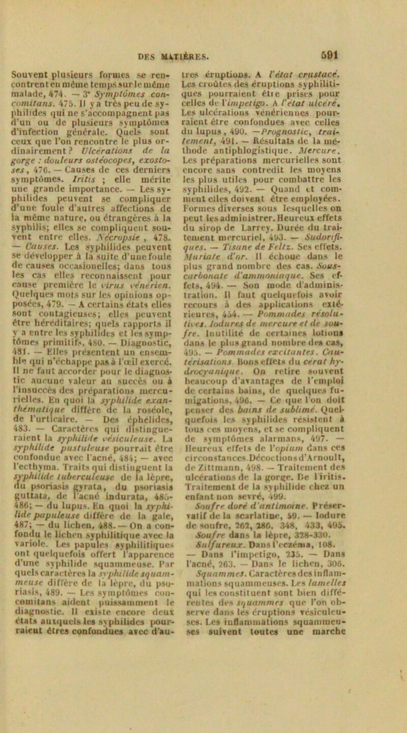 Souvent plusieurs formes se ren- contrent eu môme temps sur le môme malade, 474. — 3' Symptômes con- comitans. 475. Il y a très peu de sy- philides qui ne s’accompagnent pas d’un ou de plusieurs symptômes d’infection générale. Quels sont ceux que l’on rencontre le plus or- dinairement ? Ulcérations de la gorge : douleurs ostéocopes, exosto- ses, 476. — Causes de ces derniers symptômes. Iritis ; elle mérite une grande importance. — Les sy- philides peuvent se compliquer d’une foule d’autres affections de la môme nature, ou étrangères à la syphilis; elles se compliquent sou- vent entre elles. Aecropsie , 478. — Causes. Les syphilides peuvent se développer à la suite d’une foule de causes occasionelles; dans tous les cas elles reconnaissent pour cause première le virus vénérien. Quelques mots sur les opinions op- posées, 479. — A certains états elles sont contagieuses; elles peuvent être héréditaires; quels rapports il y a entre les syphilides et les symp- tômes primitifs, 480. — Diagnostic, 481. — Elles présentent un ensem- ble qui n’échappe pas 4 l’œil exercé. Il ne faut accorder pour le diagnos- tic aucune valeur au succès ou à l’insuccès des préparations mercu- rielles. En quoi la syphilide exan- thématique diffère de la roséole, de l’urticaire. — Des éphelides, 483. — Caractères qui distingue- raient la syphilide vésicule use. La syphilide pustuleuse pourrait être confondue avec l’acné, 48i; — avec l’ecthyma. Traits qui distinguent la syphilide tuberculeuse de la lèpre, du psoriasis gyrata, du psoriasis guttata, de 1 acné indurata, 485- 486; — du lupus. En quoi la syphi- lide papuleuse diffère de la gale, 487; — du lichen, 488. — On a con- fondu le lichen syphilitique avec la variole. Les papules syphilitiques ont quelquefois offert l’apparence d’une syphilide squammeuse. Par quels caractères la syphilide squam- meuse diffère de la lèpre, du pso- riasis, 489. — Les symptômes con- coinitans aident puissamment le diagnostic. Il existe encore deux états auxquelles syphilides pour- raient êtres confondues avec d’au- tres éruptions. A l’état crustacé. Les croûtes des éruptions syphiliti- ques pourraient êtie prises pour celles de l’impétigo. A l'état ulcéré. Les ulcérations vénériennes pour- raient être confondues avec celles du lupus , 490. —Prognostic, trai- tement, 491. — Résultats de la mé- thode antiphlogistique. Mercure. Les préparations mercurielles sont encore sans contredit les moyens les plus utiles pour combattre les syphilides, 492. — Quand et com- ment elles doivent être employées. Formes diverses sous lesquelles on peut les administrer. Heureux effets du sirop de Larrey. Durée du trai- tement. mercuriel, 493. — Sudorifi- ques. — Tisane de Feltz. Ses effets. Muriate d’or. 11 échoue dans le plus grand nombre des cas. Sous- carbonate d’ammoniaque. Ses ef- fets, 494. — Son mode d'adminis- tration. il faut quelquefois avoir recours à des applications exté- rieures, 454.— Pommades résolu- tives. Indurés de mercure et de sou- fre. Inutilité de certaines lotions dans le plus grand nombre des cas, 495. — Pommades excitantes. Cau- térisations Bons effets du cerat hy- drocyanique. On retire souvent beaucoup d’avantages de l’emploi de certains baius, de quelques fu- migations, 496. — Ce que l'on doit penser des bains de sublimé. Quel- quefois les syphilides résistent à tous ces moyens, et se compliquent de symptômes alarmans, 497. — Heureux effets de Yopium dans ces circonstaoces.Décoctionsd’Arnoult, de Zittmann, 498. — Traitement des ulcérations de la gorge. De I iritis. Traitement de la syphilide chez un enfant non sevré, 499. Soufre doré d’antimoine. Préser- vatif delà scarlatine, 59. — lodure de soufre, 262, 280 , 348, 433, 495. Soufre dans la lèpre, 328-330. Sulfureux. Dans l’eczéma, 108. — Dans l’impetigo, 235. — Dans l’acné, 263. — Dans le lichen, 306. Squammes. Caractèresdes inflam- mations squamineuses. Les lamelles qui les constituent sont bien diffé- rentes des squammes que l’on ob- serve dans les éruptions vésiculeu- scs. Les inflammations squammeu- ses suivent toutes une marche