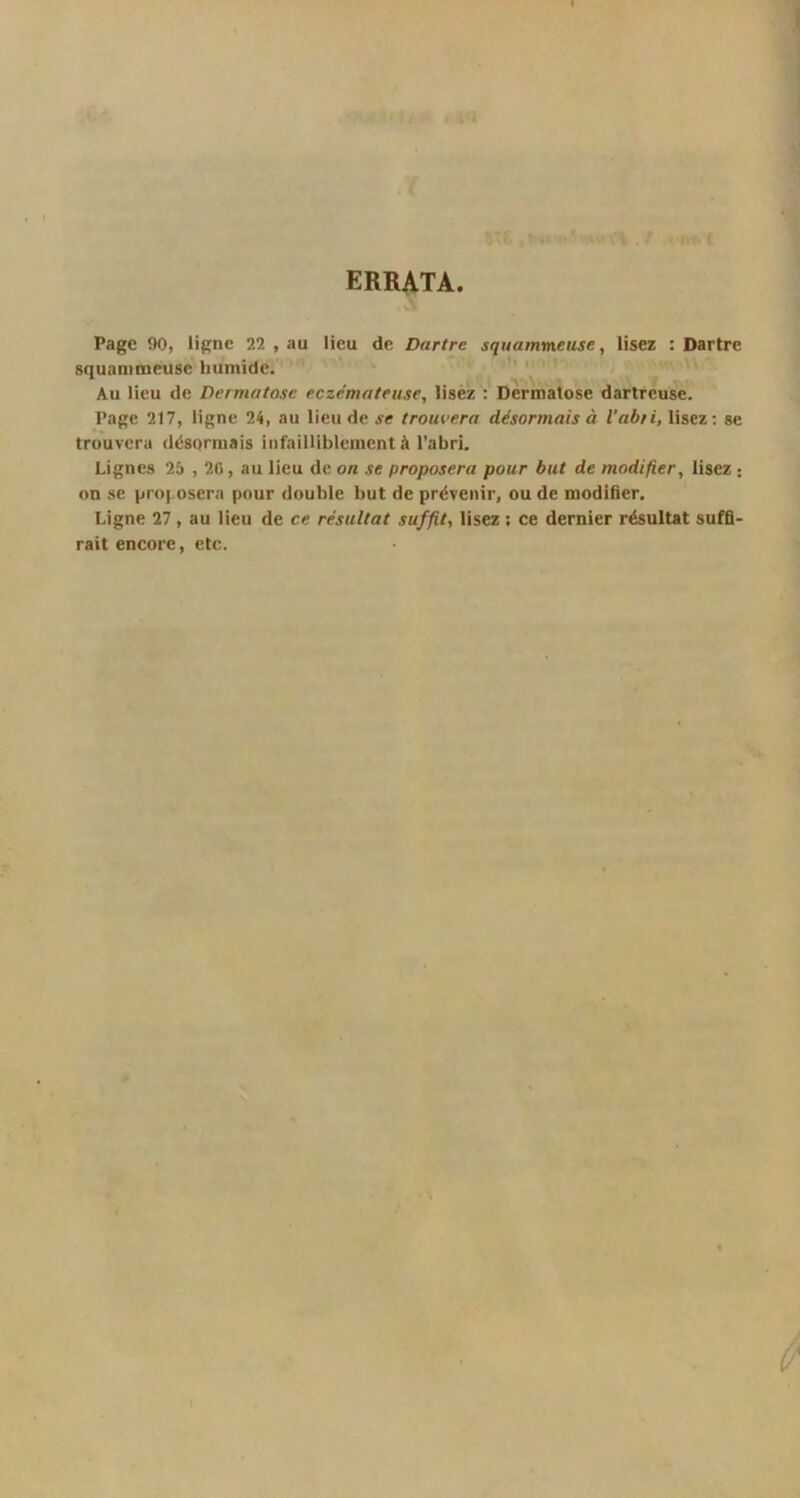 ERRATA Page 90, ligne 22 , au lieu de Dartre squammeuse, lisez : Dartre squammeuse humide. Au lieu de Dermatose eczémateuse, lisez : Dermatose dartreuse. Page 217, ligne 24, au lieu de se trouvera désormais à l’abri, lisez: se trouvera désormais infailliblement à l’abri. Lignes 25 , 20, au lieu de on se proposera pour but de modifier, lisez : on se proposera pour double but de prévenir, ou de modifier. Ligne 27, au lieu de ce résultat suffit, lisez ; ce dernier résultat suffi- rait encore, etc.