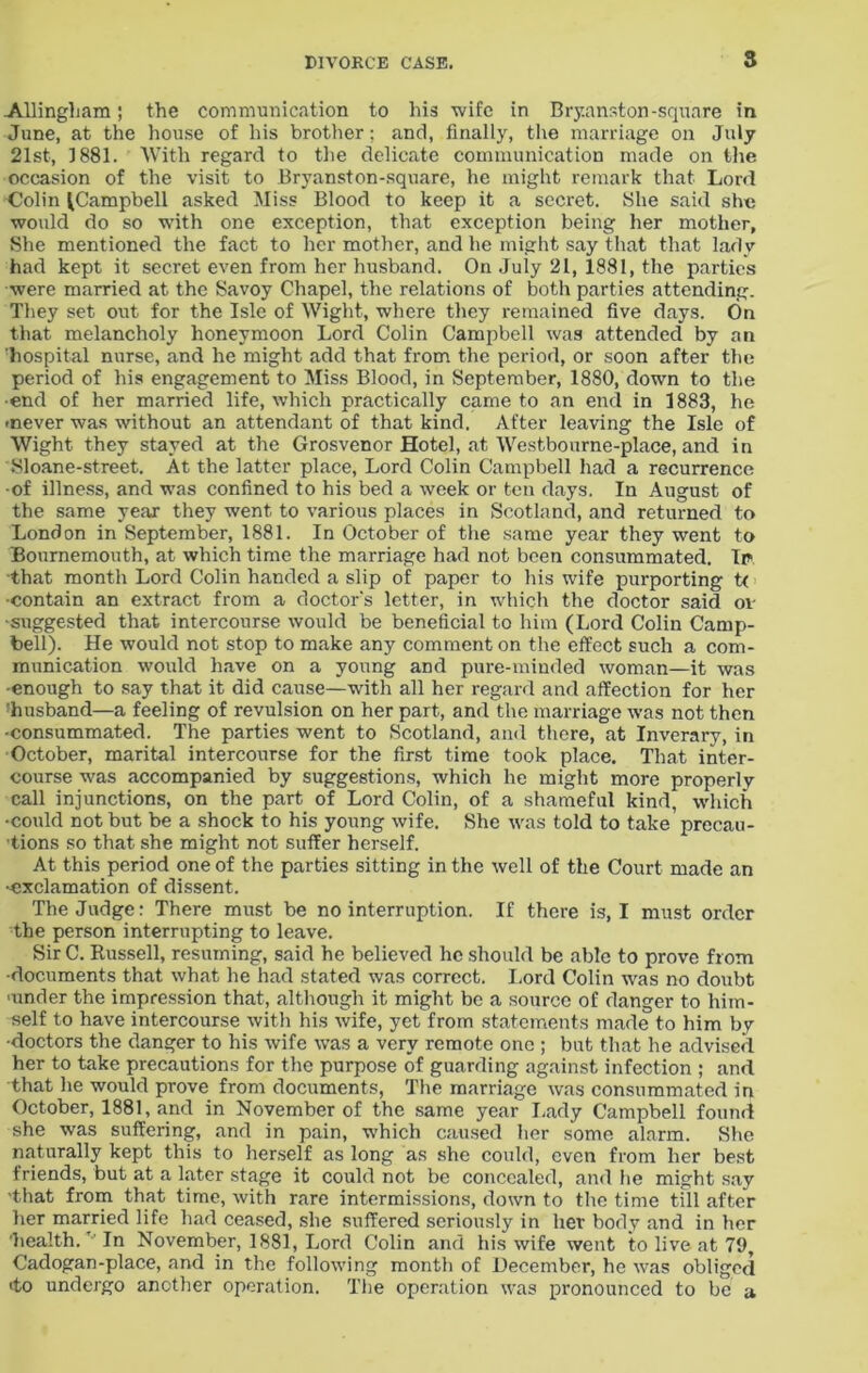 Allingham; the communication to his wife in Bryanston-square in June, at the house of his brother; and, finally, the marriage on July 21st, 1881. With regard to the delicate communication made on the occasion of the visit to Bryanston-square, he might remark that Lord Colin (Campbell asked Miss Blood to keep it a secret. She said she would do so with one exception, that exception being her mother, She mentioned the fact to her mother, and he might say that that lady had kept it secret even from her husband. On July 21, 1881, the parties were married at the Savoy Chapel, the relations of both parties attending. They set out for the Isle of Wight, where they remained five days. On that melancholy honeymoon Lord Colin Campbell was attended by an hospital nurse, and he might add that from the period, or soon after the period of his engagement to Miss Blood, in September, 1880, down to the •end of her married life, which practically came to an end in 1883, he -never was without an attendant of that kind. After leaving the Isle of Wight they stayed at the Grosvenor Hotel, at Westbourne-place, and in Sloane-street. At the latter place, Lord Colin Campbell had a recurrence ■of illness, and was confined to his bed a week or ten days. In August of the same year they went to various places in Scotland, and returned to London in September, 1881. In October of the same year they went to Bournemouth, at which time the marriage had not been consummated. Ip, that month Lord Colin handed a slip of paper to his wife purporting t< •contain an extract from a doctor's letter, in which the doctor said ov ■suggested that intercourse would be beneficial to him (Lord Colin Camp- bell). He would not stop to make any comment on the effect such a com- munication would have on a young and pure-minded woman—it was -enough to say that it did cause—with all her regard and affection for her husband—a feeling of revulsion on her part, and the marriage was not then •consummated. The parties went to Scotland, and there, at Inverary, in October, marital intercourse for the first time took place. That inter- course was accompanied by suggestions, which he might more properly call injunctions, on the part of Lord Colin, of a shameful kind, which •could not but be a shock to his young wife. She was told to take’precau- tions so that she might not suffer herself. At this period one of the parties sitting in the well of the Court made an •exclamation of dissent. The Judge: There must be no interruption. If there is, I must order the person interrupting to leave. Sir C. Russell, resuming, said he believed he should be able to prove from •documents that what he had stated was correct. Lord Colin was no doubt ■under the impression that, although it might be a source of danger to him- self to have intercourse with his wife, yet from statements made to him by •doctors the danger to his wife was a very remote one ; but that he advised her to take precautions for the purpose of guarding against infection ; and that he would prove from documents, The marriage was consummated in October, 1881, and in November of the same year Lady Campbell found she was suffering, and in pain, which caused her some alarm. She naturally kept this to herself as long as she could, even from her best friends, but at a later stage it could not be concealed, and he might say ■that from that time, with rare intermissions, down to the time till after her married life had ceased, she suffered seriously in her body and in her 'health. In November, 1881, Lord Colin and his wife went to live at 79, Cadogan-place, and in the following month of December, he was obliged <to undergo another operation. The operation was pronounced to be a