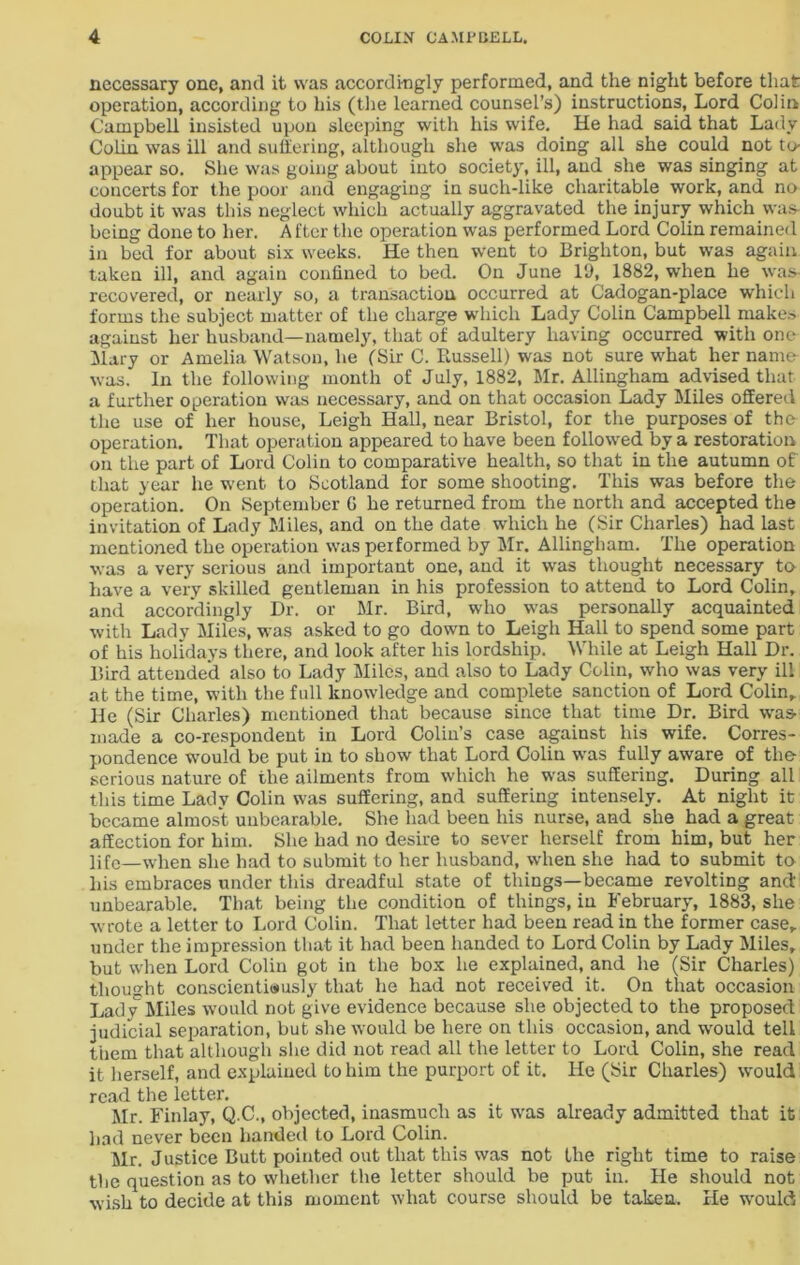 necessary one, and it was accordingly performed, and the night before that operation, according to his (the learned counsel’s) instructions, Lord Colin Campbell insisted upon sleeping with his wife. He had said that Lady Colin was ill and suffering, although she was doing all she could not to- appear so. She was going about into society, ill, and she was singing at concerts for the poor and engaging in such-like charitable work, and no doubt it was this neglect which actually aggravated the injury which was being done to her. A ftcr the operation was performed Lord Colin remained in bed for about six weeks. He then went to Brighton, but was again taken ill, and again confined to bed. On June ID, 1882, when he was- recovered, or nearly so, a transaction occurred at Cadogan-place which forms the subject matter of the charge which Lady Colin Campbell makes against her husband—namely, that of adultery having occurred with one Mary or Amelia Watson, he (Sir C. Russell) was not sure what her name was. In the following month of July, 1882, Mr. Allingham advised that a further operation was necessary, and on that occasion Lady Miles offered the use of her house, Leigh Hall, near Bristol, for the purposes of the operation. That operation appeared to have been followed by a restoration on the part of Lord Colin to comparative health, so that in the autumn of that year he went to Scotland for some shooting. This was before the operation. On September G he returned from the north and accepted the invitation of Lady Miles, and on the date which he (Sir Charles) had last mentioned the operation was performed by Mr. Allingham. The operation was a very serious and important one, and it was thought necessary to have a very skilled gentleman in his profession to attend to Lord Colin, and accordingly Dr. or Mr. Bird, who was personally acquainted with Lady Miles, was asked to go down to Leigh Hall to spend some part of his holidays there, and look after his lordship. While at Leigh Hall Dr. Bird attended also to Lady Miles, and also to Lady Colin, who was very ill at the time, with the full knowledge and complete sanction of Lord Colin„ He (Sir Charles) mentioned that because since that time Dr. Bird was made a co-respondent in Lord Colin’s case against his wife. Corres- pondence -would be put in to show that Lord Colin was fully aware of the serious nature of the ailments from which he was suffering. During all this time Lady Colin was suffering, and suffering intensely. At night it became almost unbearable. She had been his nurse, and she had a great- affection for him. She had no desire to sever herself from him, but her life—when she had to submit to her husband, when she had to submit to his embraces under this dreadful state of things—became revolting and unbearable. That being the condition of things, in February, 1883, she wrote a letter to Lord Colin. That letter had been read in the former case, under the impression that it had been handed to Lord Colin by Lady Miles, but when Lord Colin got in the box he explained, and he (Sir Charles) thought conscientiously that he had not received it. On that occasion Ladv Miles would not give evidence because she objected to the proposed judicial separation, but she would be here on this occasion, and would tell them that although she did not read all the letter to Lord Colin, she read it herself, and explained to him the purport of it. He (Sir Charles) would read the letter. Mr. Finlay, Q.C., objected, inasmuch as it was already admitted that it had never been handed to Lord Colin. Mr. Justice Butt pointed out that this was not the right time to raise the question as to whether the letter should be put in. He should not wish to decide at this moment what course should be taken. He would