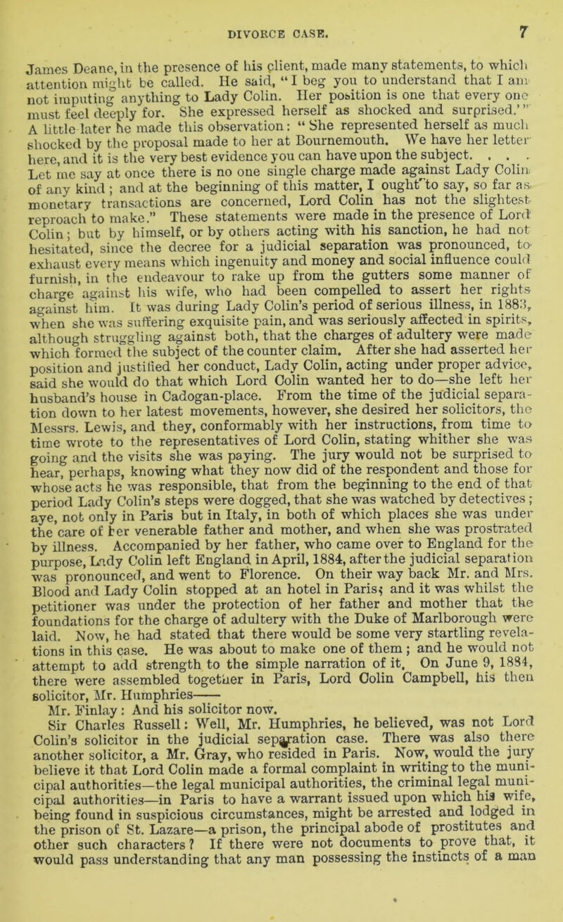 James Deane, in the presence of his plient, made many statements, to which attention might be called. He said, “ I beg you to understand that I am not imputing anything to Lady Colin. Her position is one that every one must feel deeply for. She expressed herself as shocked and surprised.’ ” A little later he made this observation: “ She represented herself as much shocked by the proposal made to her at Bournemouth. We have her letter here, and it is the very best evidence you can have upon the subject. . . . . Let me say at once there is no one single charge made against Lady Colin, of any kind ; and at the beginning of this matter, I ought'to say, so far as monetary transactions are concerned, Lord Colin, has not the slightest reproach to make.” These statements were made in the presence of Lord Colin; but by himself, or by others acting with his sanction, he had not hesitated, since the decree for a judicial separation was pronounced, to1 exhaust every means which ingenuity and money and social influence could furnish, in the endeavour to rake up from the gutters some manner of charge against his wife, who had been compelled to assert her rights ggj^inst him. It was during Lady Colins period of serious illness, in 188*), when she was suffering exquisite pain, and was seriously affected in spirits, although struggling against both, that the charges of adultery were made which formed the subject of the counter claim. After she had asserted her position and justitied her conduct, Lady Colin, acting under proper advice, said she would do that which Lord Colin wanted her to do—she left her husband’s house in Cadogan-place. From the time of the judicial separa- tion down to her latest movements, however, she desired her solicitors, the Messrs. Lewis, and they, conformably with her instructions, from time to time wrote to the representatives of Lord Colin, stating whither she was going and the visits she was paying. The jury would not be surprised to hear, perhaps, knowing what they now did of the respondent and those for whose acts he was responsible, that from the beginning to the end of that period Lady Colin’s steps were dogged, that she was watched by detectives ; aye, not only in Paris but in Italy, in both of which places she was under thecare of her venerable father and mother, and when she was prostrated by illness. Accompanied by her father, who came over to England for the purpose, Lady Colin left England in April, 1884, after the judicial separation was pronounced, and went to Florence. On their way back Mr. and Mrs. Blood and Lady Colin stopped at an hotel in Paris,- and it was whilst the petitioner was under the protection of her father and mother that the foundations for the charge of adultery with the Duke of Marlborough were laid. Now, he had stated that there would be some very startling revela- tions in this case. He was about to make one of them ; and he would not attempt to add strength to the simple narration of it. On June 9, 1834, there were assembled together in Paris, Lord Colin Campbell, his then solicitor, Mr. Humphries Mr. Finlay : And his solicitor now. Sir Charles Russell: Well, Mr. Humphries, he believed, was not Lord Colin’s solicitor in the judicial separation case. There was also there another solicitor, a Mr, Gray, who resided in Paris. Now, would the jury believe it that Lord Colin made a formal complaint in writing to the muni- cipal authorities—the legal municipal authorities, the criminal legal muni- cipal authorities—in Paris to have a warrant issued upon which his wife, being found in suspicious circumstances, might be arrested and. lodged in the prison of St. Lazare—a prison, the principal abode of prostitutes and other such characters ? If there were not documents to prove that, it would pass understanding that any man possessing the instincts of a man