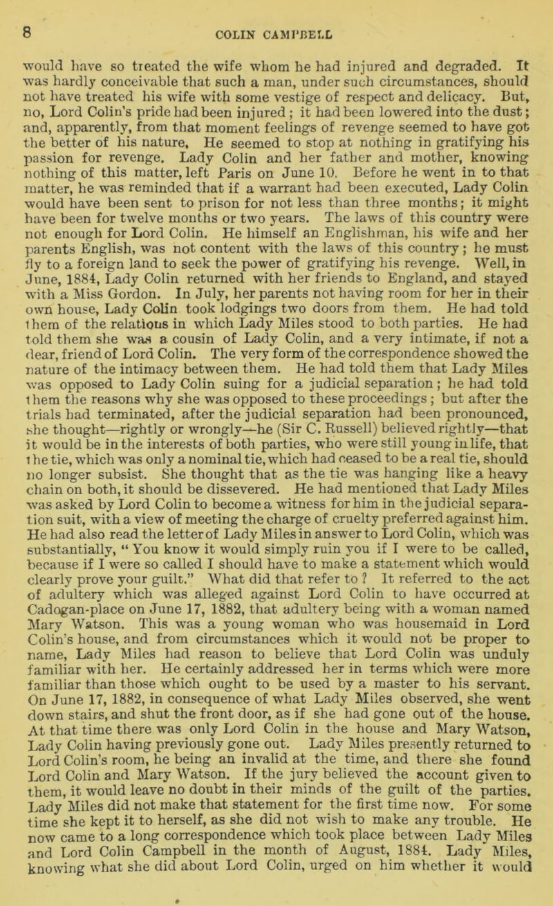 would have so treated the wife whom he had injured and degraded. It was hardly conceivable that such a man, under such circumstances, should not have treated his wife with some vestige of respect and delicacy. But, no, Lord Colin's pride had been inj ured; it had been lowered into the dust; and, apparently, from that moment feelings of revenge seemed to have got the better of his nature. He seemed to stop at nothing in gratifying his passion for revenge. Lady Colin and her father and mother, knowing nothing of this matter, left Paris on June 10. Before he went in to that matter, he was reminded that if a warrant had been executed, Lady Colin would have been sent to prison for not less than three months; it might have been for twelve months or two years. The laws of this country were not enough for Lord Colin. He himself an Englishman, his wife and her parents English, was not content with the laws of this country; he must tly to a foreign land to seek the power of gratifying his revenge. Well, in June, 1884, Lady Colin returned with her friends to England, and stayed with a Miss Gordon. In July, her parents not having room for her in their own house, Lady Colin took lodgings two doors from them. He had told them of the relations in which Lad}' Miles stood to both parties. He had told them she was a cousin of Lady Colin, and a very intimate, if not a dear, friend of Lord Colin. The very form of the correspondence showed the nature of the intimacy between them. He had told them that Lady Miles was opposed to Lady Colin suing for a judicial separation; he had told them the reasons why she was opposed to these proceedings ; but after the trials had terminated, after the judicial separation had been pronounced, she thought—rightly or wrongly—he (Sir C. Russell) believed rightly—that it would be in the interests of both parties, who were still young in life, that 1 he tie, which was only a nominal tie, which had ceased to be a real tie, should no longer subsist. She thought that as the tie was hanging like a heavy chain on both, it should be dissevered. He had mentioned that Lady Miles was asked by Lord Colin to become a witness for him in the judicial separa- tion suit, with a view of meeting the charge of cruelty preferred against him. He had also read the letter of Lady Miles in answer to Lord Colin, which was substantially, “ You know it would simply ruin you if I were to be called, because if I were so called I should have to make a statement which would clearly prove your guilt.” What did that refer to 1 It referred to the act of adultery which was alleged against Lord Colin to have occurred at Cadogan-place on June 17, 1882, that adultery being with a woman named Mary Watson. This was a young woman who was housemaid in Lord Colin's house, and from circumstances which it would not be proper to name, Lady Miles had reason to believe that Lord Colin was unduly familiar with her. He certainly addressed her in terms which were more familiar than those which ought to be used by a master to his servant. On June 17, 1882, in consequence of what Lady Miles observed, she went down stairs, and shut the front door, as if she had gone out of the house. At that time there was only Lord Colin in the house and Mary Watson, Lady Colin having previously gone out. Lady Miles presently returned to Lord Colin’s room, he being an invalid at the time, and there she found Lord Colin and Mary Watson. If the jury believed the account given to them, it would leave no doubt in their minds of the guilt of the parties. Lady Miles did not make that statement for the first time now. For some time she kept it to herself, as she did not wish to make any trouble. He now came to a long correspondence which took place between Lady Miles and Lord Colin Campbell in the month of August, 1884. Lady Miles, knowing what she did about Lord Colin, urged on him whether it would