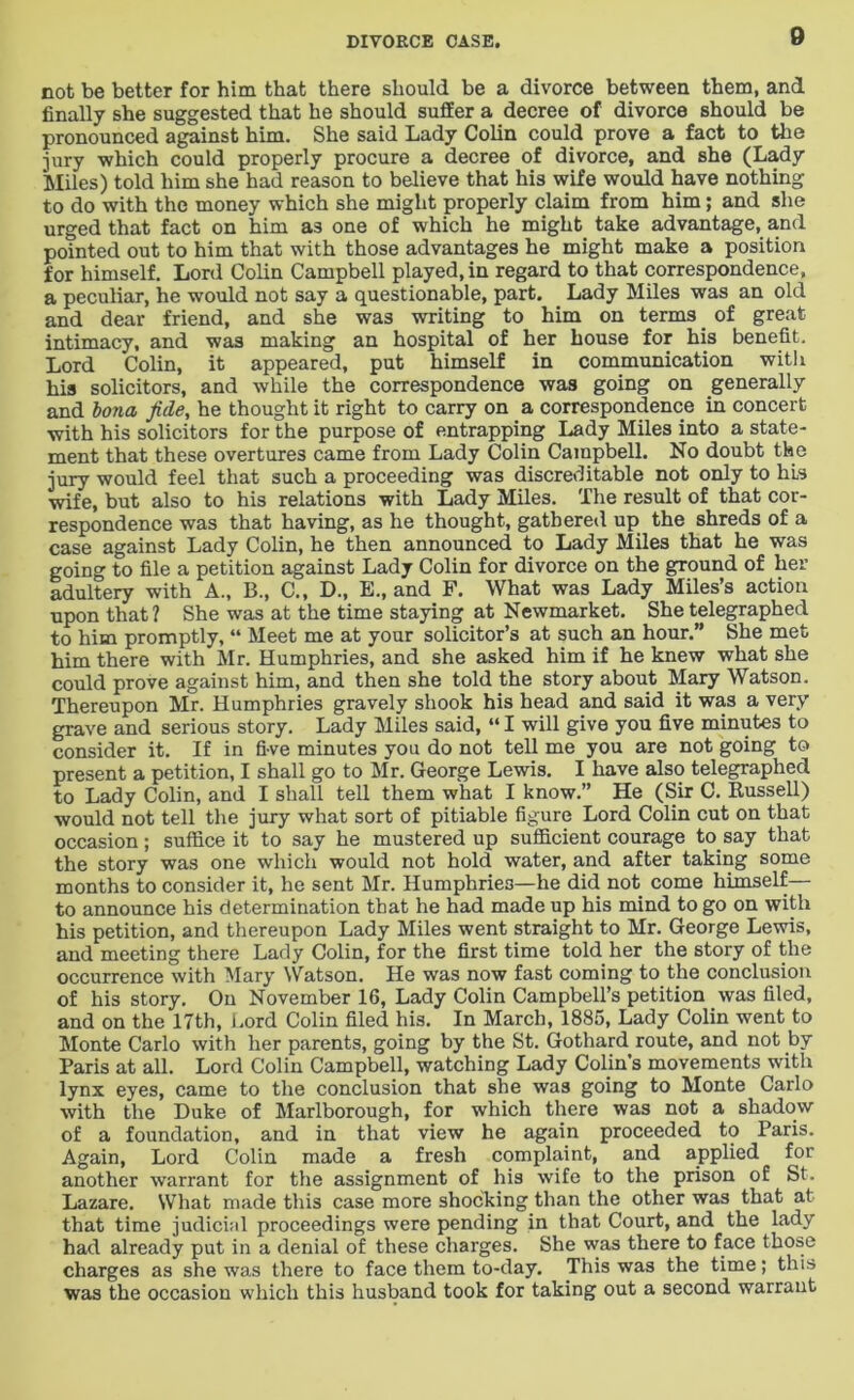 not be better for him that there should be a divorce between them, and finally she suggested that he should suffer a decree of divorce should be pronounced against him. She said Lady Colin could prove a fact to the jury which could properly procure a decree of divorce, and she (Lady Miles) told him she had reason to believe that his wife would have nothing to do with the money which she might properly claim from him; and she urged that fact on him as one of which he might take advantage, and pointed out to him that with those advantages he might make a position for himself. Lord Colin Campbell played, in regard to that correspondence, a peculiar, he would not say a questionable, part. Lady Miles was an old and dear friend, and she was writing to him on terms of great intimacy, and was making an hospital of her house for his benefit. Lord Colin, it appeared, put himself in communication with his solicitors, and while the correspondence was going on generally and bona fide, he thought it right to carry on a correspondence in concert with his solicitors for the purpose of entrapping Lady Miles into a state- ment that these overtures came from Lady Colin Campbell. No doubt the jury would feel that such a proceeding was discreditable not only to his wife, but also to his relations with Lady Miles. The result of that cor- respondence was that having, as he thought, gathered up the shreds of a case against Lady Colin, he then announced to Lady Miles that he was going to file a petition against Lady Colin for divorce on the ground of her adultery with A., B., C., D., E., and F. What was Lady Miles’s action upon that ? She was at the time staying at Newmarket. She telegraphed to him promptly, “ Meet me at your solicitor’s at such an hour.” She met him there with Mr. Humphries, and she asked him if he knew what she could prove against him, and then she told the story about Mary Watson. Thereupon Mr. Humphries gravely shook his head and said it was a very grave and serious story. Lady Miles said, “I will give you five minutes to consider it. If in five minutes you do not tell me you are not going to present a petition, I shall go to Mr. George Lewis. I have also telegraphed to Lady Colin, and I shall tell them what I know.” He (Sir C. Russell) would not tell the jury what sort of pitiable figure Lord Colin cut on that occasion; suffice it to say he mustered up sufficient courage to. say that the story was one which would not hold water, and after taking some months to consider it, he sent Mr. Humphries—he did not come himself— to announce his determination that he had made up his mind to go on with his petition, and thereupon Lady Miles went straight to Mr. George Lewis, and meeting there Lady Colin, for the first time told her the story of the occurrence with Mary Watson. He was now fast coming to the conclusion of his story. On November 16, Lady Colin Campbell’s petition was filed, and on the 17th, Lord Colin filed his. In March, 1885, Lady Colin went to Monte Carlo with her parents, going by the St. Gothard route, and not by Paris at all. Lord Colin Campbell, watching Lady Colin’s movements with lynx eyes, came to the conclusion that she was going to Monte Carlo with the Duke of Marlborough, for which there was not a shadow of a foundation, and in that view he again proceeded to Paris. Again, Lord Colin made a fresh complaint, and applied for another warrant for the assignment of his wife to the prison of St. Lazare. What made this case more shocking than the other was that at that time judicial proceedings were pending in that Court, and the lady had already put in a denial of these charges. She was there to face those charges as she was there to face them to-day. This was the time; this was the occasion which this husband took for taking out a second warrant