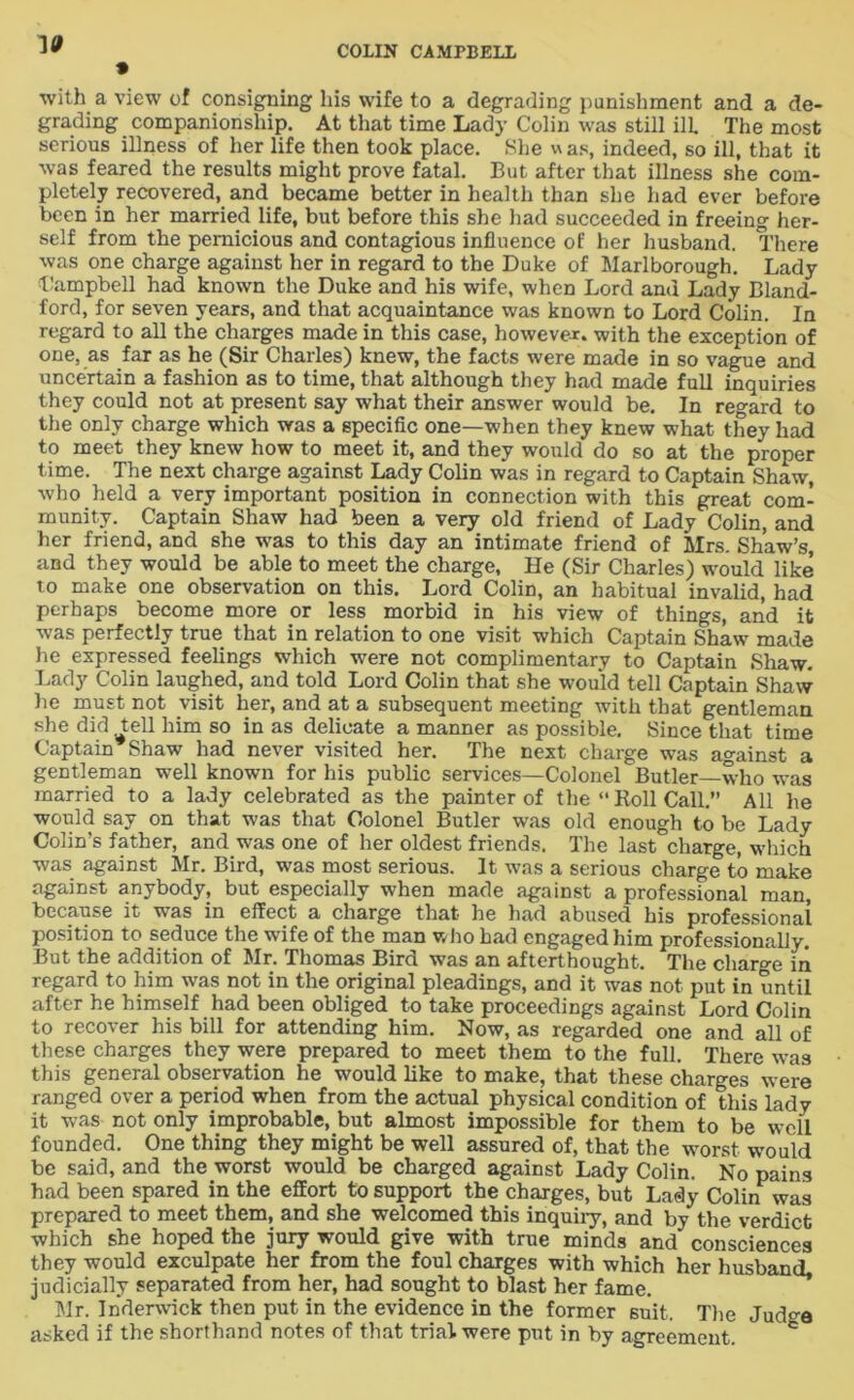 vt with a view of consigning his wife to a degrading punishment and a de- grading companionship. At that time Lady Colin was still ill The most serious illness of her life then took place. She w as, indeed, so ill, that it was feared the results might prove fatal. But after that illness she com- pletely recovered, and became better in health than she had ever before been in her married life, but before this she had succeeded in freeing her- self from the pernicious and contagious influence of her husband. There was one charge against her in regard to the Duke of Marlborough. Lady Campbell had known the Duke and his wife, when Lord and Lady Bland- ford, for seven years, and that acquaintance was known to Lord Colin. In regard to all the charges made in this case, however, with the exception of one, as far as he (Sir Charles) knew, the facts were made in so vague and uncertain a fashion as to time, that although they had made full inquiries they could not at present say what their answer would be. In regard to the only charge which was a specific one—when they knew what they had to meet they knew how to meet it, and they would do so at the proper time. The next charge against Lady Colin was in regard to Captain Shaw, who held a very important position in connection with this great com- munity. Captain Shaw had been a very old friend of Lady Colin, and her friend, and she was to this day an intimate friend of Mrs. Shaw’s, and they would be able to meet the charge, He (Sir Charles) would like to make one observation on this. Lord Colin, an habitual invalid, had perhaps become more or less morbid in his view of things, and it was perfectly true that in relation to one visit which Captain Shaw made he expressed feelings which were not complimentary to Captain Shaw. Lady Colin laughed, and told Lord Colin that she would tell Captain Shaw lie must not visit her, and at a subsequent meeting with that gentleman she did tell him so in as delicate a manner as possible. Since that time Captain Shaw had never visited her. The next charge was against a gentleman well known for his public services—Colonel Butler—who was married to a lady celebrated as the painter of the “ Roll Call.” All he would say on that was that Colonel Butler was old enough to be Lady Colin’s father, and was one of her oldest friends. The last charge, which was against Mr. Bird, was most serious. It was a serious charge to make against anybody, but especially when made against a professional man, because it was in effect a charge that he had abused his professional position to seduce the wife of the man who had engaged him professionally. But the addition of Mr. Thomas Bird was an afterthought. The charge in regard to him was not in the original pleadings, and it was not put in until after he himself had been obliged to take proceedings against Lord Colin to recover his bill for attending him. Now, as regarded one and all of these charges they were prepared to meet them to the full. There was this general observation he would like to make, that these charges were ranged over a period when from the actual physical condition of this lady it was not only improbable, but almost impossible for them to be well founded. One thing they might be well assured of, that the worst would be said, and the worst would be charged against Lady Colin. No pains had been spared in the effort to support the charges, but Lady Colin was prepared to meet them, and she welcomed this inquiry, and by the verdict which she hoped the jury would give with true minds and consciences they would exculpate her from the foul charges with which her husband, judicially separated from her, had sought to blast her fame. Mr. Inderwick then put in the evidence in the former suit. The Jud^e asked if the shorthand notes of that trial were put in by agreement.