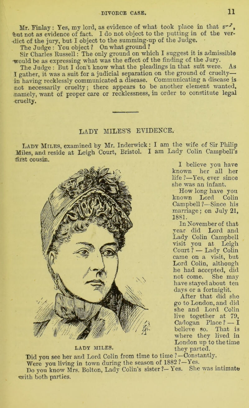 Mr. Finlay : Yes, my lord, as evidence of what took place in that s-*t 'but not as evidence of fact. I do not object to the putting in of the ver- dict of the jury, but I object to the summing-up of the Judge. The Judge : You object ? On what ground ? Sir Charles Russell: The only ground on which I suggest it is admissible would be as expressing what was the effect of the finding of the Jury. The Judge : But I don’t know what the pleadings in that suit were. As I gather, it was a suit for a judicial separation on the ground of cruelty— in having recklessly communicated a disease. Communicating a disease is not necessarily cruelty; there appears to be another element wanted, .namely, want of proper care or recklessness, in order to constitute legal cruelty. LADY MILES'S EVIDENCE. Lady Miles, examined by Mr. Inderwick: I am the wife of Sir Philip Miles, and reside at Leigh Court, Bristol. I am Lady Colin Campbell’s first cousin. LADY MILES. I believe you have known her all her life ?—Yes, ever since she was an infant. How long have you known Lord Colin Campbell ?—Since his marriage; on July 21, 1881. In November of that year did Lord and Lady Colin Campbell visit you at Leigh Court 1 — Lady Colin came on a visit, but Lord Colin, although he had accepted, did not come. She may have stayed about ten days or a fortnight. After that did she go to London, and did she and Lord Colin live together at 79, Cadogan Place ? — I believe so. That is where they lived in London up to the time they parted. Did you see her and Lord Colin from time to time ?—Constantly. Were you living in town during the season of 1882 ?—Yes. Do you know Mrs. Bolton, Lady Colin’s sister?—\es. She was intimate <vith both parties.