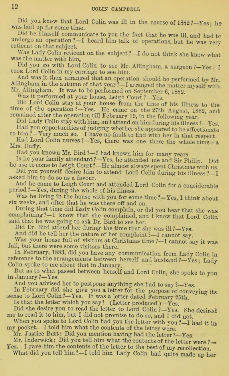 COLIN CAMPBELL Did you know that Lord Colin was ill in the course of 1882? Yes - he was laid up for some time. ’ Did he himself communicate to you the fact that he was ill, and had to undergo an operation ?—I heard him talk of operations, but he was very reticent on that subject. Was Lady Colin reticent on the subject ?—I do not think she knew what was the matter with him. Did you go with Lord Colin to see Mr. Allingham, a surgeon ?—Yes • I toon Lord Colin in my carriage to see him. And was it then arranged that an operation should be performed by Sir. Allingham in the autumn of that year ?—I arranged the matter myself with. Sir. Allingham. It was to be performed on September 6, 1882. Was it performed at your house, Leigh Court ?—Yes. Did Lord Colin stay at your house from the time of his illness to the- time of the operation ?—Yes. He came on the 27th August, 1882 andi remained after the operation till February 19, in the following year. Did Lady Colin stay with him, and attend on himduring hisdlness ?—Yes. Had you opportunities of judging whether she appeared to be affectionate to him . ^ ery much so. I have no fault to find with her in that respect Had Lord Colin nurses ?—Yes, there was one there the whole time-a Mrs. Duffy. Had you known Sir. Bird ?—I had known him for many years. Is he your family attendant ?—Yes, he attended me and Sir Philip. Did he use to come to Leigh Court ?—He almost always spent Christmas with us. Did you yourself desire him to attend Lord Colin during his illness ?—I asked him to do so as a favour. And he came to Leigh Court and attenoed Lord Colin for a considerable period ?—Yes, during the whole of his illness. Was he living in the house with you for some time?—Yes, I think about six weeks, and after that he was there off and on. During that time did Lady Colin complain, or did you hear that she was complaining ?—I know that she complained, and I know that Lord Colin said that he was going to ask Dr. Bird to see her. Did Dr. Bird attend her during the time that she was ill ?—Yes. And did he tell her the nature of her complaint ?—I cannot say. Was your house full of visitors at Christmas time ?—I cannot say it was full, but there were some visitors there. In February, 1883, did you have any communication from Lady Colin in reference to the arrangements between herself and husband ?—Yes; Lady Colin spoke to me about that in January. But as to what passed between herself and Lord Colin, she spoke to you in January ?—Yes. J And you advised her to postpone anything she had to say ? Yes. In February did she give you a letter for the purpose of conveying its. sense to Lord Colin ?—Yes. It was a letter dated February 25th. ° Is that the letter which you say? (Letter produced.)—Yes. Did she desire you to read the letter to Lord Colin ?—Yes. She desired me to read it to him, but I did not promise to do so, and I did not. When you spoke to Lord Colin had you the letter with you ?—I had it in my pocket. I told him what the contents of the letter were. Mr. Justice Butt: Did you mention having had the letter? Yes. Mr. Inderwick: Did you tell him what the contents of the letter were ? — Yes. I gave him the contents of the letter to the best of my recollection. What did you tell him ?—I told him Lady Colin had quite made up her