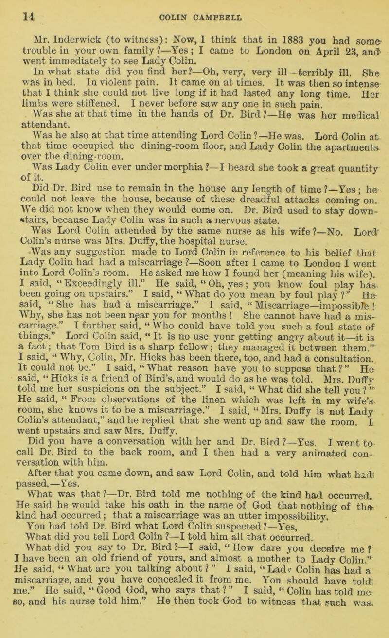 Mr. Inderwick (to witness): Now, I think that in 1883 you had some- trouble in your own family ?—Yes; I came to London on April 23, and went immediately to see Lady Colin. In what state did you find her?—Oh, very, very ill—terribly ill. She was in bed. In violent pain. It came on at times. It was then so intense that I think she could not live long if it had lasted any long time. Her limbs were stiffened. I never before saw any one in such pain. Was she at that time in the hands of Dr. Bird ?—He was her medical attendant. Was he also at that time attending Lord Colin ?—He was. Lord Colin at that time occupied the dining-room floor, and Lady Colin the apartments over the dining-room. Was Lady Colin ever under morphia ?—I heard she took a great quantity of it. Did Dr. Bird use to remain in the house any length of time ?—Yes ; he could not leave the house, because of these dreadful attacks coming on. We did not know when they would come on. Dr. Bird used to stay down- stairs, because Lady Colin was in such a nervous state. Was Lord Colin attended by the same nurse as his wife ?—No. Lord' Colin’s nurse was Mrs. Duffy, the hospital nurse. Was any suggestion made to Lord Colin in reference to his belief that Lady Colin had had a miscarriage ?—Soon after I came to London I went into Lord Colin’s room. He asked me how I found her (meaning his wife). I said, “ Exceedingly ill.” He said, “ Oh, yes; you know foul play has- been going on upstairs.” I said, “ What do you mean by foul play ?” He said, “ She has had a miscarriage.” I said, “ Miscarriage—impossiblfe ! Why, she has not been npar you for months ! She cannot have had a mis- carriage.” I further said, “ Who could have told you such a foul state of things.” Lord Colin said, “ It is no use your getting angry about it—it is a fact; that Tom Bird is a sharp fellow; they managed it between them.” I said, “ Why, Colin, Mr. Hicks has been there, too, and had a consultation. It could not be.” I said, “ What reason have you to suppose that 1 ” He said, “ Hicks is a friend of Bird’s, and would do as he was told. Mrs. Duffy told me her suspicions on the subject.” I said, “ What did she tell you ? ’” He said, “ From observations of the linen which was left in my wife’s- room, she knows it to be a miscarriage.” I said, “ Mrs. Duffy is not Lady Colin’s attendant,” and he replied that she went up and saw the room. I went upstairs and saw Mrs. Duffy. Did you have a conversation with her and Dr. Bird ?—Yes. I went to call Dr. Bird to the back room, and I then had a very animated con- versation with him. After that you came down, and saw Lord Colin, and told him what hid; passed.—Yes. What was that ?—Dr. Bird told me nothing of the kind had occurred. He said he w'ould take his oath in the name of God that nothing of th<* kind had occurred; that a miscarriage was an utter impossibility. You had told Dr. Bird what Lord Colin suspected ?—Yes, What did you tell Lord Colin ?—I told him all that occurred. What did you say to Dr. Bird ?—I said, “ How dare you deceive me ? I have been an old friend of yours, and almost a mother to Lady Colin.” He said, “ What are you talking about ? ” I said, “ Lad*- Colin has had a miscarriage, and you have concealed it from me. You should have told; me.” He said, “ Good God, who says that ? ” I said, “ Colin has told me so, and his nurse told him.” He then took God to witness that such was.