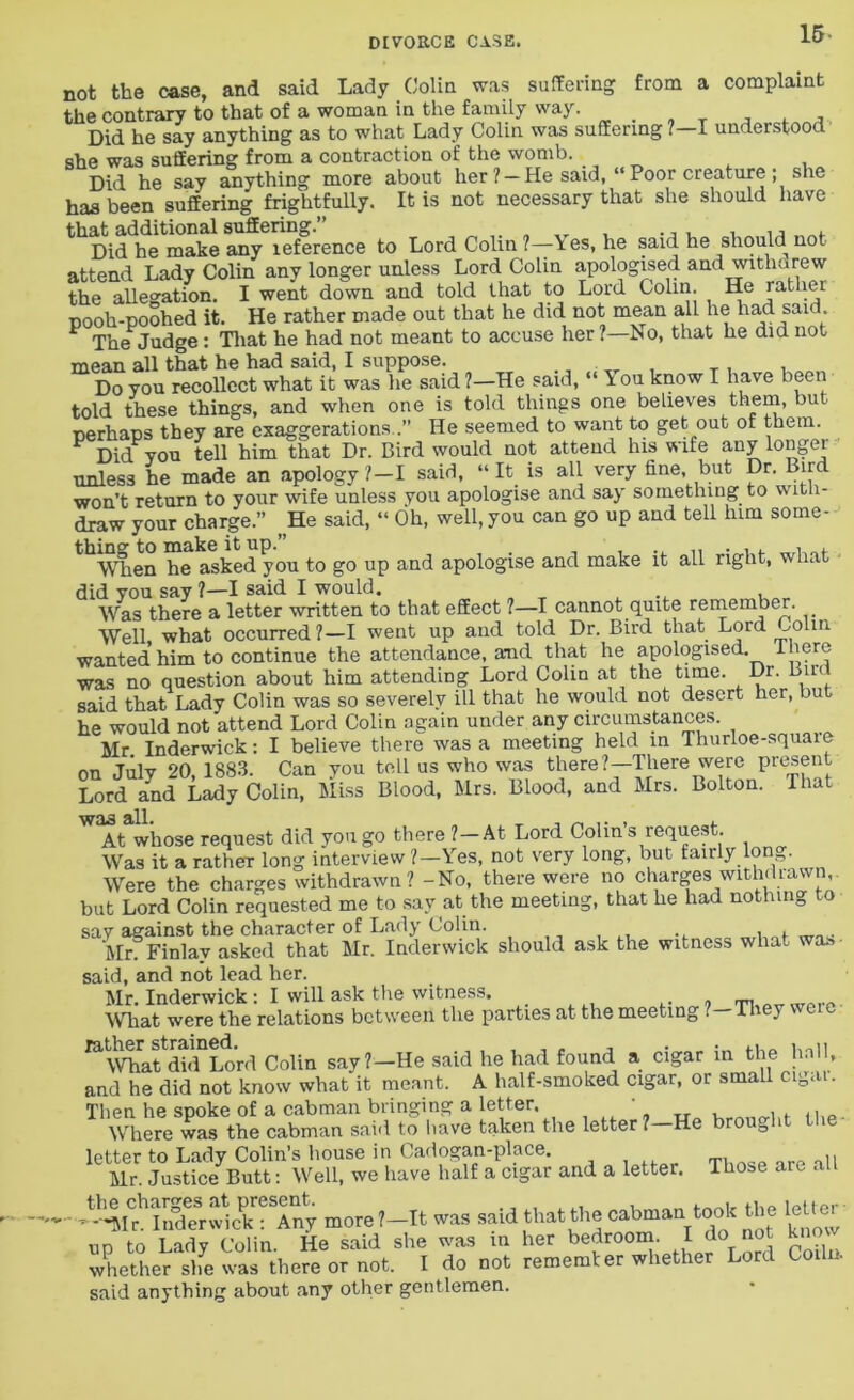 not the case, and said Lady Colin was suffering from a complaint the contrary to that of a woman in the family way. Did he say anything as to what Lady Colin was suffering ?—I understood she was suffering from a contraction of the womb. Did he say anything more about her ? —He said, “Poor creature ; she has been suffering frightfully. It is not necessary that she should have that additional suffering.” „ „ „r , ., , , ,, . Did he make any leference to Lord Colin?—\es, he said he should not attend Lady Colin any longer unless Lord Colin apologised and withdrew the allegation. I went down and told that to Lord Colin. He rather pooh-poohed it. He rather made out that he did not mean all he had said F The Judge : That he had not meant to accuse her?—No, that he did not mean all that he had said, I suppose. ., . , _ . . j)0 you recollect what it was he said ?—He said, “ \ ou know I have been told these things, and when one is told things one believes them, but perhaps they are exaggerations .” He seemed to want to get out of them. Did you tell him that Dr. Bird would not attend his wife any longer unless he made an apology ?—I said, “ It is all very fine, but Dr. Bird won’t return to your wife unless you apologise and say something to with- draw your charge.” He said, “ Oh, well, you can go up and tell lnm some- thing to make it up.” _ , ., ,, . , . When he asked you to go up and apologise and make it all right, what did you say ?—I said I would. Was there a letter written to that effect ?—I cannot quite remember. Well, what occurred?—I went up and told Dr. Bird that Lord Colin wanted him to continue the attendance, and that he apologised, there was no question about him attending Lord Colin at the time. Dr. Birr said that Lady Colin was so severely ill that he would not desert her, but he would not attend Lord Colin again under any circumstances. Mr Inderwick: I believe there was a meeting held in Thurloe-squaie on July 20 1883. Can you tell us who was there?—There were present Lord and Lady Colin, Miss Blood, Mrs. Blood, and Mrs. Bolton. That was all. , , At whose request did you go there ?—At Lord Colin s reques . Was it a rather long interview ?—Yes, not very long, but fairly long. Were the charges withdrawn? -No, there were no charges withdrawn, but Lord Colin requested me to say at the meeting, that he had nothing to say against the character of Lady Colin. , Mr. Finlay asked that Mr. Inderwick should ask the witness what wa» said, and not lead her. Mr. Inderwick : I will ask the witness. mat were the relations between the parties at the meeting 7-1 hey weie ^mafdhTLo’rd Colin say?—He said he had found a cigar in the hall, and he did not know what it meant. A half-smoked cigar, or small cigu . Then he spoke of a cabman bringing a letter. r , , . ., Where was the cabman said to have taken the letter?—He brought the T. aad a letter. Those are all -■-^IrlSwkkTany more ?—It was said that the cabman took the letter up to Lady Colin. He said she was in her bedroom. I do not know whether she was there or not. I do not remember whether Lord Coiln. said anything about any other gentlemen.