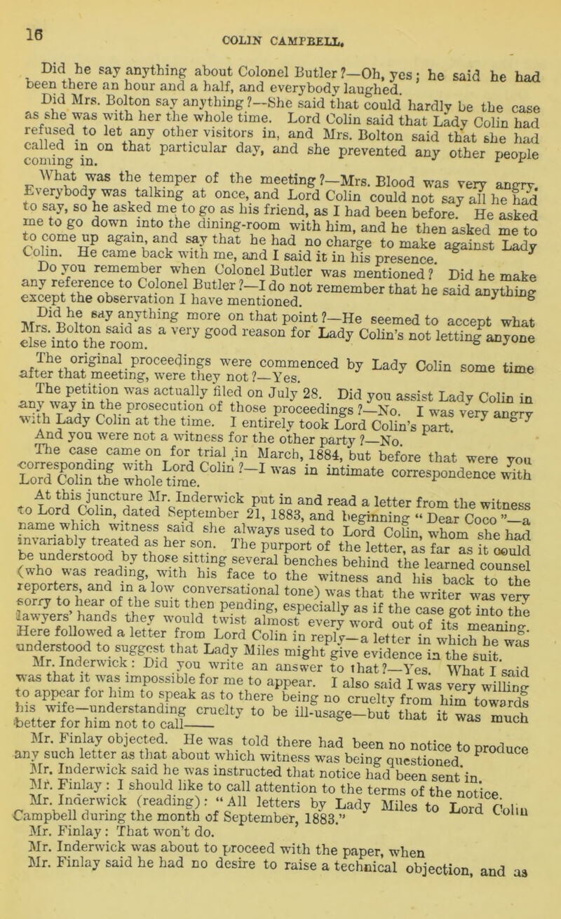 18 COLIN CAMPBELL. Did he say anything about Colonel Butler ?—Oh, yes; he said he had been there an hour and a half, and everybody laughed. Did Mrs. Bolton say anything ?—She said that could' hardly be the case as she was with her the whole time. Lord Colin said that Lady Colin had refused to let any other visitors in, and Mrs. Bolton said that she had called in on that particular day, and she prevented any other people f 7 th! ,emper 7 the meeting ?_Mrs. Blood was very angry. Everybody was talking at once, and Lord Colin could not say all he hS to say, so he asked me to go as Ins friend, as I had been before. He asked me to go down into the dining-room with him, and he then asked me to to come up again, and say that he had no charge to make against Lady C o in. He came back with me, and I said it in his presence. Do you remember when Colonel Butler was mentioned ? Did he make tt0 C?-0neT iButler d0 not member that he said anything except the observation I have mentioned. * ° anything more on that point ?-He seemed to accept what a Very 6004 reaE011 f0r Lady Colin’s not lettingPa,jone al^rlha^me^i^were tCy^ot?—YeT.eDCed b7 ^ C°Un EOme time The petition was actually filed on July 28. Did you assist Lady Colin in any way m the prosecution of those proceedings ?—No. I was very an^rv ■with Lady Colin at the time. I entirely took Lord Colin’s part. 7 ° 7 And you were not a witness for the other party ? No The case came on for trial .in March, 1884, but before that were you LoTSuntterhltai W'aS “ “ttaate “^spondenoe with ^VnderT.ick put in and read a letter from the witness to Lord Colin, dated September 21, 1883, and beginning “ Dear Coco ” a name which witness said she always used to Lord Cofin, whom she had invariably treated as her son. The purport of the letter as far as it could be understood by those sitting several benches behind the learned counsel (who was reading, with his face to the witness and his back to the reporters and in a low conversational tone) was that the writer was ver^ E > 7, 7 Smt t£?n Pending’ especially as if the case got into S lawyers hands they would twist almost every word out of its meaning Here followed a letter rom Lord Colin in reply-a letter in which he was ° TggnSVhat Lady Miles might g-ive evidence m the suit lck’ 1)1(1 y°u wnte an answer to that?—Yes. What I said was that it was impossible for me to appear. I also said I was very willing to appear for him to speak as to there being no cruelty from hin/towards t0 be ™ -oh .boutThich^S 5} bctag “Lttonld ° Pr0dUCe Mr- Inderwick said he was instructed that notice had been sent’in Jlr. Finlay: 1 should like to call attention to the terms “the notice Mr. Incierwick (reading): “All letters by Lady Miles to Wd n 1... Campbell during the month of September, 1883.” Loid Collu Mr. Finlay: That won’t do. Mr. Inderwick was about to proceed with the paper, when Mr. Finlay said he had no desire to raise a technical objection, and as