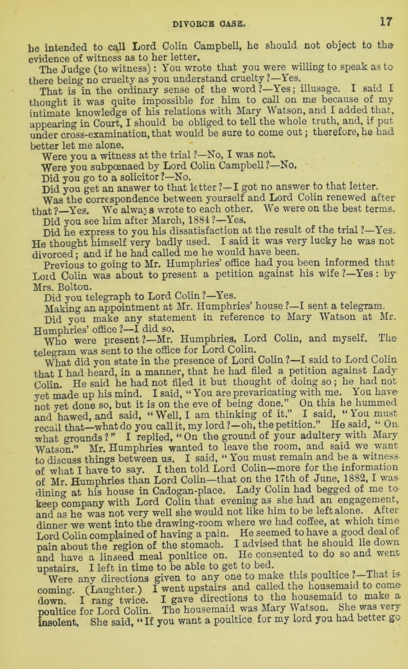 he intended to ca,ll Lord Colin Campbell, he should not object to the evidence of witness as to her letter. The Judge (to witness): You wrote that you were willing to speak as to there being no cruelty as you understand cruelty ?—Yes.. That is in the ordinary sense of the word ?—Yes; illusage. I said I thought it was quite impossible for him to call on me because of my intimate knowledge of his relations with Mary Watson, and I added that, appearing in Court, I should be obliged to tell the whole truth, and, if put under cross-examination, that would be sure to come out; therefore, he had better let me alone. Were you a witness at the trial ?—No, I was not. Were you subpoenaed by Lord Colin Campbell ?—No. Did you go to a solicitor?—No. Did you get an answer to that letter ?—I got no answer to that letter. Was the correspondence between yourself and Lord Colin renewed after that?—Yes. We alwaj s wrote to each other. We were on the best terms. Did you see him after March, 1884 ?—Yes. Did he express to you his dissatisfaction at the result of the trial ?—l'es. He thought himself very badly used. I said it was very lucky he was not divorced; and if he had called me he would have been. Previous to going to Mr. Humphries’ office had you been informed that Loid Colin was about to present a petition against his wife ?—Yes: by Mrs. Bolton. Did you telegraph to Lord Colin ?—Yes. Making an appointment at Mr. Humphries’ house ?—I sent a telegram. Did you make any statement in reference to Mary Watson at Mr. Humphries’ office ?—I did so. Who were present?—Mr. Humphries, Lord Colin, and myself. The telegram was sent to the office for Lord Colin. What did you state in the presence of Lord Colin ?—I said to Lord Colin that I had heard, in a manner, that he had filed a petition against Lady Colin. He said he had not filed it but thought of doing so; he had not yet made up his mind. I said, “ You are prevaricating with me. You have not yet done so, but it is on the eve of being done.” On this he hummed and hawed, and said, “Well, I am thinking of it.” I said, “You must recall that—what do you call it, my lord ?—oh, the petition.” He said, “ On what grounds ? ” I replied, “ On the ground of your adultery with Mary Watson.” Mr. Humphries wanted to leave the room, and said we want to discuss things between us. I said, “ You must remain and be a witness- of what I have to say. I then told Lord Colin—more for the information of Mr Humphries than Lord Colin—that on the 17th of June, 1882, I was dining at his house in Cadogan-place. Lady Colin had begged of me to keep company with Lord Colin that evening as she had an engagement, and as he was not very well she would not like him to be left alone. After dinner we went into the drawing-room where we had coffee, at which time Lord Colin complained of having a pain. He seemed to have a good deal of pain about the region of the stomach. I advised that he should lie down and have a linseed meal poultice on. He consented to do so and went upstairs. I left in time to be able to get to bed. . Were any directions given to any one to make this poultice ? That is coming. (Laughter.) I went upstairs and called the housemaid to come down I ran°r twice. I gave directions to the housemaid to make a poultice for Lo°rd Colin. The housemaid was Mary Watson. She was very insolent. She said, “ If you want a poultice for my lord you had better go