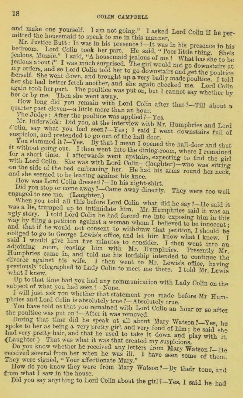 OOLItf CAMPBELL *°d ?ne yo^self. I am not going. I asked Lord Colin if he per- mitted the housemaid to speak to me in this manner, P Mr. Justice Butt: It was in his presence 7—It was’in his presence in his t>edr°°ia Lord Colin took her part. He said, “ Poor little thing. She’s jealous, Muzzie. I said, “A housemaid jealous of me ! What has she to be jealous about 7” I was much surprised. The girl would not go doSisteS at er«Band S° ^0rd Coh? told her t0 &° downstairs and get the poultice herself. She went down, and brought up a very badly made poulticeP I told her she had better fetch another, and she again cheeked me?Lor'd Colin tK0k herp^fc- The P°ultice was put on, but I cannot say whether by her or by me. Then she went away. 3 er How long did you remain with Lord Colin after that ?—Till about a quarter past eleven—a little more than an hour. The Judge: After the poultice was applied 7—Yes. Mr. Inderwick: Did you, at the interview with Mr. Humphries and I nrd £ olin, say what you had seen?-Yes; I said I went dXSrsfull of suspicion, and pretended to go out of the hall door. You slammed it 7—Yes. By that I mean I opened the hall-door and shut forWL shortg°timgcOUT TDt the where I remained I afterwards went upstairs, expecting to find the eirl with Lord Colin. She was with Lord Colin—(laughter)—who was sjttfna- the side of the bed embracing her. He had his arms round hernSf •and she seemed to be leaning against his knee. ’ How was Lord Colin dressed 7—In his night-shirt ** ^ t0° e11 W hen you told all this before Lord Colin what did he say ?—He said it v>as a he, trumped up to intimidate him. Mr. Humphries said it was an ugly story. I told Lord Colin he had forced me into exposing him in this T_ J PetdJ.on against a woman whom I believed to be innocent • ^d tkat lf h.e w°nld noTt consent to withdraw that petition, I should be ^gTd t0 gmt0.Ge°Ige Lcewis’s office> and let him know what I knew I «aid I_ would give him five minutes to consider. I then went into’ an vr room» leaving him with Mr. Humphries. Presently Mr Humphries came in, and told me his lordship intended to continue the •divorce against his wife. I then went to Mr. Lewis’s office, havW STknew ^ t0 La<3y C°liD t0 meet me there’ 1 toWMr. SJSf Up to that time had you had any communication with Lady Colin on the subject of what you had seen ?—None. 1 will just ask you whether that statement you made before Mr Hum- phnes and Lord Cchn is absolutely true ?—Absolutely true You have told us that you remained with Lord Colin an 'hour or so after the poultice was put on ?—After it was removed. During that time did he speak at all about Mary Watson ?—Yes he spoke to her as being a very pretty girl, and very fond of him ; he said ’she ■had very pretty hair, and that he used to take it down and plav with' ii ■(Laughter.) That was what it was that created my suspicions Do you know whether he received any letters from Mary Watson 7—Ue received several from her when he was ill. I have seen some of th/™ They were signed, “ Your affectionate Mary.” How do you know they were from Mary Watson 7—By their tone and ffrom what I saw in the house. ’ Did you say anything to Lord Colin about the girl 7—Yes, I said he had