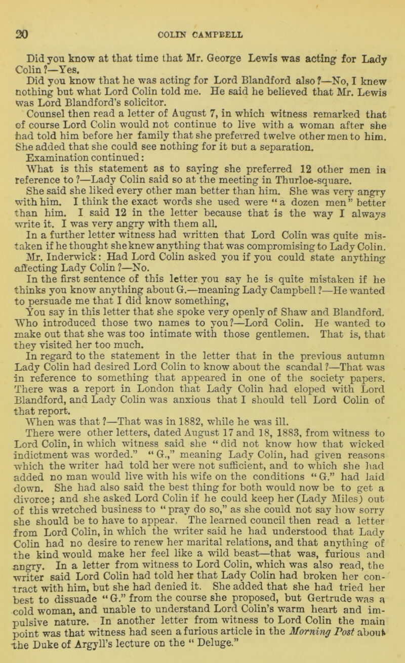 Did you know at that time that Mr. George Lewis was acting for Lady Colin ?—Yes. Did you know that he was acting for Lord Blandford also ?—No, I knew nothing but what Lord Colin told me. He said he believed that Mr. Lewis was Lord Blandford’s solicitor. Counsel then read a letter of August 7, in which witness remarked that of course Lord Colin would not continue to live with a woman after she had told him before her family that she preferred twelve other men to him. She added that she could see nothing for it but a separation. Examination continued: What is this statement as to saying she preferred 12 other men in reference to ?—Lady Colin said so at the meeting in Thurloe-square. She said she liked every other man better than him. She was very angry with him. I think the exact words she used were “a dozen men” better than him. I said 12 in the letter because that is the way I always write it. I was very angry with them alL In a further letter witness had written that Lord Colin was quite mis- taken if he thought she knew anything that was compromising to Lady Colin. Mr. Inderwick: Had Lord Colin asked you if you could state anything affecting Lady Colin ?—No. In the first sentence of this letter you say he is quite mistaken if he thinks you know anything about G.—meaning Lady Campbell ?—He wanted to persuade me that I did know something, You say in this letter that she spoke very openly of Shaw and Blandford. Who introduced those two names to you?—Lord Colin. He wanted to make out that she was too intimate with those gentlemen. That is, that they visited her too much. In regard to the statement in the letter that in the previous autumn Lady Colin had desired Lord Colin to know about the scandal ?—That was in reference to something that appeared in one of the society papers. There was a report in London that Lady Colin had eloped with Lord Blandford, and Lady Colin was anxious that I should tell Lord Colin of that report. When was that ?—That was in 1882, while he was ill. There were other letters, dated August 17 and 18, 1883, from witness to Lord Colin, in which witness said she “ did not know how that wicked indictment was worded.” “ G.,” meaning Lady Colin, had given reasons which the writer had told her were not sufficient, and to which she had added no man would live with his wife on the conditions “ G.” had laid down. She had also said the best thing for both would now be to get a divorce; and she asked Lord Colin if he could keep her (Lady Miles) out of this wretched business to “ pray do so,” as she could not say how sorry she should be to have to appear. The learned council then read a letter from Lord Colin, in which the writer said he had understood that Lady Colin had no desire to renew her marital relations, and that anything of the kind would make her feel like a wild beast—that was, furious and angry. In a letter from witness to Lord Colin, which was also read, the writer said Lord Colin had told her that Lady Colin had broken her con- tract with him, but she had denied it. She added that she had tried her best to dissuade “ G.” from the course she proposed, but Gertrude was a cold woman, and unable to understand Lord Colin’s warm heart and im- pulsive nature. In another letter from witness to Lord Colin the main point was that witness had seen a furious article in the Morning Post about the Duke of Argyll’s lecture on the “ Deluge.”