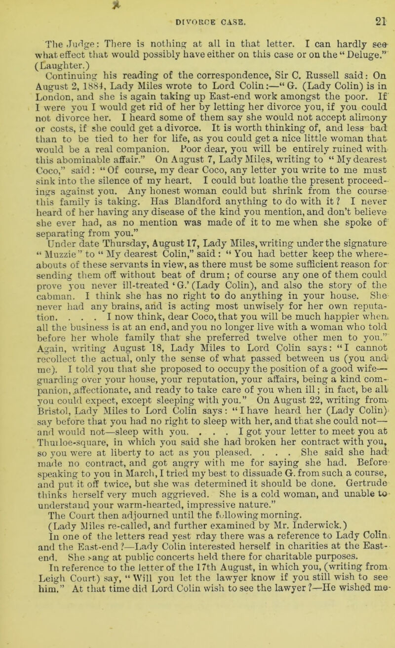 The Judge; There is nothing at all in that letter. I can hardly see what effect that would possibly have either on this case or on the “Deluge.” (Laughter.) Continuing his reading of the correspondence, Sir C. Russell said: On August 2, 1884, Lady Miles wrote to Lord Colin:—“ G. (Lady Colin) is in London, and she is again taking up East-end work amongst the poor. If I were you I would get rid of her by letting her divorce you, if you could not divorce her. I heard some of them say she would not accept alimony or costs, if she could get a divorce. It is worth thinking of, and less bad than to be tied to her for life, as you could get a nice little woman that would be a real companion. Poor dear, you will be entirely ruined with this abominable affair.” On August 7, Lady Miles, writing to “ My dearest Coco,” said : “ Of course, my dear Coco, any letter you write to me must sink into the silence of my heart. I could but loathe the present proceed- ings against you. Any honest woman could but shrink from the course this family is taking. Has Blandford anything to do with it? I never heard of her having any disease of the kind you mention, and don’t believe she ever had, as no mention was made of it to me when she spoke of separating from you.” Under date Thursday, August 17, Lady Miles, writing under the signature “ Mn7.7.ie” to “ My dearest Colin,” said : “ You had better keep the where- abouts of these servants in view, as there must be some sufficient reason for sending them off without beat of drum; of course any one of them could prove you never ill-treated ‘ G.’ (Lady Colin), and also the story of the cabman. I think she has no right to do anything in your house. She never had any brains, and is acting most unwisely for her own reputa- tion. ... I now think, dear Coco, that you will be much happier when, all the business is at an end, and you no longer live with a woman who told before her whole family that she preferred twelve other men to you.” Again, writing August 18, Lady Miles to Lord Colin says: “I cannot recollect the actual, only the sense of what passed between us (you and' me). I told you that she proposed to occupy the position of a good wife- guarding over your house, your reputation, your affairs, being a kind com- panion, .affectionate, and ready to take care of you when ill; in fact, be all you could expect, except sleeping with you.” On August 22, writing from Bristol, Lady Miles to Lord Colin says: “I have heard her (Lady Colin) say before that you had no right to sleep with her, and that she could not— and would not—sleep with you. ... I got your letter to meet you at Thuiloe-square, in which you said she had broken her contract with you, so you were at liberty to act as you pleased. . . . She said she had made no contract, and got angry with me for saying she had. Before speaking to you in March, I tried my best to dissuade G. from such a course, and put it off twice, but she was determined it should be done. Gertrude thinks herself very much aggrieved. She is a cold woman, and unable to understand your warm-hearted, impressive nature.” The Court then adjourned until the following morning. (Lady Miles re-called, and further examined by Mr. Inderwick.) In one of the letters read yest rday there was a reference to Lady Colin and the East-end ?—Lady Colin interested herself in charities at the East- end. She sang at public concerts held there for charitable purposes. In reference to the letter of the 17th August, in which you, (writing from Leigh Court) say, “ Will you let the lawyer know if you still wish to see him.” At that time did Lord Colin wish to see the lawyer ?—He wished me-