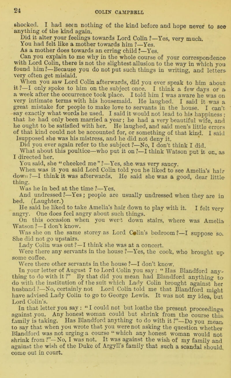 shocked. I had seen nothing of the kind before and hope never to see anything of the kind again. Did it alter your feelings towards Lord Colin ?—Yes, very much. You had felt like a mother towards him ?—Yes. As a mother does towards an erring child ?—Yes. Can you explain to me why in the whole course of your correspondence with Lord Colin, there is not the slightest allusion to the way in which you found him ?—Because you do not put such things in writing, and letters- very often get mislaid. When you saw Lord Colin afterwards, did you ever speak to him about it ?—I only spoke to him on the subject once. I think a few days or a a week after the occurrence took place. I told him I was aware he was on very intimate terms with his housemaid. He laughed. I said it was a great mistake for people to make love to servants in the house. I can’t say exactly what words he used. I said it would not lead to his happiness ; that he had only been married a year; he had a very beautiful wife, and he ought to be satisfied with her. He laughed, and said men’s little errors of that kind could not be accounted for, or something of that kind. I said Isupposed she was his mistress, and he did not deny it. Did you ever again refer to the subject ?—No, I don’t think I did. What about this poultice—who put it on ?—I think Watson put it on* as I directed her. You said, she “cheeked me”?—Yes, she was very saucy. When was it you said Lord Colin told you he liked to see Amelia’s hair down ?—I think it was afterwards. He said she was a good, dear little thing. Was he in bed at the time ?—Yes. And undressed ?—Yes ; people are usually undressed when they are in bed. (Laughter.) He said he liked to take Amelia’s hair down to play with it. I felt very angry. One does feel angry about such things. On this occasion when you wert down stairs, where was Amelia Watson ?—I don’t know. Was she on the same storey as Lord Calin’s bedroom ?—I suppose sot She did not go upstairs. Lady Colin was out ?—I think she was at a concert. Were there any servants in the house ?—Yes, the cook, who brought up- some coffee. Were there other servants in the house ?—I don’t know. In your letter of August 7 to Lord Colin you say: “ Has Blandford any- thing to do with it ?” By that did you mean had Blandford anything to- do with the institution of the suit which Lady Colin brought against her husband ?—No, certainly not Lord Colin told me that Blandford might have advised Lady Colin to go to George Lewis. It was not my idea, but Lord Colin’s. In that letter you say : “ I could not but loathe the present proceedings against you. Any honest woman could but shrink from the course this- family is taking. Has Blandford anything to do with it ?”—Do you meaii to say that when you wrote that you were not asking the question whether Blandford was not urging a course “ which any honest woman would not shrink from ?”—No, I was not. It was against the wish of my family and against the wish of the Duke of Argyll’s family that such a scandal should, come out in court.