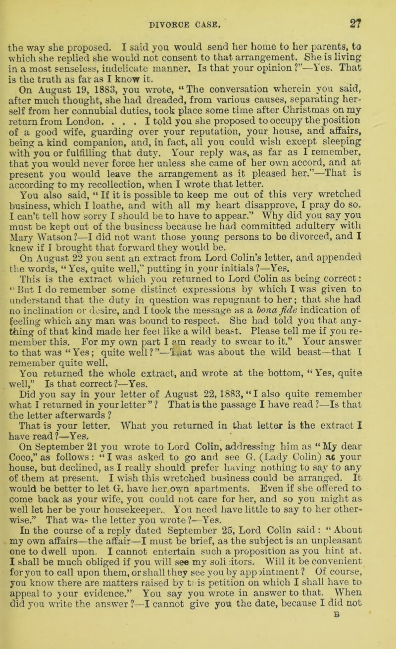 the way she proposed. I said you would send her home to her parents, to which she replied she would not consent to that arrangement. She is living in a most senseless, indelicate manner. Is that your opinion ?”—Yes. That is the truth as far as I know it. On August 19, 1883, you wrote, “The conversation wherein you said, after much thought, she had dreaded, from various causes, separating her- self from her connubial duties, took place some time after Christmas on my return from London. ... I told you she proposed to occupy the position of a good wife, guarding over your reputation, your house, and affairs, being a kind companion, and, in fact, all you could wish except sleeping with you or fulfilling that duty. Your reply was, as far as I remember, that you would never force her unless she came of her own accord, and at present you would leave the arrangement as it pleased her.”—That is according to my recollection, when I wrote that letter. You also said, “ If it is possible to keep me out of this very wretched business, which I loathe, and with all my heart disapprove, I pray do so. I can’t tell how sorry I should be to have to appear.” Why did you say you must be kept out of the business because he had committed adultery with Mary Watson ?—I did not want those young persons to be divorced, and I knew if I brought that forward they would be. On August 22 you sent an extract from Lord Colin's letter, and appended the words, “Yes, quite well,” putting in your initials ?—Yes. This is the extract which you returned to Lord Colin as being correct: “ But I do remember some distinct expressions by which I was given to understand that the duty in question was repugnant to her; that she had no inclination or desire, and I took the message as a bona fide indication of Reeling which any man was bound to respect. She had told you that any- thing of that kind made her feel like a wild bead. Please tell me if you re- member this. For my own part I?m ready to swear to it.” Your answer to that was “Yes; quite well?”—l^at was about the wild beast—that I remember quite well. You returned the whole extract, and wrote at the bottom, “Yes, quite well,” Is that correct ?—Yes. Did yon say in your letter of August 22,1883, “ I also quite remember what I returned in your letter ” ? That is the passage I have read ?—Is that the letter afterwards ? That is your letter. What you returned in that letter is the extract I have read ?—Yes. On September 21 you wrote to Lord Colin, addressing him as “My dear Coco,” as follows: “ I was asked to go and see G. (Lady Colin) at your house, but declined, as I really should prefer having nothing to say to any of them at present. I wish tliis wretched business could be arranged. It would be better to let G. have her own apartments. Even if she offered to come back as your wife, you could not care for her, and so you might as well let her be your housekeeper.. You need have little to say to her other- wise.” That wa> the letter you wrote ?—Yes. In the course of a reply dated September 25, Lord Colin said : “ About my own affairs—the affair—I must be brief, as the subject is an unpleasant one to dwell upon. I cannot entertain such a proposition as you hint at. I shall be much obliged if you will see my soli itors. Will it be convenient for you to call upon them, or shall they see you by appointment ? Of course, you know there are matters raised by ti is petition on which I shall have to appeal to your evidence.” You say you wrote in answer to that. When did you write the answer ?—I cannot give you the date, because I did not B