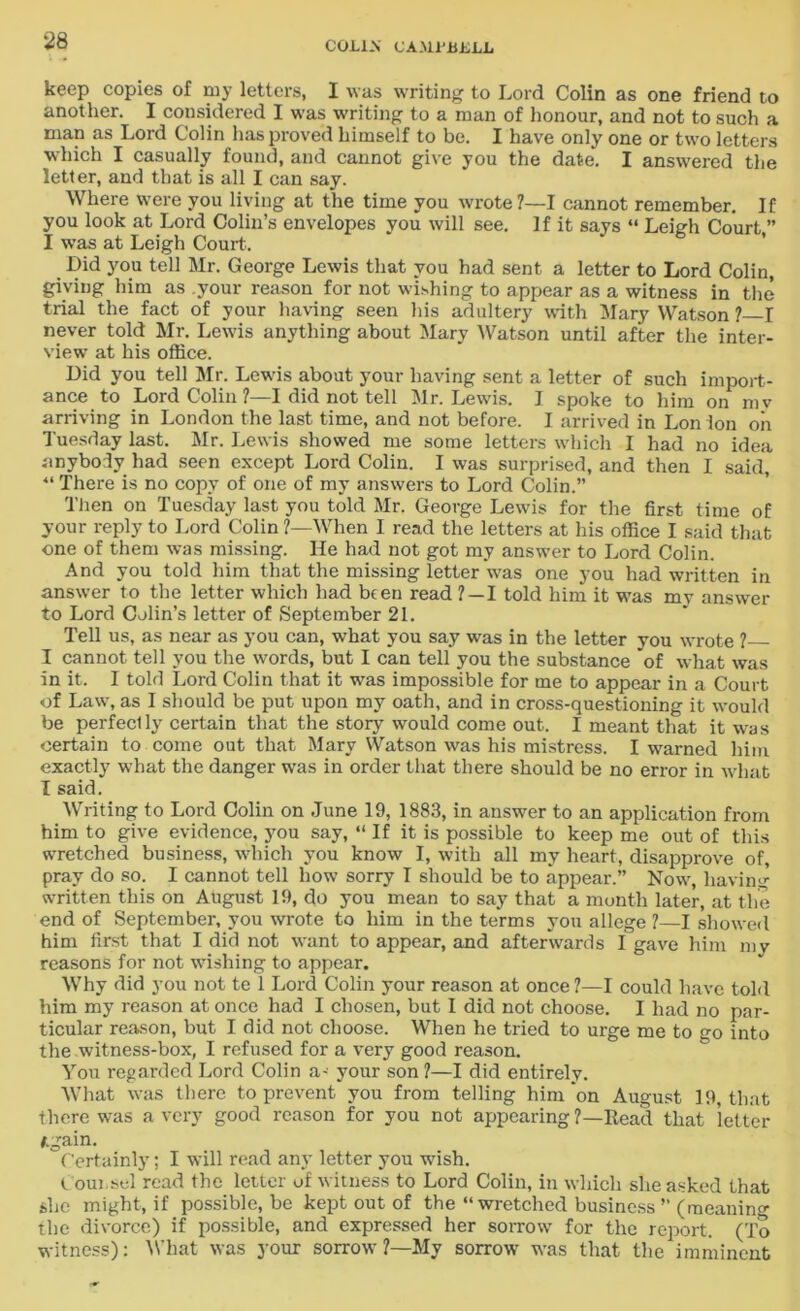 keep copies of my letters, I was writing to Lord Colin as one friend to another. I considered I was writing to a man of honour, and not to such a man as Lord Colin has proved himself to be. I have only one or two letters which I casually found, and cannot give you the date. I answered the letter, and that is all I can say. Where were you living at the time you wrote?—I cannot remember. If you look at Lord Colin’s envelopes you will see. If it says “ Leigh Court,” I was at Leigh Court. Did you tell Mr. George Lewis that you had sent a letter to Lord Colin, giving him as your reason for not wishing to appear as a witness in the trial the fact of your having seen his adultery with Mary Watson ? I never told Mr. Lewis anything about Mary Watson until after the inter- view at his office. Did you tell Mr. Lewis about your having sent a letter of such import- ance to Lord Colin ?—I did not tell Mr. Lewis. I spoke to him on my arriving in London the last time, and not before. I arrived in Lon ion on Tuesday last. Mr. Lewis showed me some letters which I had no idea anybody had seen except Lord Colin. I was surprised, and then I said, “ There is no copy of one of my answers to Lord Colin.” Then on Tuesday last you told Mr. George Lewis for the first time of your reply to Lord Colin ?—When I read the letters at his office I said that one of them was missing. He had not got my answer to Lord Colin. And you told him that the missing letter was one you had written in answer to the letter which had been read ?—I told him it was my answer to Lord Colin’s letter of September 21. Tell us, as near as you can, what you say was in the letter you wrote ? I cannot tell you the words, but I can tell you the substance of what was in it. I told Lord Colin that it was impossible for me to appear in a Court of Law, as I should be put upon my oath, and in cross-questioning it would be perfeclly certain that the story would come out. I meant that it was certain to come out that Mary Watson was his mistress. I warned him exactly what the danger was in order that there should be no error in what I said. Writing to Lord Colin on June 19, 1883, in answer to an application from him to give evidence, you say, “ If it is possible to keep me out of this wretched business, which you know I, with all my heart, disapprove of, pray do so. I cannot tell how sorry I should be to appear.” Now, having written this on August 19, do you mean to say that a month later, at the end of September, you wrote to him in the terms you allege ?—I showed him first that I did not want to appear, and afterwards I gave him my reasons for not w-ishing to appear. Why did you not te 1 Lord Colin your reason at once?—I could have told him my reason at once had I chosen, but I did not choose. I had no par- ticular reason, but I did not choose. When he tried to urge me to go into the witness-box, I refused for a very good reason. You regarded Lord Colin a- your son ?—I did entirely. What was there to prevent you from telling him on August 19, that there was a very good reason for you not appearing ?—Head that letter /.gain. Certainly; I will read any letter you wish. I oui.sel read the letter of witness to Lord Colin, in which she asked that she might, if possible, be kept out of the “wretched business ” (meaning the divorce) if possible, and expressed her sorrow for the report. (To witness): What was your sorrow ?—My sorrow- was that the imminent