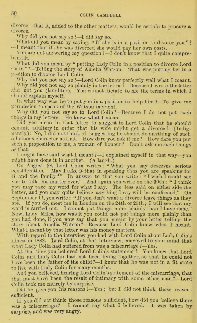 SO divorce — that it, added to the other matters, would be certain to procure a divorce. Why did you not say so ?—I did say so.  hut did you mean by saying, “If she is in a position to divorce you *' ? — T meant that if she was divorced she would pay her own costs. 1 ou are not answering my question ?—I don't know that I quite compre- hend it. W hat did you mean by “ putting Lady Colin in a position to divorce Lord Colin” ?—Telling the story of Amelia Watson. That was putting her in a position to divorce Lord Colin. W hv did you not say so ?—Lord Colin knew perfectly well what I meant. Why did you not say so plainly in the letter ?—Because I wrote the letter and not you (laughter). You cannot dictate to me the terms in which I should explain myself. In what way was he to put you in a position to help him ?—To give me permission to speak of the Watson incident. Why did you not say so to Lord Colin ?—Because I do not put such things in my letters. He knew what l meant.. Did you mean in that letter to suggest to Lord Colin that, he should commit adultery in order that his wife might get a divorce?—(Indig- nantly): No, I did not think of suggesting he should do anything of such a heinous character as that. IIow dare you ask it me ? How dare you put such a proposition to me, a woman of honour ? Don't ask me such things as that. 1 might have said what I meant ?—I explained myself in that way—you might have done it in another. (A laugh.) On August 2', Lord Colin writes: “What you say deserves serious consideration. May I take it that in speaking thus you are speaking for O. and the family ?” In answer to that you write : “I wish I could see you to talk this matter over.” And again you write on the 30th : “ I think you may take my word for what I say. The less said on either side the better, and you may quite believe anything I say will be confirmed.” On September 14, you write: “ If you don’t want a divorce leave things as they are. If you do, meet me in London on the 24th or 25th ; I will see that my word is carried out. I cannot put things more plainly than I have done.” Now, Lady Miles, how was it you could not put things more plainly than you had done, if }7ou now say that you meant by your letter telling the story about Amelia Watson?—Because Lord Colin knew what I meant. What I meant by that letter was his money matters. With regard to the interview you had with Lord Colin about Lady Colin’s illness in 1882. Lord Colin, at that interview, conveyed to your mind that what Lady Colin had suffered from was a miscarriage ?—Yes. At that time you believed Lord Colin’s statement ? You knew that Lord Colin and Lady Colin had not been living together, so that he could not have been the father of the child ?—I knew that he was not in a fit 6tate to live with Lady Colin for many months. And you believed, hearing Lord Colin’s statement of the miscarriage, that that must have been the result of intimacy with some other man?—Lord Colin took me entirely by surprise. Did he give you his reasons ?—Yes; but I did not think those reason; sufficient. If you did not think those reasons sufficient, how did you believe there was a miscarriage? — I cannot say what I believed. I was taken by surprise, and was very angry.