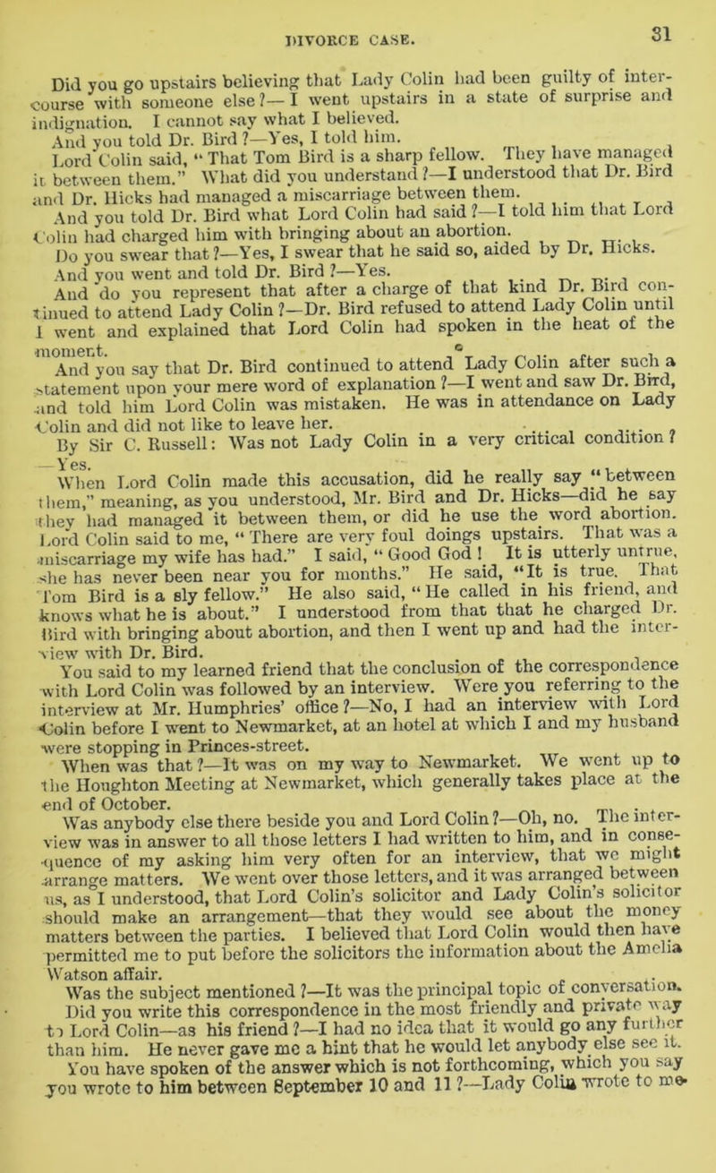SI Did you go upstairs believing that Lady Colin had been guilty of inter- course with someone else ?— I went upstairs in a state of surprise and indignation. I cannot say what I believed. And you told Dr. Bird ?—Yes, I told him. Lord Colin said, “ That Tom Bird is a sharp fellow. 1 hey have managed it. between them.” What did you understand ?—I understood that Dr. Bird and Dr. llicks had managed a miscarriage between them. And you told Dr. Bird what Lord Colin had said 1—1 told lnm that Lord Colin had charged him with bringing about an abortion Do you swear that?—Yes, I swear that he said so, aided by Dr. Hicks. And you went and told Dr. Bird ?—Yes. And do you represent that after a charge of that kind Dr. Bud con- tinued to attend Lady Colin 1—Dr. Bird refused to attend Lady Colin until 1 went and explained that Lord Colin had spoken in the heat ot the And you say that Dr. Bird continued to attend Lady Colin after such a statement upon your mere word of explanation ? I went and saw Dr. Brrc , end told him Lord Colin was mistaken. He was in attendance on Lady Colin and did not like to leave her. • . „ By Sir C. Russell: Was not Lady Colin in a very critical condition 7 Yes. When Lord Colin made this accusation, did he really say “between them,” meaning, as you understood, Mr. Bird and Dr. Hicks did he 6ay they had managed it between them, or did he use the. word abortion. Lord Colin said to me, “ There are very foul doings upstairs. That was a miscarriage my wife has had.” I said, “ Good God ! It is utterly untrue, she has never been near you for months.” He said, ‘‘It is true. ^ I hat, l’om Bird is a sly fellow.” He also said, “ He called in his friend, and knows what he is about.” I understood from that that he charged Di. Bird with bringing about abortion, and then I went up and had the inter- view with Dr. Bird. . „ , ■, You said to my learned friend that the conclusion of the correspondence with Lord Colin was followed by an interview. Were you referring to the interview at Mr. Humphries’ office?—No, I had an interview with Lord •Colin before I went to Newmarket, at an hotel at which I and my husband were stopping in Princes-street. When was that ?—It was on my way to Newmarket. We went up to the Houghton Meeting at Newmarket, which generally takes place at the end of October. . Was anybody else there beside you and Lord Colin?—Oh, no. I he inter- view was in answer to all those letters I had written to him, and in conse- quence of my asking him very often for an interview, that we might .arrange matters. We went over those letters, and it was arranged between us, as I understood, that Lord Colin’s solicitor and Lady Colin’s solicitor should make an arrangement—that they would see. about the money matters between the parties. I believed that Lord Colin would then have permitted me to put before the solicitors the information about the Amelia \\raffair Was the subject mentioned ?—It was the principal topic of conversation. Did you write this correspondence in the most friendly and private way to Lord Colin—a3 his friend ?—I had no idea that it would go any further than him. He never gave me a hint that he would let anybody, else see it. You have spoken of the answer which is not forthcoming, which you say you wrote to him between September 10 and 11 ?—Lady Coliii wrote to me-