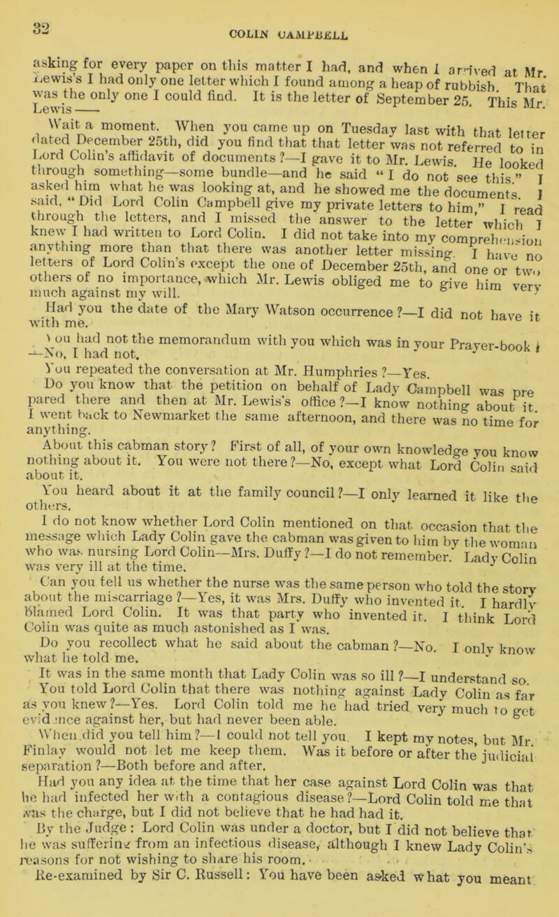 COLIN UAMlMJJiLL asking for every paper on this matter I had, and when! arrived at Mr i.ewis s I had only one letter which I found among a heap of rubbish. That \\as the only one I could find. It is the letter of September 25. This Mr Wait a moment. When you came up on Tuesday last with that letter dated December 25th, did you find that that letter was not referred to in Lord Colin’s affidavit of documents ?—I gave it to Mr. Lewis He looked through something—some bundle—and he said “ I do not see this ” I asked him what he was looking at, and he showed me the documents I said. “Did Lord Colin Campbell give my private letters to him ” I read through the letters, and I missed the answer to the letter’ which 7 knew I had written to Lord Colin. I did not take into my comprehension anything more than that there was another letter missing I have no letters of Lord Colin’s except the one of December 25th, and one or tw., others of no importance, -which Mr. Lewis obliged me to give him verv much against my will. * Had you the date of the Mary Watson occurrence ?—I did not have if with me. ' ou lia<1 not the memorandum with you which was in your Prayer-book 1 -‘-No, I had not. J You repeated the conversation at Mr. Humphries ?—Yes. Do you know that the petition on behalf of Lady Campbell was nre pared there and then at Mr. Lewis’s office ?—I know nothing about it I went back to Newmarket the same afternoon, and there was no time for anything. About this cabman story ? First of all, of your own knowledge you know nothing about it. You were not there ?—No, except what Lord Colin said about it. You heard about it at the family council ?—I only learned it like the others. I do not know whether Lord Colin mentioned on that occasion that the message which Lady Colin gave the cabman was given to him bV the woman who was nursing Lord Colin—Mrs. Duffy ?—1 do not remember.* Lady Colin was very ill at the time. J Can you tell us whether the nurse was the same person who told the story about the miscarriage ?—Yes, it was Mrs. Duffy who invented it. I hardlv blamed Lord Colin. It was that party who invented it. I think Lord Colin was quite as much astonished as I was. Do you recollect what he said about the cabman ?—No. I only know what he told me. It was in the same month that Lady Colin was so ill ?—I understand so You told Lord Colin that there was nothing against Lady Colin as far as you knew?—Yes. Lord Colin told me he had tried very much to get evid mce against her, but had never been able. When did you tell him ?—I could not tell you I kept my notes, but Mr Finlay would not let me keep them. Was it before or after the indiciai separation ?—Both before and after. Had you any idea at the time that her case against Lord Colin was that he had infected her with a contagious disease ?—Lord Colin told me that was the charge, but I did not believe that he had had it. By the Judge: Lord Colin was under a doctor, but I did not believe that lie was suffering from an infectious disease, although I knew Lady Colin's reasons for not wishing to share his room. Re-examined by Sir C. Russell: You have been asked what you meant