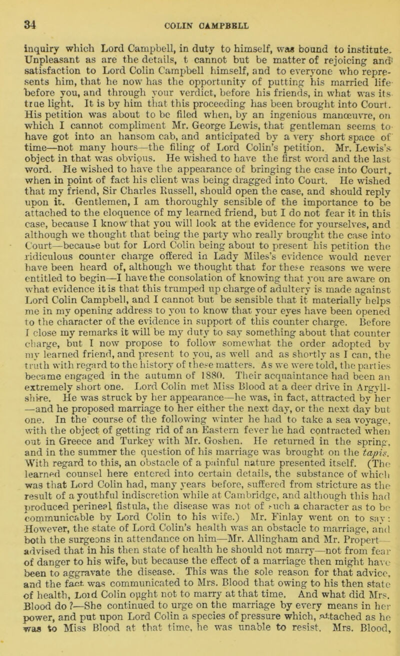 inquiry which Lord Campbell, in duty to himself, was bound to institute. Unpleasant as are the details, t cannot but be matter of rejoicing and! satisfaction to Lord Colin Campbell himself, and to everyone who repre- sents him, that he now has the opportunity of putting his married life before you, and through your verdict, before his friends, in what was its true light. It is by him that this proceeding has been brought into Court. His petition was about to be filed when, by an ingenious manoeuvre, on which I cannot compliment Mr. George Lewis, that gentleman seems to have got into an hansom cab, and anticipated by a very short space of time—not many hours—the filing of Lord Colin’s petition. Mr. Lewis’s object in that was obvious. He wished to have the first word and the last word. He wished to have the appearance of bringing the case into Court, when in point of fact his client was being dragged into Court. He wished that my friend, Sir Charles Russell, should open the case, and should reply upon it. Gentlemen, I am thoroughly sensible of the importance to be attached to the eloquence of my learned friend, but I do not fear it in this case, because I know that you will look at the evidence for yourselves, and although we thought that being the party who really brought the case into Court—became but for Lord Colin being about to present his petition the ridiculous counter charge offered in Lady Miles’s evidence would never have been heard of, although we thought that for these reasons we were entitled to begin—I have the consolation of knowing that you are aware on what evidence it is that this trumped up charge of adultery is made against Lord Colin Campbell, and I cannot but be sensible that it materially helps me in my opening address to you to know that your eyes have been opened to the character of the evidence in support of this counter charge. Before I close my remarks it will be my duty to say something about that couuter charge, but I now propose to follow somewhat the order adopted by my learned friend, and present to you, as well and as shortly as I can, the truth with regard to the history of these matters. As we were told, the parties became engaged in the autumn of 1880. Their acquaintance had been an extremely short one. Lord Colin met Miss Blood at a deer drive in Argyll- shire. He was struck by her appearance—he was, in fact, attracted by her —and he proposed marriage to her either the next day, or the next day but one. In the course of the following winter he had to take a sea voyage, with the object of getting rid of an Eastern fever he had contracted when out in Greece and Turkey with Mr. Goshen. He returned in the spring, and in the summer the question of his marriage was brought on the tapu. With regard to this, an obstacle of a painful nature presented itself. (The learned counsel here entered into certain details, the substance of which was that Lord Colin had, many years before, suffered from stricture as the result of a youthful indiscretion while at Cambridge, and although this had produced perineal fistula, the disease was not of Mich a character as to be communicable by Lord Colin to his wife.) Mr. Finlay went on to say: However, the state of Lord Colin’s health was an obstacle to marriage, and both the surgeons in attendance on him—Mr. Allingham and Mr. Propert advised that in his then state of health he should not marry—not from fear of danger to his wife, but because the effect of a marriage then might have been to aggravate the disease. This was the sole reason for that advice, and the fact was communicated to Mrs. Blood that owing to his then state of health, Loid Colin opght not to marry at that time. And what did Mrs. Blood do ?—She continued to urge on the marriage by every means in her power, and put upon Lord Colin a species of pressure which, attached as he was to Miss Blood at that time, he was unable to resist. Mrs. Blood,
