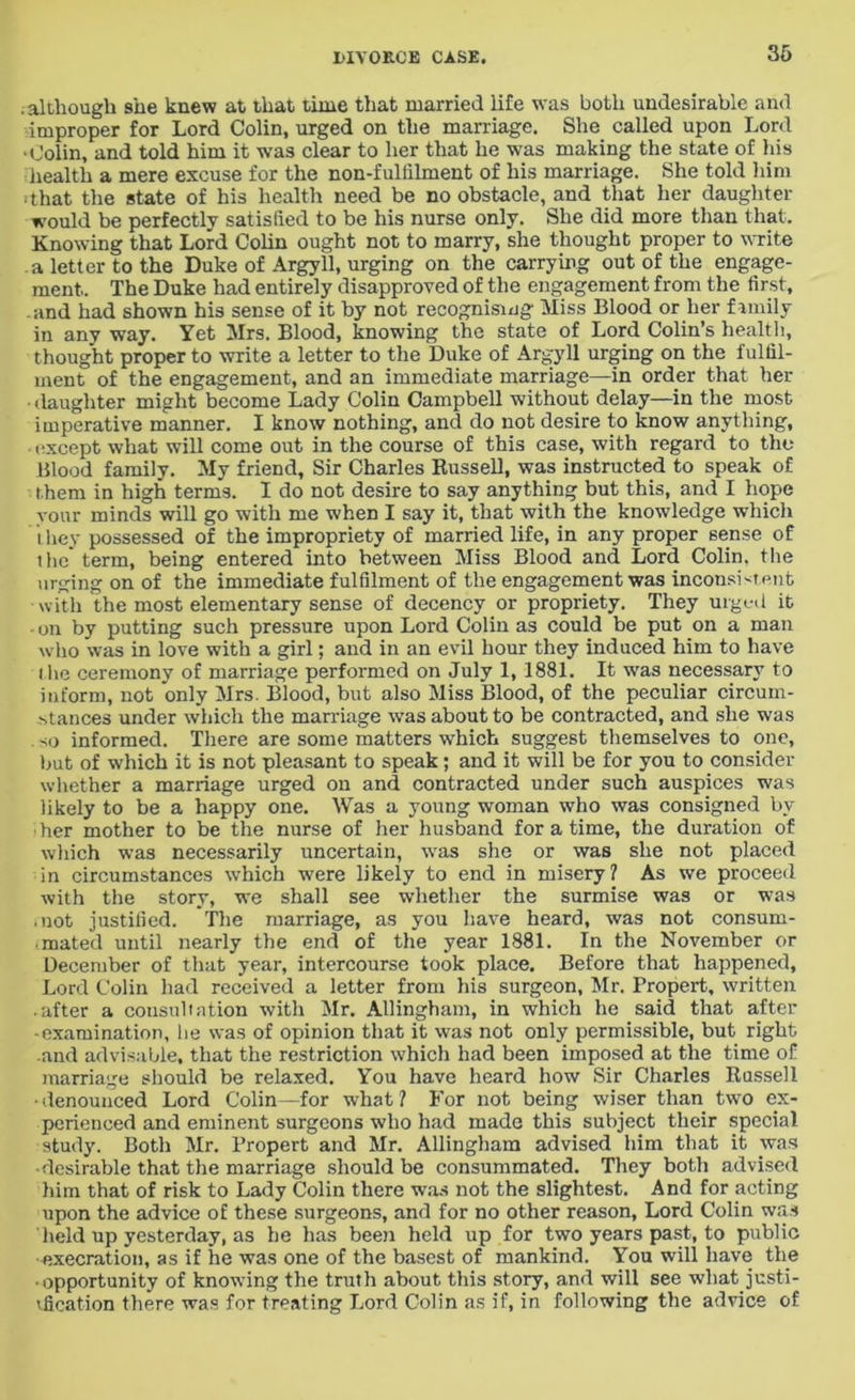 .although she knew at that time that married life was both undesirable and improper for Lord Colin, urged on the marriage. She called upon Lord ‘Colin, and told him it was clear to her that he was making the state of his health a mere excuse for the non-fullilment of his marriage. She told him ■that the state of his health need be no obstacle, and that her daughter would be perfectly satisfied to be his nurse only. She did more than that. Knowing that Lord Colin ought not to marry, she thought proper to write a letter to the Duke of Argyll, urging on the carrying out of the engage- ment. The Duke had entirely disapproved of the engagement from the first, and had shown his sense of it by not recognising Miss Blood or her family in any way. Yet Mrs. Blood, knowing the state of Lord Colin’s health, thought proper to write a letter to the Duke of Argyll urging on the fulfil- ment of the engagement, and an immediate marriage—in order that her • daughter might become Lady Colin Campbell without delay—in the most imperative manner. I know nothing, and do not desire to know anything, except what will come out in the course of this case, with regard to the Blood family. My friend, Sir Charles Russell, was instructed to speak of them in high terms. I do not desire to say anything but this, and I hope vour minds will go with me when I say it, that with the knowledge which they possessed of the impropriety of married life, in any proper sense of i he term, being entered into between Miss Blood and Lord Colin, the urging on of the immediate fulfilment of the engagement was inconsistent with the most elementary sense of decency or propriety. They urged it on by putting such pressure upon Lord Colin as could be put on a man who was in love with a girl; and in an evil hour they induced him to have the ceremony of marriage performed on July 1, 1881. It was necessary to inform, not only Mrs. Blood, but also Miss Blood, of the peculiar circum- stances under which the marriage was about to be contracted, and she was so informed. There are some matters which suggest themselves to one, but of which it is not pleasant to speak; and it will be for you to consider whether a marriage urged on and contracted under such auspices was likely to be a happy one. Was a young woman who was consigned by her mother to be the nurse of her husband for a time, the duration of which was necessarily uncertain, was she or was she not placed in circumstances which were likely to end in misery? As we proceed with the story, we shall see whether the surmise was or was mot justified. The marriage, as you have heard, was not consum- mated until nearly the end of the year 1881. In the November or December of that year, intercourse took place. Before that happened, Lord Colin had received a letter from his surgeon, Mr. Propert, written • after a consultation with Mr. AUingham, in which he said that after •examination, lie was of opinion that it was not only permissible, but right and advisable, that the restriction which had been imposed at the time of marriage should be relaxed. You have heard how Sir Charles Russell •denounced Lord Colin—for what? For not being wiser than two ex- perienced and eminent surgeons who had made this subject their special study. Both Mr. Propert and Mr. Allingham advised him that it .was -desirable that the marriage should be consummated. They both advised him that of risk to Lady Colin there was not the slightest. And for acting upon the advice of these surgeons, and for no other reason, Lord Colin was held up yesterday, as he has been held up for two years past, to public execration, as if he was one of the basest of mankind. You will have the ■ opportunity of knowing the truth about this story, and will see what justi- fication there was for treating Lord Colin as if, in following the advice of