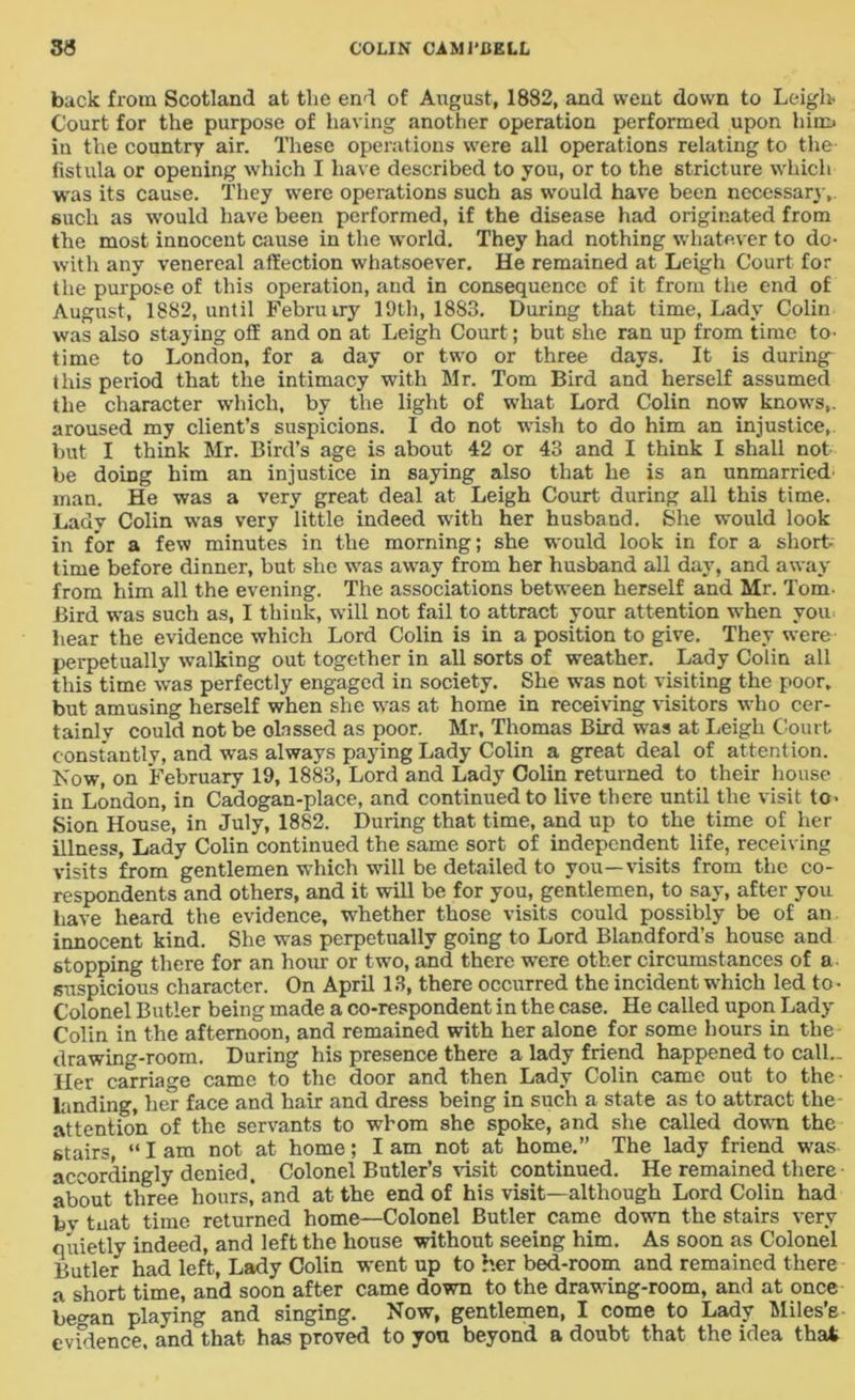 back from Scotland at tlie end of August, 1882, and went down to Leigh- Court for the purpose of having another operation performed upon him* in the country air. These operations were all operations relating to the fistula or opening which I have described to you, or to the stricture which was its cause. They were operations such as would have been necessary,, such as would have been performed, if the disease had originated from the most innocent cause in the world. They had nothing whatever to do- with any venereal affection whatsoever. He remained at Leigh Court for the purpose of this operation, and in consequence of it from the end of August, 18S2, until Februiry 19th, 18S3. During that time, Lady Colin was also staying off and on at Leigh Court; but she ran up from time to- time to London, for a day or two or three days. It is during this period that the intimacy with Mr. Tom Bird and herself assumed the character which, by the light of what Lord Colin now knows,, aroused my client’s suspicions. I do not wish to do him an injustice, but I think Mr. Bird’s age is about 42 or 43 and I think I shall not be doing him an injustice in saying also that he is an unmarried man. He was a very great deal at Leigh Court during all this time. Lady Colin wTas very little indeed with her husband. She would look in for a few minutes in the morning; she would look in for a short- time before dinner, but she was away from her husband all day, and away from him all the evening. The associations between herself and Mr. Tom- Bird was such as, I think, will not fail to attract your attention when you hear the evidence which Lord Colin is in a position to give. They were perpetually walking out together in all sorts of weather. Lady Colin all this time was perfectly engaged in society. She was not visiting the poor, but amusing herself when she was at home in receiving visitors who cer- tainly could not be olnssed as poor. Mr, Thomas Bird was at Leigh Court constantly, and wras always paying Lady Colin a great deal of attention. Now, on February 19, 1883, Lord and Lady Colin returned to their house in London, in Cadogan-place, and continued to live there until the visit to- Sion House, in July, 1882. During that time, and up to the time of her illness, Lady Colin continued the same sort of independent life, receiving visits from gentlemen which will be detailed to you—visits from the co- respondents and others, and it will be for you, gentlemen, to say, after you have heard the evidence, whether those visits could possibly be of an innocent kind. She was perpetually going to Lord Blandford’s house and stopping there for an hour or two, and there were other circumstances of a suspicious character. On April 13, there occurred the incident which led to- Colonel Butler being made a co-respondent in the case. He called upon Lady Colin in the afternoon, and remained with her alone for some hours in the drawing-room. During his presence there a lady friend happened to call.. Her carriage came to the door and then Lady Colin came out to the landing, her face and hair and dress being in such a state as to attract the attention of the servants to whom she spoke, and she called down the stairs, “ I am not at home; I am not at home.” The lady friend was accordingly denied. Colonel Butler’s visit continued. He remained there about three hours’ and at the end of his visit—although Lord Colin had bv tuat time returned home—Colonel Butler came down the stairs very quietly indeed, and left the house without seeing him. As soon as Colonel Butler had left, Lady Colin went up to her bed-room and remained there a short time, and soon after came down to the drawing-room, and at once began playing and singing. Now, gentlemen, I come to Lady Miles’e evidence, and that has proved to you beyond a doubt that the idea that