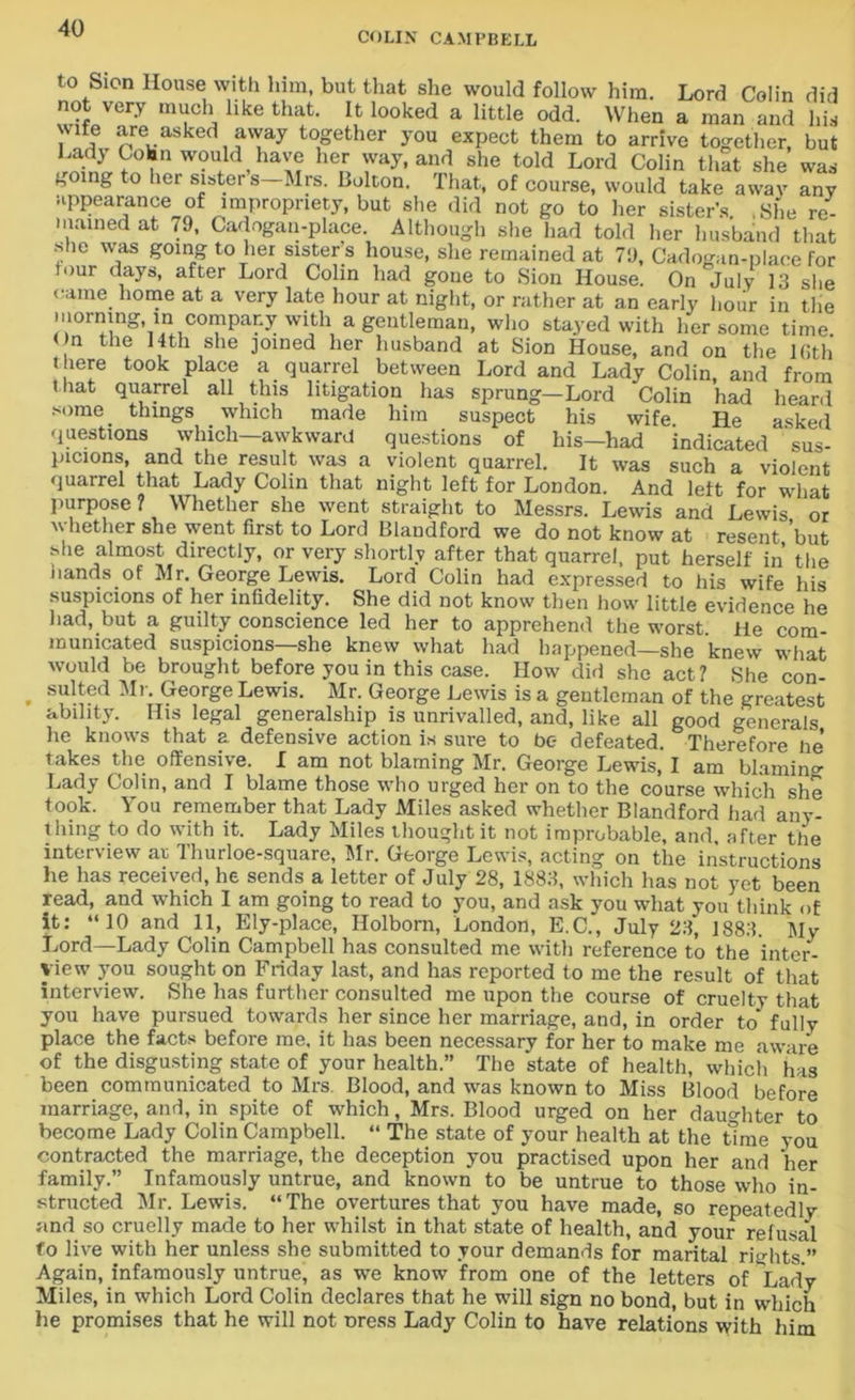 COLIN CAMPBELL to Sion House with him, but that she would follow him. Lord Colin did not very much like that. It looked a little odd. When a man and his v!fe are asked away together you expect them to arrive together, but Lad} Colin would have her way, and she told Lord Colin that she was going to her sisters Mrs. Bolton. That, of course, would take awav any appearance of impropriety, but she did not go to her sister’s .She re- mained at 79, Cadogan-place. Although she had told her husband that she was going to her sisters house, she remained at 79, Cadogan-place for four days, after Lord Colin had gone to Sion House. On July 13 she came home at a very late hour at night, or rather at an early Hour in the morning in company with a gentleman, who stayed with her some time. ( n the 14th she joined her husband at Sion House, and on the Kith there took place a quarrel between Lord and Lady Colin, and from that quarrel all this litigation has sprung—Lord Colin had heard some things which made him suspect his wife He asked questions which—awkward questions of his—had indicated sus- picions, and the result was a violent quarrel. It was such a violent quarrel that Lady Colin that night left for London. And left for what purpose? Whether she went straight to Messrs. Lewis and Lewis or whether she went first to Lord Blandford we do not know at resent ’but she almost directly, or very shortly after that quarrel, put herself in the hands of Mr. George Lewis. Lord Colin had expressed to his wife his suspicions of her infidelity. She did not know then how little evidence he had, but a guilty conscience led her to apprehend the worst He com- municated suspicions—she knew what had happened—she knew what would be brought before you in this case. How did she act? She con- . suited Mr. George Lewis. Mr. George Lewis is a gentleman of the greatest ability. His legal generalship is unrivalled, and, like all good generals he knows that a defensive action is sure to be- defeated. Therefore lie takes the offensive. I am not blaming Mr. George Lewis, I am blaming Lady Colin, and I blame those who urged her on to the course which she took. You remember that Lady Miles asked whether Blandford had any- thing to do with it. Lady Miles thought it not improbable, and, after the interview ar Thurloe-square, Mr. George Lewis, acting on the instructions he has received, he sends a letter of July 28, 1883, which has not yet been read, and which I am going to read to you, and ask you what you think of it: “10 and 11, Ely-place, Ilolborn, London, E.C., July 23, 1883. My Lord—-Lady Colin Campbell has consulted me with reference to the inter- view you sought on Friday last, and has reported to me the result of that interview. She has further consulted me upon the course of cruelty that you have pursued towards her since her marriage, and, in order to' fully place the facts before me, it has been necessary for her to make me aware of the disgusting state of your health.” The state of health, which has been communicated to Mrs. Blood, and was known to Miss Blood before marriage, and, in spite of which, Mrs. Blood urged on her daughter to become Lady Colin Campbell. “ The state of your health at the time you contracted the marriage, the deception you practised upon her and her family.” Infamously untrue, and known to be untrue to those who in- structed Mr. Lewis. “The overtures that you have made, so repeatedly and so cruelly made to her whilst in that state of health, and your refusal to live with her unless she submitted to your demands for marital rights ” Again, infamously untrue, as we know from one of the letters of Lady Miles, in which Lord Colin declares that he will sign no bond, but in which he promises that he will not Dress Lady Colin to have relations with him