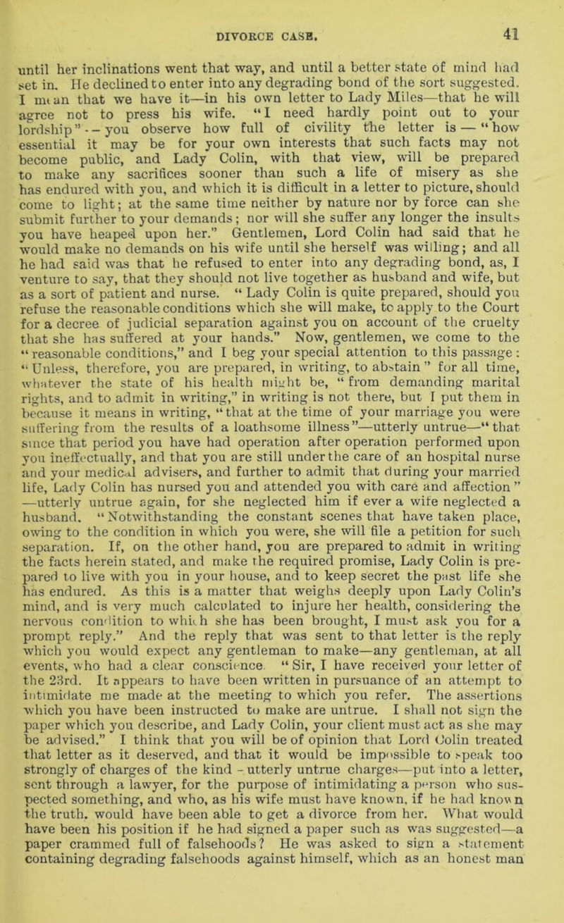 until her inclinations went that way, and until a better state of mind had set in. He declined to enter into any degrading bond of the sort suggested. I mtan that we have it—in his own letter to Lady Miles—that he will agree not to press his wife. “I need hardly point out to your lordship ” - - you observe how full of civility the letter is — “ how essential it may be for your own interests that such facts may not become public, and Lady Colin, with that view, will be prepared to make any sacrifices sooner than such a life of misery as she has endured with you, and which it is difficult in a letter to picture, should come to light; at the same time neither by nature nor by force can she submit further to your demands; nor will she suffer any longer the insults you have heaped upon her.” Gentlemen, Lord Colin had said that he would make no demands on his wife until she herself was willing; and all he had said was that he refused to enter into any degrading bond, as, I venture to say, that they should not live together as husband and wife, but as a sort of patient and nurse. “ Lady Colin is quite prepared, should you refuse the reasonable conditions which she will make, to apply to the Court for a decree of judicial separation against you on account of the cruelty that she has suffered at your hands.” Now, gentlemen, we come to the “reasonable conditions,” and I beg your special attention to this passage : “Unless, therefore, you are prepared, in writing, to abstain ” for all time, whatever the state of his health might be, “ from demanding marital rights, and to admit in writing,” in writing is not there, but I put them in because it means in writing, “ that at the time of your marriage you were suffering from the results of a loathsome illness ”—utterly untrue—“ that since that period you have had operation after operation performed upon you ineffectually, and that you are still under the care of an hospital nurse and your medical advisers, and further to admit that during your married life, Lady Colin has nursed you and attended you with care and affection ” —utterly untrue again, for she neglected him if ever a wife neglected a husband. “Notwithstanding the constant scenes that have taken place, owing to the condition in which you were, she will file a petition for such separation. If, on the other hand, you are prepared to admit in writing the facts herein stated, and make the required promise, Lady Colin is pre- pared to live with you in your house, and to keep secret the past life she has endured. As this is a matter that weighs deeply upon Lady Colin’s mind, and is very much calculated to injure her health, considering the nervous condition to which she has been brought, I must ask you for a prompt reply.” And the reply that was sent to that letter is the reply which you would expect any gentleman to make—any gentleman, at all events, who had a clear conscience “ Sir, I have received your letter of the 23rd. It appears to have been written in pursuance of an attempt to intimidate me made at the meeting to which you refer. The assertions which you have been instructed to make are untrue. I shall not sign the paper which yon describe, and Lady Colin, your client must act as she may be advised.” I think that you will be of opinion that Lord Colin treated that letter as it deserved, and that it would be impossible to speak too strongly of charges of the kind - utterly untrue charges—put into a letter, sent through a lawyer, for the purpose of intimidating a person who sus- pected something, and who, as his wife must have known, if he had known the truth, would have been able to get a divorce from her. What would have been his position if he had signed a paper such as wras suggested—a paper crammed full of falsehoods? He was asked to sign a statement containing degrading falsehoods against himself, which as an honest man