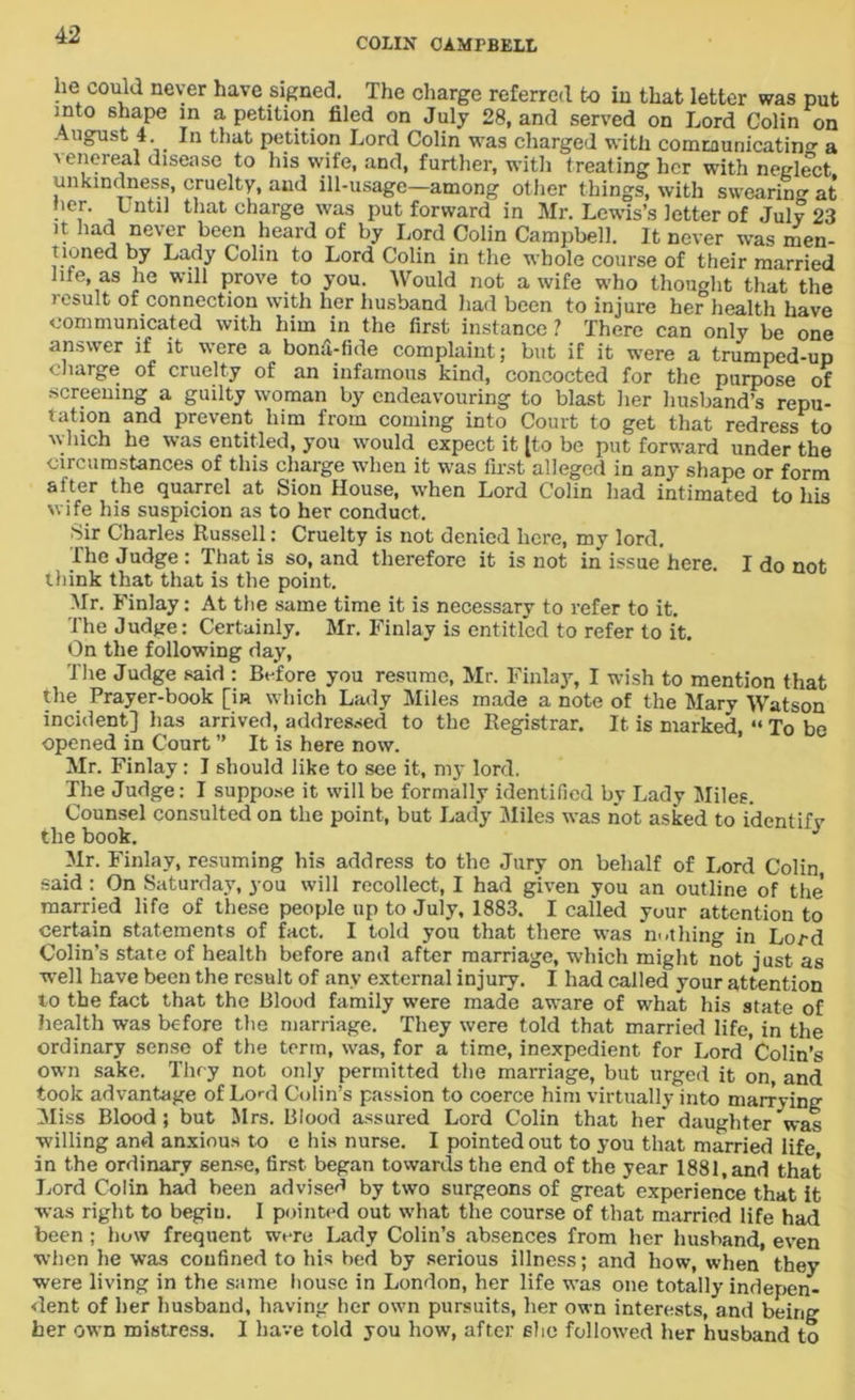 COLIN CAMPBELL lie could never have signed. The charge referred to in that letter was put into shape in a petition filed on July 28, and served on Lord Colin on August 4. In that petition Lord Colin was charged with comtaunicatin a a enereal disease to his wife, and, further, with treating her with neglect unkindness, cruelty, and ill-usage—among other things, with swearing at her. Lntil that charge was put forward in Mr. Lewis’s letter of July 23 it had never been heard of by Lord Colin Campbell. It never was men- tioned by Lady Colin to Lord Colin in the whole course of their married me, as he will prove to you. Would not a wife who thought that the result of connection with her husband had been to injure her health have communicated with him in the first instance ? There can only be one answer if it were a bond-fide complaint; but if it were a trumped-up large of cruelty of an infamous kind, concocted for the purpose of screening a guilty woman by endeavouring to blast her husband’s repu- tation and prevent him from coming into Court to get that redress to which he was entitled, you would expect it [to be put forward under the circumstances of this charge when it was first alleged in any shape or form after the quarrel at Sion House, when Lord Colin had intimated to his wife his suspicion as to her conduct. Sir Charles Russell: Cruelty is not denied here, my lord. The Judge: That is so, and therefore it is not in issue here. I do not think that that is the point. Mr. Finlay: At the same time it is necessary to refer to it. The Judge: Certainly. Mr. Finlay is entitled to refer to it. On the following day, The Judge said : Before you resume, Mr. Finlay, I wish to mention that the Prayer-book [in which Lady Miles made a note of the Mary Watson incident] has arrived, addressed to the Registrar. It is marked, “ To be opened in Court ” It is here now. Mr. Finlay: I should like to see it, my lord. The Judge: I suppose it will be formally identified by Lady Miles. Counsel consulted on the point, but Lady Miles was not asked to identify the book. J Mr. Finlay, resuming his address to the Jury on behalf of Lord Colin, said: On Saturday, you will recollect, I had given you an outline of the married life of these people up to July, 1883. I called your attention to certain statements of fact. I told you that there was m-thing in Loz-d Colin’s state of health before and after marriage, which might not just as well have been the result of any external injury. I had called your attention to the fact that the Blood family were made aware of what his state of health was before the marriage. They were told that married life, in the ordinary sense of the term, was, for a time, inexpedient for Lord Colin’s own sake. They not only permitted the marriage, but urged it on and took advantage of LotI Colin’s passion to coerce him virtually into marrying Miss Blood; but Mrs. Blood assured Lord Colin that her daughter'was willing and anxious to e his nurse. I pointed out to you that married life in the ordinary sense, first began towards the end of the year 1881, and that Lord Colin had been advised by two surgeons of great experience that it was right to begin. I pointed out what the course of that married life had been ; how frequent were Lady Colin’s absences from her husband, even when he was confined to his bed by serious illness; and how, when they were living in the same house in London, her life was one totally indepen- dent of her husband, having her own pursuits, her own interests, and being her own mistress. I have told you how, after she followed her husband to