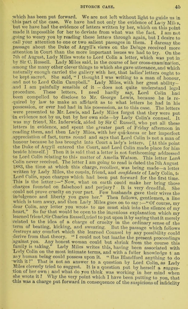 ■which has been put forward. We are not left without light to guide us in -this part of the case. We have had not only the evidence of La-ty Mih s, but we have had the evidence of letters written by her, which on this point made it impossible for her to deviate from what was the fact. I am not going to weary you by reading these letters through again, but I desire to call your attention to one or two salient passages in them. I daresay the passage about the Duke of Argyll's views on the Deluge received more .attention in Court than the more important issues we had to try. On the 7th of August, Lady Miles wrote to Lord Colin a letter, which was put in by Sir C. Russell. Lady Miles said, in the course of her cross-examination, ■among the many other clever things to which she gave utterance, and which naturally enough carried the gallery with her, that ladies’ letters ought to be kept sacred. She said, “ I thought I was writing to a man of honour, and nottoLoid Colin Campbell.” Lady Miles, with her great ability—’ ■and I am painfully sensible of it — does not quite understand legal procedure. These letters, I need hardly say, Lord Colin had been compelled to disclose to Mr. George Lewis, because he is re- quired by law to make an affidavit as to what letters he had in his possession, or ever had had in his possession, as to this case. The letters were presented to Mr. Lewis, and Lady Miles forgot that they were put in evidence not by us, but by her own side—by Lady Colin’s connsel. It was my friend, Mr. Inderwick, aided by Sir C Russell, who put all these letters in evidence, and spent the greater part of Friday afternoon in ■reading them, and then Lady Miles, with her quickness or her imperfect appreciation of fact, turns round and says that Lord Colin is not a man of honour because he has brought into Court a lady’s letters. [At this point the Duke of Argyll entered the Court, and Lord Colin made place for him beside himself.] Then it is said that a letter is not forthcoming addressed to Lord Colin relating to this matter of Amelia Watson. This letter Lord •Colin never received. The letter I am going to read is dated the 7th August L8K3, the time at which this charge, recollect, was being made—a lettei written by Lady Miles, the cousin, friend, and confida?ite of Lady Colin, t< Lord Colin, upon charges which had been put forward for the first time. This is the letter:—“Now, what on eaith could make her bring those ■charges founded on falsehood and perjury? - It is very dreadful. She could not prove cruelty on your part. Few husbands gave their wives the indulgence and liberty you gave her.” Then follows, gentlemen, a line which is tom away, and then Lady Miles goes on to say :—“ Of course, my dear Colin, any letter you wrote to me must sink into the silence of my heart.” So far that would be open to the ingenious explanation which my learned friend,Sir Charles Russell,tried to put upon it by saying that it merely irelated to the idea of a charge of cruelty in the ordinary sense of the term of beating, kicking, and swearing. 'But the passage which follows destroys any comfort which the learned Counsel by any possibility could derive fiom that theory. “ I could not but loathe the present proceedings ■against you. Any honest woman could but shrink from the course this family is taking.’ Lady Miles writes this, having been associated with Lady Colin on the most intimate terms, and with a fuller knowledge t an any human being could possess upon it. “ Has Blandford anything to do with it ?” That is not an answer to a question by Lord Colin, as Lady Miles cleverly tried to suggest. It is a question put by herself a sugges- tion of her own : and what do you think was working in her mind when she wrote it ? Why the very point which I have been putting to you, that 'this was a charge put forward in consequence of the suspicions of 'infidelity