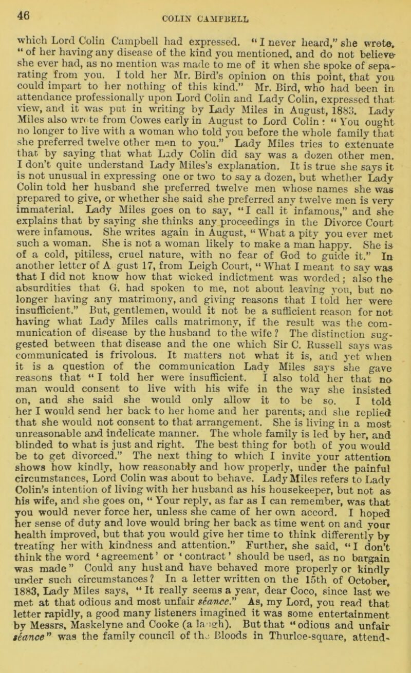 which Lord Coliu Campbell had expressed. “ I never heard,” she wrote. “ of her having any disease of the kind you mentioned, and do not believe she ever had, as no mention was made to me of it when she spoke of sepa- rating from you. I told her Mr. Bird’s opinion on this point, that you could impart to her nothing of this kind.” Mr. Bird, who had been in attendance professionally upon Lord Colin and Lady Colin, expressed that view, and it was put in writing by Lady Miles in August, 1883. Ladv Miles also wrote from Cowes early in August to Lord Colin • “ You ought no longer to live with a woman who told you before the whole family that she preferred twelve other men to you.” * Lady Miles tries to extenuate that, by saying that what Lady Colin did say was a dozen other men. I don’t quite understand Lady Miles’s explanation. It is true she says it is not unusual in expressing one or two to say a dozen, but whether Lady Colin told her husband she preferred twelve men whose names she was prepared to give, or whether she said she preferred any twelve men is very immaterial. Lady Miles goes on to say, “I call it'infamous,” and she explains that by saying she thinks any proceedings in the Divorce Court were infamous. She writes again in August, “ What a pity you ever met such a woman. She is not a woman likely to make a man happy. She is of a cold, pitiless, cruel nature, with no fear of God to guide it.” In another letter of A gust 17, from Leigh Court, “ What I meant to say was that I did not know how that wicked indictment was •worded; also the absurdities that G. had spoken to me, not about leaving you, but no- longer having any matrimony, and giving reasons that I told her were insufficient.” But, gentlemen, would it not be a sufficient reason for not having what Lady Miles calls matrimony, if the result was the com- munication of disease by the husband to the wife ? The distinction sug- gested between that disease and the one which Sir C. Russell says was communicated is frivolous. It matters not what it is, and yet when it is a question of the communication Lady Miles says she gave reasons that “ I told her were insufficient. I also told her that no man wTould consent to live with his wife in the way she insisted on, and she said she would only allow it to be' so. I told her I would send her back to her home and her parents; and she replied that she would not consent to that arrangement. She is living in a most unreasonable and indelicate manner. The whole family is led by her, and blinded to what is just and right. The best thing for both of you would be to get divorced.” The next thing to which I invite your attention shows how kindly, how reasonably and how properly, under the painful circumstances, Lord Colin was about to behave. Lad}'Miles refers to Lady Colin’s intention of living with her husband as his housekeeper, but not as his wife, and she goes on, “ Your reply, as far as I can remember, was that you would never force her, unless she came of her own accord. I hoped her sense of duty and love would bring her back as time went on and your health improved, but that you would give her time to think differently by treating her writh kindness and attention.” Further, she said, “ I don’t think the word ‘agreement’ or ‘contract’ should be used, as no bargain was made” Could any husland have behaved more properly or kindly under such circumstances ? In a letter written on the 15th of October, 1883, Lady Miles says, “ It really seems a year, dear Coco, since last we met at that odious and most unfair seavcc” As, my Lord, you read that letter rapidly, a good many listeners imagined it was some entertainment by Messrs, Maskelyne and Cooke (a laugh). But that “odious and unfair teance” was the family council of tin- Bloods in Thurloe-square, attend-