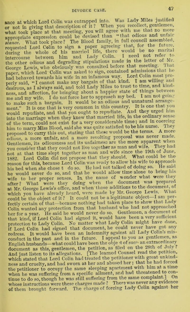 4? ance at which Lord Colin was entrapped into. Was Lady Miles justified! or not in giving that description of it ? When you recollect, gentlemen, what took place at that meeting, you will agree with me that no more appropriate expression could be devised than “that odious and unfair stance. What took place ? The Blood family, in full council assembled, requested Lord Colin to sign a paper agreeing that, for the future durino- the whole of his married life, there would be no marital intercourse between him and Lady Colin. I need not refer to the other odious and degrading stipulations made in the letter of Mr. George Lewis, who obviously was consulted before that meeting. I hat paper, which Lord Colin was asked to sign, contained admissions that he had behaved towards his wife in an infamous way. Lord Colin most pio- perlv said, “I cannot make any bargain of that kind. I am willing and desirous, as I always said, and told Lady Miles to trust to time, and kind- ness, and affection, for bringing about a happier state of things between me and my wife. I do not force her to approach my bed. I am not going to make such a bargain. It would be an odious and unnatural arrange- ment.” It is one that is very common in this country. It is one that you would repudiate, and that you ought to repudiate. And they urged him into the marriage when they knew that married life, in the ordinary sense of the term, could not exist for a very considerable time; and in coercing him to marry Miss Blood, said she was quite satisfied to be his nurse. I hey proposed to carry this out, stating that these would be the terms. A more odious, a more unfair, and a more revolting proposal was never made. Gentlemen, its odiousness and its unfairness are the more apparent when you consider that they could not live together as man and wife. They had not at that time slept together as man and wife since the 19th of June, 1882 Lord Colin did not propose that they should. What could be the reason for this, because Lord Colin was ready to allow his wife to approach his bed when she chose t do so. He had not talked of doing so. He said he would never do so, and that he would allow time alone to bring his- wife to her proper senses. Ia the name of wonder what were they after? What were they doing wdien the document was prepared at Mr. George Lewis’s office, and when those additions to the document, of which yon have already heard, were made by Mr. George Lewis. M hat could be the object cf it ? It could not be a legitimate object—I am per- fectly certain of that—because nothing had taken place to show that Lady Colin wanted any protection from that husband who had not approached her for a year. He said he would never do so. Gentlemen, a document of that kind, if Lord Colin had signed it, would have been a very sufficient protection to Lady Colin. No matter what Lady Colin might have done,, if Lord Colin had signed that document, he could never have got any redress. It would have been an indemnity against all Lady Colin s mis- conduct in the past and in the future. I appeal to you as gentlemen, as English husbands—what could have been the obje it of sue*1 an extraordinary document as this, gentlemen, the petition, as tiled on the 28t,h of July ( And just listen to its allegations. [The learned Counsel read the petition, which stated that Lord Colin had treated the petitioner with great ^kind- ness and cruelty, and had sworn at her and abused her ; that he had forced the petitioner to occupy the same sleeping apartment with him at a time when he was suffering from a specific ailment, and had threatened to con- tinue to do so, though he was still suffering from the same complaint.] t n whose instructions were these charges made ? There was never any evidence of them brought forward. The charge of forcing Lady Colin against her