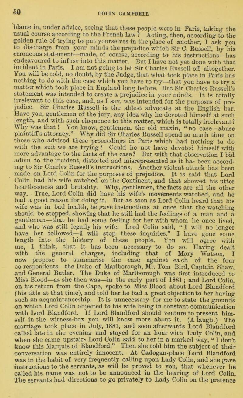 blame in, under advice, seeing that these people were in Paris, taking the usual course according to the French law ? Acting, then, according to the golden rule of trying to put yourselves in the place of another, I ask you to discharge from your minds the prejudice which Sir C. Russell, by his erroneous statement—made, of course, according to his instructions—has endeavoured to infuse into this matter. But I have not yet done with that incident in Paris. I am not going to let Sir Charles Russell olf altogether. You will be told, no doubt, by the Judge, that what took place in Paris has nothing to do with the case which you have to try—that you have to try a matter which took place in England long before. But Sir Charles Russell’s statement was intended to create a prejudice in your minds. It is totally irrelevant to this case, and, as I say, w’as intended for the purposes of pre- judice. Sir Charles Russell is the ablest advocate at the English bar. Have you, gentlemen of the jury, any idea why he devoted himself at such length, and with such eloquence to this matter, which is totally irrelevant ? Why was that! You know, gentlemen, the old maxin, “no case—abuse plaintiffs attorney.” Why did Sir Charles Russell spend so much time on those who advised these proceedings in Paris which had nothing to do with the suit we are trying ? Could he not have devoted himself with more advantage to the facts of the case ? But with that observation I bid adieu to the incident, distorted and misrepresented as it ha- been accord- ing to Sir Charles Russell’s instructions. Another violent attack has been made on Lord Colin for the purposes of prejudice. It is said that Lord Colin had his wife watched on the Continent, and that showed his utter heartlessness and brutality. Why, gentlemen, the facts are all the other way. True, Lord Colin did have his wife’s movements watched, and he had a good reason for doing it. But as soon as Lord Colin heard that his wife was in bad health, he gave instructions at once that the watching should be stopped, showing that he still had the feelings of a man and a gentleman—that he had some feeling for her with whom he once lived, and who was still legally his wife. Lord Colin said, “ I will no longer have her followed—I will stop these inquiries.” I have gone some length into the history of these people. You will agree with me, I think, that it has been necessary to do so. Having dealt with the general charges, including that of Mary Watson, I now propose to summarise the case against each of the four co-respondents—the Duke of Marlborough, Mr. Tom Bird, Captain Shaw, and General Butler. The Duke of Marlborough was first introduced to Miss Blood—as she then was—in the early part of 1881; and Lord Colin, on his return from the Cape, spoke to Miss Blood about Lord Blandford (his title at that time), and told her he bad a great objection to her having such an acquaintanceship. It is unnecessary for me to state the grounds on which Lord Colin objected to his wife being in constant communication with Lord Blandford. if Lord Blandford should venture to present him- self in the witness-box you will know more about it. (A laugh.) The marriage took place in July, 1881, and soon afterwards Lord Blandford •called late in the evening and stayed for an hour with Lady Colin, and when she came upstair* Lord Colin said to her in a marked way, “ I don’t know this Marquis of Blandford.” Then she told him the subject of their •conversation was entirely innocent. At Cadogan-place Lord Blandford was in the habit of very frequently calling upon Lady Colin, and she gave instructions to the servants, as will be proved to you, that whenever lie called his name was not to be announced in the hearing of Lord Colin. The servants had directions to go privately to Lady Colin on the pretence