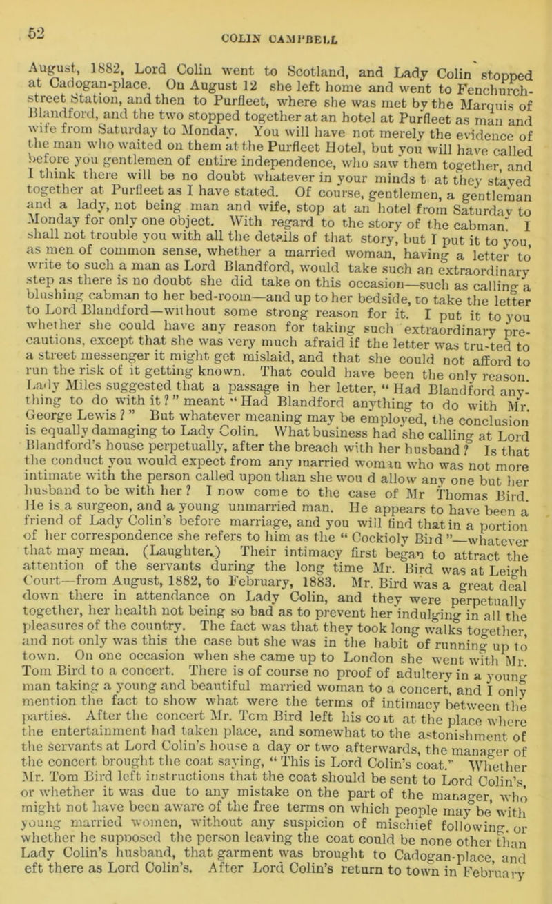 COHN CAMPBELL ‘\U^US!’ 1882l Lor(* Colin went to Scotland, and Lady Colin stopped at Cadogan-place. On August 12 she left home and went to Fenchurch- street Station, and then to Purfleet, where she was met by the Marquis of Mandford, and the two stopped together at an hotel at Purfleet as man and wile from Saturday to Monday. You will have not merely the evidence of the man who waited on them at the Purfleet Hotel, but you will have called before you gentlemen of entire independence, who saw'them together and I think there will be no doubt whatever in your minds t at they stayed together at Purfleet as I have stated. Of course, gentlemen, a gentleman and a lady, not being man and wife, stop at an hotel from Saturdav to Monday for only one object. With regard to the story of t he cabman' I shall not trouble you with all the details of that story, but I put it to you as men of common sense, whether a married woman, having a letter to write to such a man as Lord Blandford, would take such an extraordinary step as there is no doubt she did take on this occasion—such as calling a blushing cabman to her bed-room—and up to her bedside, to take the letter to Lord Blandford—without some strong reason for it. I put it to you whether she could have any reason for taking such extraordinary pre- cautions. except that she was very much afraid if the letter was trusted to a street messenger it might get mislaid, and that she could not afford to run the risk of it getting known. That could have been the only reason Lady Miles suggested that a passage in her letter, “ Had Blandford any- thing to do with it ? ” meant Had Blandford anything to do with Mr George Lewis 1 ” But whatever meaning may be employed, the conclusion is equally damaging to Lady Colin. What business had she calling at Lord Bland ford's house perpetually, after the breach with her husband f Is that the conduct you would expect from any married worn in who was not more intimate with the person called upon than she wou d allow any one but her husband to be with her ? I now come to the case of Mr Thomas Bird He is a surgeon, and a young unmarried man. He appears to have been a friend of Lady Colin’s before marriage, and you will find that in a portion of her correspondence she refers to him as the “ Cockioly Biid ’’—whatever that may mean. (Laughter..) Their intimacy first began to attract the attention of the servants during the long time Mr. Bird was at Lei-di Court—from August, 1882, to February, 1883. Mr. Bird was a great deal down there in attendance on Lady Colin, and they were perpetual ly together, her health not being so bad as to prevent her'indulging in all the pleasures of the country. The fact was that they took long walks together and not only was this the case but she was in the habit of running up to town. On one occasion when she came up to London she went with Mr Tom Bird to a concert. There is of course no proof of adultery in a young man taking a young and beautiful married woman to a concert, and I only mention the fact to show what were the terms of intimacy between the parties. After the concert Mr. Tcm Bird left hiscoit at the place where the entertainment had taken place, and somewhat to the astonishment of the Servants at Lord Colin’s house a day or two afterwards, the manager of the concert brought the coat saying, “ This is Lord Colin’s coat. Whether Mr. Tom Bird left instructions that the coat should be sent to Lord Colin’s or whether it was due to any mistake on the part of the manager, who might not have been aware of the free terms on which people may’be with young married women, without any suspicion of mischief following, or whether he supnosed the person leaving the coat could be none other than Lady Colin’s husband, that garment was brought to Cadogan-place, and eft there as Lord Colin’s. After Lord Colin’s return to town in February
