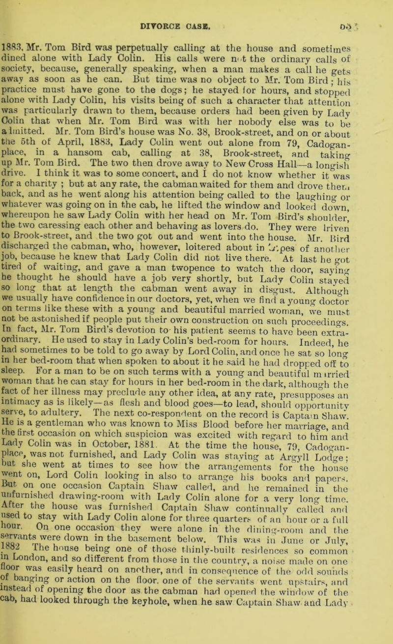 1883, Mr. Tom Bird was perpetually calling at the house and sometimes dined alone with Lady Colin. His calls were mtthe ordinary calls of society, because, generally speaking, when a man makes a call he gets away as soon as he can. But time was no object to Mr. Tom Bird ; his practice must have gone to the dogs; he stayed lor hours, and stopped alone with Lady Colin, his visits being of such a character that attention was particularly drawn to them, because orders had been given by Lady Colin that when Mr. Tom Bird was with her nobody else was to be ahnitted. Mr. Tom Bird’s house was No. 38, Brook-street, and on or about the 5th of April, 1883, Lady Colin went out alone from 79, Cadogan- place, in a hansom cab, calling at 38, Brook-street, and taking up Mr. Tom Bird. The two then drove away to New Cross Hall—a lon-dsh drive. I think it was to some concert, and I do not know whether it°was for a charity ; but at any rate, the cabman waited for them and drove them back, and as he went along his attention being called to the laughin or whatever was going on in the cab, he lifted the window and looked down, whereupon he saw Lady Colin with her head on Mr. Tom Bird’s shoulder^ the two caressing each other and behaving as lovers do. They were Iriven to Brook-street, and the two got out and went into the house. Mr. Bird discharged the cabman, who, however, loitered about in V.pes of another job, because he knew that Lady Colin did not live there. At last he ot tired of waiting, and gave a man twopence to watch the door, satin he thought he should have a job very shortly, but Lady Colin stayed so long that at length the cabman went away in disgust. Although we usually have confidence in our doctors, yet, when we find ayoun doctor on terms like these with a young and beautiful married woman, ive must not be astonished if people put their own construction on such proceedings. In fact, Mr. Tom Bird’s devotion to his patient seems to have been extra- ordinary. He used to stay in l.ady Colin’s bed-room for hours. Indeed, he had sometimes to be told to go away by Lord Colin, and once he sat so Ion in her bed-room that when spoken to about it he said he had dropped off to sleep. For a man to be on such terms with a young and beautiful m irried woman that he can stay for hours in her bed-room in the dark, although the fact of her illness may preclude any other idea, at anv rate, presupposes an intimacy as is likely-as flesh and blood goes—to lead, should opportunity serve, to adultery. The next co-respondent on the record is Captain Shaw. He is a gentleman who was known to Miss Blood before her marriage, and the first occasion on which suspicion was excited with regard to him and Lady Colin was in October, 1881. At the time the house, 79, Cadomin- place, was not furnished, and Lady Colin was staying at Argyll Lodge; but she went at times to see how the arrangements for^ the house went on, Lord Colin looking in also to arrange his books and papers. But on one occasion Captain Shaw called, and he remained in the unfurnished drawing-room with Lady Colin alone for a very Ion time. After the house was furnished Captain Shaw continually called and used to stay with Lady Colin alone for three quarters of an hour or a full hour. On one occasion they were alone in the dining-room and the servants were down in the basement below. This was in June or July, ^ ^he h°use being one of those thinly-built residences so common in London, and so different from those in the country, a noise made on one floor was easily heard on another, and in consequence of the odd sounds o banging or action on the floor, one of the servants went upstairs, and mstead of opening the door as the cabman had opened the window of the cab, had looked through the keyhole, when he saw Captain Shaw aud Lady