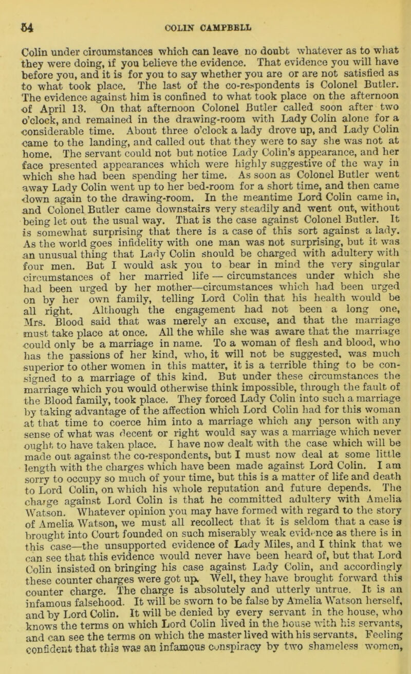Colin under circumstances which can leave no doubt whatever as to what they were doing, if you believe the evidence. That evidence you will have before you, and it is for you to say whether you are or are not satisfied as to what took place. The last of the co-respondents is Colonel Butler. The evidence against him is confined to what took place on the afternoon of April 13. On that afternoon Colonel Butler called soon after two o’clock, and remained in the drawing-room with Lady Colin alone for a ■considerable time. About three o’clock a lady drove up, and Lady Colin came to the landing, and called out that they were to say she was not at home. The servant could not but notice Lady Colin’s appearance, and her face presented appearances which were highly suggestive of the way in which she had been spending her time. As soon as Colonel Butler went away Lady Colin went up to her bed-room for a short time, and then came down again to the drawing-room. In the meantime Lord Colin came in, and Colonel Butler came downstairs very steadily and went out, without being let out the usual way. That is the case against Colonel Butler. It is somewhat surprising that there is a case of this sort against a lady. As the world goes infidelity with one man was not surprising, but it was an unusual thing that Lady Colin should be charged with adultery with four men. But I would ask you to bear in mind the very singular circumstances of her married life — circumstances under which she had been urged by her mother—circumstances which had been urged on by her own family, telling Lord Colin that his health would be all right. Although the engagement had not been a long one, Mrs. Blood said that was merely an excuse, and that the marriage must take place at once. All the while she was aware that the marriage could only be a marriage in name. To a woman of flesh and blood, wtio has the passions of her kind, wdio.it will not be suggested, was much superior to other women in this matter, it is a terrible thing to be con- signed to a marriage of this kind. But under these circumstances the marriage which you would otherwise think impossible, through the fault of the Blood family, took place. They forced Lady Colin into such a marriage by taking advantage of the affection which Lord Colin had for this woman at that time to coerce him into a marriage which any person with any sense of what was decent or right would say was a marriage wdiich never ought to have taken place. I have now dealt with the case which will be made out against the co-respondents, but I must now deal at some little length with the charges which have been made against Lord Colin. I am sorry to occupy so much of your time, but this is a matter of life and death to Lord Colin, on which his whole reputation and future depends. The charge against Lord Colin is that he committed adultery with Amelia Watson. Whatever opinion you may have formed with regard to the story of Amelia Watson, we must all recollect that it is seldom that a case is brought into Court founded on such miserably weak evidence as there is in this case—the unsupported evidence of Lady Miles, and I think that we can see that this evidence would never have been heard of, but that Lord Colin insisted on bringing his case against Lady Colin, and accordingly these counter charges were got up. Well, they have brought forward this counter charge. The charge is absolutely and utterly untrue. It is an infamous falsehood. It will be sworn to be false by Amelia Watson herself, and by Lord Colin. It will be denied by every servant in the house, who knows the terms on which Lord Colin lived in the house with his servants, and can see the terms on which the master lived with his servants. Feeling confident that this was an infamous conspiracy by two shameless women,
