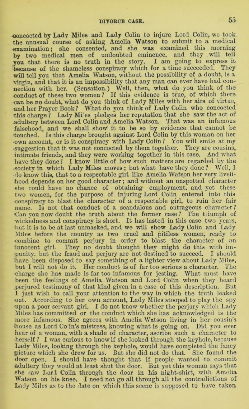 ■concocted by Lady Miles and Lady Colin to injure Lord Colin, we took the unusual course of asking Amelia Watson to submit to a medical examination; she consented, and she was examined this morning by two medical men of undoubted eminence, and they will tell you that there is no truth in the story. I am going to express it because of the shameless conspiracy which for a time succeeded. They will tell you that Amelia Watson, without the possibility of a doubt, is a virgin, and that it is an impossibility that any man can ever have had con- nection with her. (Sensation.) Well, then, what do you think of the conduct of these two women ? If this evidence is true, of which there •can be no doubt, what do you think of Lady Miles with her airs of virtue, ■and her Prayer Book ? What do you think of Lady Colin who concocted this charge ? Lady Mi es pledges her reputation that she saw the act of adultery between Lord Colin and Amelia Watson. That was an infamous falsehood, and we shall show it to be so by evidence that cannot be touched. Is this charge brought against Lord Colin by this woman on her •own account, or is it conspiracy with Lady Colin ? You will smile at my suggestion that it was not eoncocted by them together. They are cousins, intimate friends, and they were working together in this case. And what have they done ? I know little of how such matters are regarded by the society in which Lady Miles moves ; but what have they done ? Well, I do know this, that to a respectable girl like Amelia Watson her very liveli- hood depends on her good character; and without an unspotted character she could have no chance of obtaining employment, and yet these two women, for the purpose of injuring Lord Colin entered into this •conspiracy to blast the character of a respectable girl, to ruin her fair name. Is not that conduct of a scandalous and outrageous character ? •Can you now doubt the truth about the former case? The tiiumph of wickedness and conspiracy is short. It has lasted in this case two years, but it is to be at last unmasked, and we will show Lady Colin and Lady Miles before the country as two cruel and pitiless women, ready to combine to commit perjury in order to blast the character of an innocent girl. They no doubt thought they might do this with im- punity. but the fraud and perjury are not destined to succeed. I should have been disposed to say something of a lighter view about Lady Miles, but I will not do it. Her conduct is of far too serious a character. The •charge she has made is far too infamous for jesting. What must have been the feelings of Amelia Watson and Lord Colin when they heard perjured testimony of that kind given in a case of this description. But I just wish to call your attention to the way in which the truth leaked •out. According to her own account, Lady Miles stooped to play the spy •upon a poor servant girl. I do not know whether the perjury which Lady Miles has committed or the conduct which she has acknowledged is the more infamous. She agrees with Amelia Watson living in her cousin’s 3iou.se as Lord Co'in’s mistress, knowing what is going on. Did you ever hear of a woman, with a shade of character, ascribe such a character to herself ? I was curious to know if she looked through the keyhole, because Lady Miles, looking through the keyhole, would have completed the fancy picture which she drew for us. But she did not do that. She found the door open. I should have thought that if people wanted to commit Adultery they would at least shut the door. But yet this woman says that she saw Lori Colin through the door in his night-shirt, with Amelia Watson on his knee. I need not go all through all the contradictions of Lady Miles as to the date on which this scene is supposed to have taken