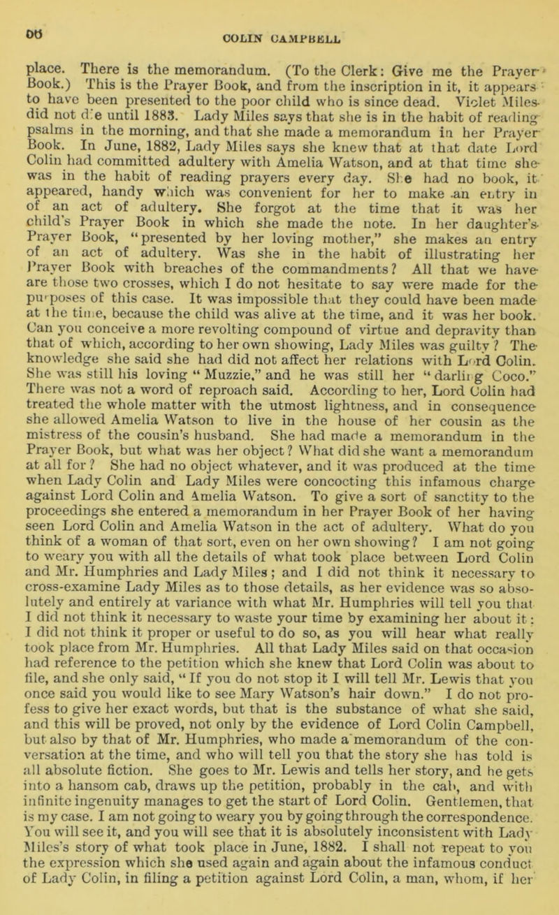 00 COLIN CAMi'BKLL place. There is the memorandum. (To the Clerk: Give me the Prayer Book.) This is the Prayer Book, and from the inscription in it, it appears to have been presented to the poor child who is since dead. Violet Miles- did not ti e until 1883. Lady Miles says that she is in the habit of reading psalms in the morning, and that she made a memorandum in her Prayer Book. In June, 1882, Lady Miles says she knew that at that date Lord Colin had committed adultery with Amelia Watson, and at that time she- was in the habit of reading prayers every day. She had no book, it appeared, handy which was convenient for her to make .an entry in of an act of adultery. She forgot at the time that it was her child’s Prayer Book in which she made the note. In her daughter’s- Prayer Book, “presented by her loving mother,” she makes an entry of an act of adultery. Was she in the habit of illustrating her Prayer Book with breaches of the commandments ? All that we have- are those two crosses, which I do not hesitate to say were made for the purposes of this case. It was impossible that they could have been made at the time, because the child was alive at the time, and it was her book. Can you conceive a more revolting compound of virtue and depravity than that of which, according to her own showing, Lady Miles was guilty ? The knowledge she said she had did not affect her relations with L< rd Colin. She was still his loving “ Muzzie,” and he was still her “ darlii g Coco.” There was not a word of reproach said. According to her, Lord Colin had treated the whole matter with the utmost lightness, and in consequence she allowed Amelia Watson to live in the house of her cousin as the mistress of the cousin’s husband. She had made a memorandum in the Prayer Book, but what was her object? What did she want a memorandum at all for ? She had no object whatever, and it was produced at the time when Lady Colin and Lady Miles were concocting this infamous charge against Lord Colin and Amelia Watson. To give a sort of sanctity to the proceedings she entered a memorandum in her Prayer Book of her having seen Lord Colin and Amelia Watson in the act of adultery. What do you think of a woman of that sort, even on her own showing? I am not going to weary you with all the details of what took place between Lord Colin and Mr. Humphries and Lady Miles ; and I did not think it necessary to cross-examine Lady Miles as to those details, as her evidence was so abso- lutely and entirely at variance with what Mr. Humphries will tell you that I did not think it necessary to waste your time by examining her about it: I did not think it proper or useful to do so, as you will hear what really took place from Mr. Humphries. All that Lady Miles said on that occasion had reference to the petition which she knew that Lord Colin was about to file, and she only said, “ If you do not stop it I will tell Mr. Lewis that you once said you would like to see Mary Watson’s hair down.” I do not pro- fess to give her exact words, but that is the substance of what she said, and this will be proved, not only by the evidence of Lord Colin Campbell, but also by that of Mr. Humphries, who made a memorandum of the con- versation at the time, and who will tell you that the story she has told is all absolute fiction. She goes to Mr. Lewis and tells her story, and he gets into a hansom cab, draws up the petition, probably in the cab, and with infinite ingenuity manages to get the start of Lord Colin. Gentlemen, that is my case. I am not going to weary you by going through the correspondence. You will see it, and you will see that it is absolutely inconsistent with Lady Miles’s story of what took place in June, 1882. I shall not repeat to you the expression which she used again and again about the infamous conduct of Lady Colin, in filing a petition against Lord Colin, a man, whom, if her