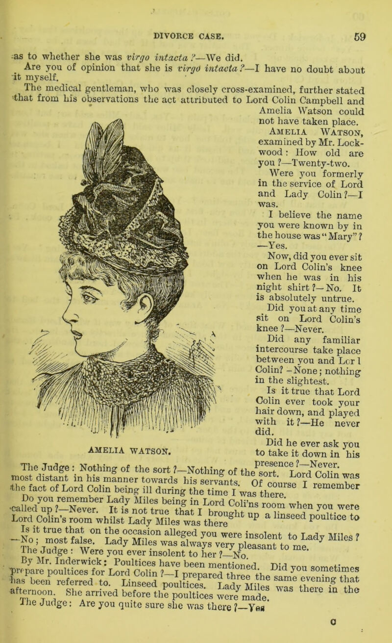 as to whether she was vlrgo Intacta ?—We did. Are you of opinion that she is vlrgo Intacta?—I have no doubt about it myself. The medical gentleman, who was closely cross-examined, further stated that from his observations the act attributed to Lord Colin Campbell and Amelia Watson could not have taken place. Amelia Watson, examined by Mr. Lock- wood : How old are you ?—Twenty-two. Were you formerly in the service of Lord and Lady Colin ?—I was. I believe the name you were known by in the house was “ Mary” ? —Yes. Now, did you ever sit on Lord Colin’s knee when he was in his night shirt ?— No. It is absolutely untrue. _ L)id you at any time sit on Lord Colin’s knee ?—Never. Did any familiar intercourse take place between you and Lcr 1 Colin? —None; nothing in the slightest. Is it true that Lord Colin ever took your hair down, and played with it 1—He never did. Did he ever ask you to take it down in his The Judge : Nothing of the sort ?-NothW of most distant in his manner towards his servants Of0lt' L°Td C°lm TaS *l,c fact of Lord Colin being ill daring“L S I wa?the°rc 6 ' Do you remember Lady Miles beine- in Lord “ , -N„r^Se°n » The Judge : Were you ever insolent to her ? No afternoon She arrived before th? “/“at!  the“ “ ine Judge: Are you quite sure she was there 1 Yes AMELIA WATSON. 0