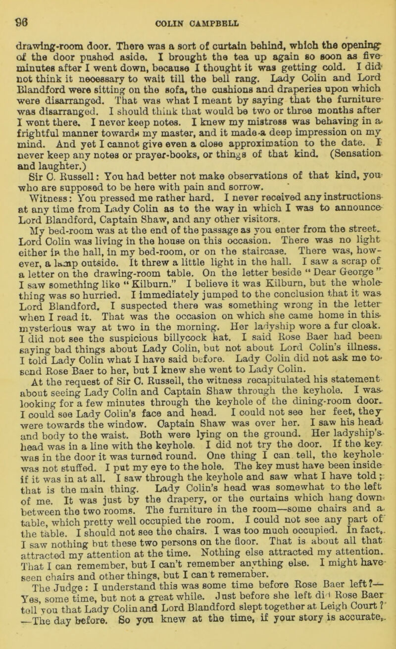 drawing-room door. There was a sort of curtain behind, which the opening- of the door pushed aside. I brought the tea up again so soon as five minutes after I went down, because I thought it was getting cold. I did- not think it neoessary to wait till the boll rang. Lady Colin and Lord Blandford were sitting on the Bofa, the cushions and draperies upon which were disarranged. That was what I meant by saying that the furniture- was disarranged. I should think that would be two or three months after I went there. I never keep notes. I knew my mistross was behaving in a- frightful manner towards my master, and it made-a deep impression on my mind. And yet I cannot give even a close approximation to the date. I never keep any notes or prayer-books, or things of that kind. (Sensation and laughter.) Sir 0. Bussell: You had better not make observations of that kind, you who are supposed to be here with pain and sorrow. Witness: You pressed me rather hard. I never received any instructions at any time from Lady Colin as to the way in which I was to announce Lord Blandford, Captain Shaw, and any other visitors. My bed-room was at the end of the passage as you enter from the street. Lord Colin was living in the house on this occasion. There was no light either in the hall, in my bed-room, or on the staircase. There was, how- ever, a lamp outside. It threw a little light in the hall. I saw a scrap of a letter on the drawing-room table. On the letter beside “ Dear George ” I saw something like “ Kilburn.” I believe it was Kilburn, but the whole- thing was so hurried. I immediately jumped to the conclusion that it was Lord Blandford. I suspected there was something wrong in the letter when I read it. That was the occasion on which she came home in this mysterious way at two in the morning. Her ladyship wore a fur cloak. I did not see the suspicious billycock hat. I said Rose Baer had been saying bad things about Lady Colin, but not about Lord Colins illness. I told Lady Colin what I have said before. Lady Colin did not ask me to- send Rose Baer to her, but I knew she went to Lady Colin. At the request of Sir C. Russeil, the witness recapitulated his statement about seeing Lady Colin and Captain Shaw through the keyhole. I was- looking for a few minutes through the keyhole of the dining-room door. I could see Lady Colin’s face and head. I could not see her feet, they were towards the window. Captain Shaw was over her. I saw his head- and body to the waist. Both were lying on the ground. Her ladyship’s head was in a line with the keyhole. I did not try the door. If the key- was in the door it was turned round. One thing I can tell, the keyhole was not stuffed. I put my eye to the hole. The key must have been inside if it was in at all. I saw through the keyhole and saw what I have told ; that is the main thing. Lady Colin’s head was somewhat to the left of me. It was just by the drapery, or the curtains which hang down, between the two rooms. The furniture in the room—some chairs and a- table, which pretty well occupied the room. I could not see any part of the table. I should not see the chairs. I was too much occupied. In fact,. I saw nothing but these two persons on the floor. That is about all that attracted my attention at the time. Nothing else attracted my attention. That I can remember, but I can’t remember anything else. I might have- seen chairs and other things, but I can t remember. The Judge: I understand this was some time before Rose Baer left Yes some time, but not a great while. Just before she left di i Rose Baer toll you that Lady Colin and Lord Blandford slept together at Leigh Court ? —The day before. So you knew at the time, if your story is accurate,.