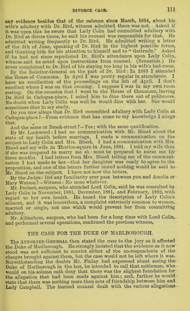 anv evidence besides that of the cabman since March, 1881, about his wife’s adultery with Dr. Bird, witness admitted there was not. Asked if it was upon this he swore that Lady Colin had committed adultery with Dr. Bird at divers times, he said his counsel was responsible for that. He admitted writing frequently to Dr. Bird. He admitted writing a letter of the 5th of June, speaking of Dr. Bird in the highest possible terms,, and thanking him for his attention to himself and to “ Gertrude.” Asked if he had not since repudiated Dr. Bird’s attendance upon Lady Colin, witness said he acted upon instructions from counsel. (Sensation.) He never complained to Dr. Bird of his staying too long in his wife’s bed-room. By the Solicitor-General on the part of Dr. Bird: In 1883 I attended the House of Commons. In April I was pretty regular in attendance. I have no recollection of the proceedings on the 5th of April. I don’t recollect where I was on that evening. I suppose I was in my own room resting. On the occasion that I went to the House of Commons, leaving Dr. Bird in Cadogan-place, I asked him to dine there out of politeness. No doubt when Lady Colin was well he would dine with her. She would sometimes dine in my study. Do you now allege that Dr. Bird committed adultery with Lady Colin at Cadogan-place ?—From evidence that has come to my knowledge I allege that. And the same at Brook-street ?—Yes ; with the same qualification. By Mr. Lockwood: I had no communication with Mr. Blood about the state of my health before marriage. I made a communication on the subject to Lady Colin and Mrs. Blood. I had a communication with Mrs. Blood and my wife in Thurloe-square in June, 1881. I told my wife then if she was prepared to marry me sh • must be prepared to nurse me for - three months. I had letters from Mrs. Blood telling me of the communi- cation I had made to her—that her daughter was ready to agree to the proposition, and one of the letters further stated nothing would be said to Mr. Blood on the subject. I have not now the letters. By the Judge: Did any familiarity ever pass between you and Amelia or Mary Watson ?—Witness : No none whatever. Mr. Probert, surgeon, who attended Lord Colin, said he was consulted by Lady Colin in November, 1881, December, 1881, and February, 1882, with regard to her own health. He heard the description of Lady Colin’s ailment, and it was leucorrhoea, a complaint extremely common to women,. married or single, not one which would prevent her from committing adultery. Mr. Allingham, surgeon, who had been for a long time with Lord Colin, and performed several operations, confirmed the previous witness, THE CASE FOR THE DUKE OF MARLBOROUGH. The Attorney-General then stated the case to the jury as it affected the Duke of Marlborough. He strongly insisted that the evidence as it now stood was not sufficient to convict either of the co-respondents of the charges brought against them, but the case would not be left where it was. Notwithstanding the doubts Mr. Finlay had expressed about seeing the Duke of Marlborough in the box, he intended to call that nobleman, who would on his solemn oath deny that there was the slighest foundation for the allegation that had been made against him; and, further he would state that there was nothing more than acts of friendship between him and Lady Campbell. The learned counsel dealt with the various allegations -