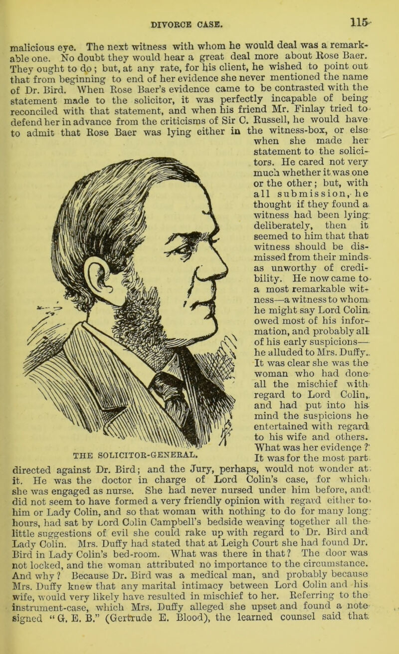 115- to malicious eye. The next •witness with whom he would deal was a remark- able one. No doubt they would hear a great deal more about Rose Baer. They ought to do ; but, at any rate, for liis client, he wished to point out that from beginning to end of her evidence she never mentioned the name of Dr. Bird. When Rose Baer’s evidence came to be contrasted with the statement made to the solicitor, it was perfectly incapable of being reconciled with that statement, and when his friend Mr. Finlay tried to defend her in advance from the criticisms of Sir C. Russell, he would have admit that Rose Baer was lying either in the witness-box, or else when she made her statement to the solici- tors. He cared not very much whether it was one or the other; but, with all submission, he thought if they found a witness had been lying, deliberately, then it seemed to him that that witness should be dis- missed from their minds as unworthy of credi- bility. He now came to- a most remarkable wit- ness—a witness to whom he might say Lord Colin, owed most of his infor- mation, and probably all of his early suspicions— he alluded to Mrs. Duffy.. It was clear she was the woman who had done- all the mischief with regard to Lord Colin,, and had put into his mind the suspicions he entertained with regard to his wife and others. What was her evidence ?' It was for the most part directed against Dr. Bird; and the Jury, perhaps, would not wonder at. it. He was the doctor in charge of Lord Colin’s case, for whichi she was engaged as nurse. She had never nursed under him before, and!, did not seem to have formed a very friendly opinion with regard either to- him or Lady Colin, and so that woman with nothing to do for many long hours, had sat by Lord Colin Campbell’s bedside weaving together all the little suggestions of evil she could rake up with regard to Dr. Bird and Lady Colin. Mrs. Duffy had stated that at Leigh Court she had found Dr. Bird in Lady Colin’s bed-room. What was there in that? The door was not locked, and the woman attributed no importance to the circumstance. And why ? Because Dr. Bird was a medical man, and probably because Mrs. Duffy knew that any marital intimacy between Lord Colin and his wife, would very likely have resulted in mischief to her. Referring to the instrument-case, which Mrs. Duffy alleged she upset and found a note signed “ G. E. B.” (Gertrude E. Blood), the learned counsel said that. THE SOLICITOR-GENERAL.