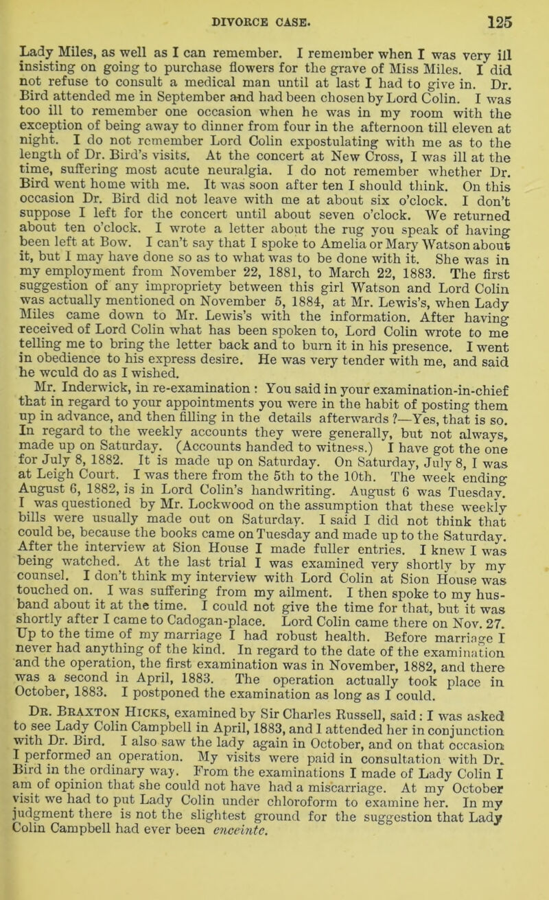 Lady Miles, as well as I can remember. I remember when I was very ill insisting on going to purchase flowers for the grave of Miss Miles. I did not refuse to consult a medical man until at last I had to give in. Dr. Bird attended me in September and had been chosen by Lord Colin. I was too ill to remember one occasion when he was in my room with the exception of being away to dinner from four in the afternoon till eleven at night. I do not remember Lord Colin expostulating with me as to the length of Dr. Bird’s visits. At the concert at New Cross, I was ill at the time, suffering most acute neuralgia. I do not remember whether Dr. Bird went home with me. It was soon after ten I should think. On this occasion Dr. Bird did not leave with me at about six o’clock. I don’t suppose I left for the concert until about seven o’clock. We returned about ten o’clock. I wrote a letter about the rug you speak of having been left at Bow. I can’t say that I spoke to Amelia or Mary Watson about it, but I may have done so as to what was to be done with it. She was in my employment from November 22, 1881, to March 22, 1883. The first suggestion of any impropriety between this girl Watson and Lord Colin was actually mentioned on November 5, 1884, at Mr. Lewis’s, when Lady Miles came down to Mr. Lewis’s with the information. After having received of Lord Colin what has been spoken to, Lord Colin wrote to me telling me to bring the letter back and to burn it in his presence. I went in obedience to his express desire. He was very tender with me, and said he wculd do as I wished. Mr. Inderwick, in re-examination : You said in your examination-in-chief that in regard to your appointments you were in the habit of posting them up in advance, and then filling in the details afterwards ?—Yes, that is so. In regard to the weekly accounts they were generally, but not always, made up on Saturday. (Accounts handed to witness.) I have got the one for July 8, 1882. It is made up on Saturday. On Saturday, July 8, I was at Leigh Court. I was there from the 5th to the 10th. The week ending August G, 1882, is in Lord Colin’s handwriting. August 6 was Tuesday. I was questioned by Mr. Lockwood on the assumption that these weekly bills were usually made out on Saturday. I said I did not think that could be, because the books came on Tuesday and made up to the Saturday. After the interview at Sion House I made fuller entries. I knew I was being watched. At the last trial I was examined very shortty by my counsel. I don’t think my interview with Lord Colin at Sion House was touched on. I was suffering from my ailment. I then spoke to my hus- band about it at the time. I could not give the time for that, but it was shortly after I came to Cadogan-place. Lord Colin came there on Nov. 27. Up to the time of my marriage I had robust health. Before marriage I never had anything of the kind. In regard to the date of the examination and the operation, the first examination was in November, 1882, and there was a second in April, 1883. The operation actually took place in October, 1883. I postponed the examination as long as I could. Dr. Braxton Hicks, examined by Sir Charles Russell, said : I was asked to see Lady Colin Campbell in April, 1883, and 1 attended her in conjunction with Dr. Bird. I also saw the lady again in October, and on that occasion: I performed an operation. My visits were paid in consultation with Dr. Bird in the ordinary way. From the examinations I made of Lady Colin I am of opinion that she could not have had a miscarriage. At my October visit we had to put Lady Colin under chloroform to examine her. In my judgment there is not the slightest ground for the suggestion that Lady Colin Campbell had ever been enceinte.