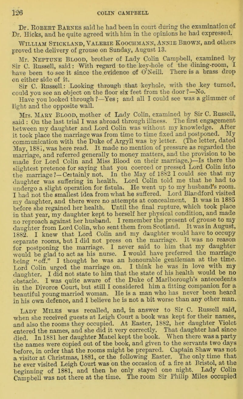 Dr. Robert Barnes said lie had been in court during the examination of Dr. Hicks, and he quite agreed with him in the opinions he had expressed. William Stickland, Valerie Koochmann, Annie Brown, and others proved the delivery of grouse on Sunday, August 13. Mr. Neptune Blood, brother of Lady Colin Campbell, examined by Sir C. Russell, said: With regard to the key-hole of the dining-room, I have been to see it since the evidence of O'Neill. There is a brass drop on either side of it. Sir C. Russell : Looking through that keyhole, with the key turned, could you see an object on the floor six feet from the door ?—No. Have you looked through ?—Yes ; and all I could see was a glimmer of light and the opposite wall. Mrs. Mary Blood, mother of Lady Colin, examined by Sir C. Russell, said : On the last trial I was abroad through illness. The first engagement between my daughter and Lord Colin was without my knowledge. After it took place the marriage was from time to time fixed and postponed. My communication with the Duke of Argyll was by letter. (The letter, dated May, 188 i, was here read. It made no mention of pressure as regarded the marriage, and referred generally to money matters, and the provision to be made for Lord Colin and Miss Blood on their marriage.,)—Is there the slightest pretence for saying that you coerced or pressed Lord Colin into the marriage ?— Cei tainly not. In the May of 1882 I could see that my daughter was suffering in health. Lord Colin told me that he had to undergo a slight operation for fistula. He went up to my husband's room. I had not the smallest idea from what he suffered. Lord Blaudford.visited my daughter, and there were no attempts at concealment. It was in 1885 before she regained her health. Until the final rupture, which took place in that year, my daughter kept to herself her physical condition, and made no reproach against her husband. I remember the present of grouse to my daughter from Lord Colin, who sent them from Scotland. It was in August, 1882. I knew that Lord Colin and my daughter would have to occupy separate rooms, but I did not press on the marriage. It was no reason for postponing the marriage. I never said to him that my daughter would be glad to act as his nurse. I would have preferred the marriage being “off.” I thought he was an honourable gentleman at the time. Lord Colin urged the marriage on. I think he was in love with my daughter. I did not state to him that the state of his health would be no obstacle. I was quite aware of the Duke of Marlborough’s antecedents in the Divorce Court, but still I considered him a fitting companion for a beautiful young married woman. He is a man who has never been heard in his own defence, and I believe he is not a bit worse than any other man. Lady Miles was recalled, and, in answer to Sir C. Russell said, when she received guests at Leigh Court a book was kept for their names, and also the rooms they occupied. At Easter, 1882, her daughter Violet entered the names, and she did it very correctly. That daughter had since died. In 1881 her daughter Mabel kept the book. When there was a party the names were copied out of the book, and given to the servants two days before, in order that the rooms might be prepared. Captain Shaw was not a visitor at Christmas, 1881, or the following Easter. The only time that he ever visited Leigh Court was on the occasion of a fire at Bristol, at the beginning of 1881, and then he only stayed one night. Lady Colin Campbell was not there at the time. The room Sir Philip Miles occupied