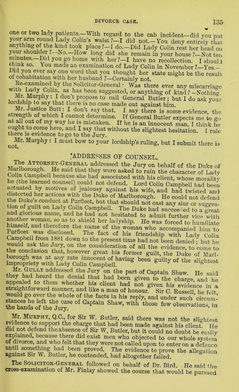 one or two lady patients.—With regard to the cab incident-did you put your arm round Lady Colin’s waist ?—I did not.—You deny entirely that anything of the kind took place ?-I do.-Did Lady Colin rest her head on your shoulder ? No.—How long did she remain in your house ?—Not ten minutes.—Did you go home with her?—I have no recollection. I should think so. \ ou made an examination of Lady Colin in November ?—Yes - md you ever say one word that you thought her state might be the result ot cohabitation with her husband /—Certainly not. Re-examined by the Solicitor-General: Was there ever any miscarriage with Lady Colin, as has been suggested, or anything of kind ? -Nothin*. l a5u-M^rp iy C Pr?Pose t0 call General Butler ; but I do ask your lordship to say that there is no case made out against him. etfr'tiUStfiCei,BUi!tT 1 don,t, Fa-V that- 1 say there is some evidence, the strength of which I cannot determine. If General Butler expects me to go at all out of my way he is mistaken. If he is an innocent man, I think he ought to come here, and I say that without the slightest hesitation I rule there is evidence to go to the Jury. Mr. Murphy : I must bow to your lordship’s ruling, but I submit there is HOI;* 'ADDRESSES OF COUNSEL. Yhe Attorney-General addressed the Jury on behalf of the Duke of Marlborough. He said that they were asked to ruin the character of Lady Colin.Campbell because she had associated with his client, whose morality he (the learned counsel) could not defend. Lord Colin Campbell had been h7 D^lves ^ jealousy against his wife, and had twisted and nFtt-d ,her actions with the Duke of Marlborough. He could not defend the Duke s conduct at Purfleet, but that should not cast any slur or sugges- tion of guilt on Lady Colin Campbell. The Duke had succeeded to a great and glorious name, and he had not hesitated to admit further vice with hhSf S°faS t?, shleld herc ladyship. He was forced to humiliate TWfloif 3 d t ,1,Cref°re ,the i^m® of the woman who accompanied him to Purfleet was disclosed. The fact of his friendship with Lady Colin Campbell from 1881 down to the present time had not been denied f but lie would ask the Jury, on the consideration of all the evidence, to come to the conclusion that, however great his former guilt, the Duke of Marl- borough was at any rate innocent of having been guilty of the slightest impropriety with Lady Colin Campbell. o y ne sii0ntcst fV1Mr'v^aIjiLY ^e Jury on part of Captain Shaw. He said they bad heard the denial that had been given to the charge, and he appealed to them whether his client had not given his evidence in a straightforward manner, and like a man of honour. Sir C. Russell he felt would go oyer the whole of the facts in his reply, and under such circum- KSdsofthe Ju^.Se °£ °aPtam ShaW’ ith th0S8 teW obsOT“ti°ns. « Mr. Murphy, Q.C., for Sir W. Butler, said there was not the slightest evidence to support the charge that had been made against his client He did not defend the absence of Sir W. Butler, but it could no doubt be easily explained, because there did exist men who objected to our whole system of divorce, and who felt that they were not called upon to enter on a defence until something had been proved. The evidence to prove the allegation against Sir W. Butler, he contended, had altogether failed. The Solicitor-General followed on behalf of Dr. Bird. He said the cross-examination of Mr. Finlay showed the course that would be pursued