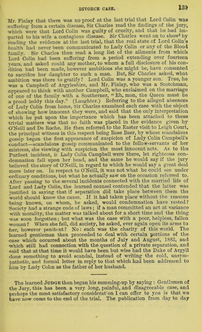 13D 'Mr. Finlay that there was no proof at the last trial that Lord Colin was ■suffering from a certain disease. Sir Charles read the findings of the jury, which were that Lord Colin was guilty of cruelty, and that he had im- parted to his wife a contagious disease. Sir Charles went on to show1 by reading the evidence at the last trial, that the real state of Lord Colin’s health had never been communicated to Lady Colin or any of the Blood family. Sir Charles then read a long list of the ailments from which Lord Colin had been suffering from a period extending over fourteen years, and asked could any mother, to whom a full disclosure of his con- dition had been made, however ambitious she might be, have consented to sacrifice her daughter to such a man. But, Sir Charles asked, what ambition was there to gratify? Lord Colin was a younger son. True, he was a Campbell of Argyleshire, and Mr. Finlay, who was a Scotchman, appeared to think with another Campbell, who exclaimed on the marriage of one of the family with a Southerner, “ Eh, mon, the Queen must be a prood leddy this day.” (Laughter.) Referring to the alleged absences of Lady Colin from home, Sir Charles examined each case with the object of showing how innocent they were, and said that the only interpretation which he put upon the importance which has been attached to these trivial matters was that no faith was placed in the evidence given by O’Neill and De Roche. He then referred to the Easter visit to Leigh Court, the principal witness in this respect being Rose Baer, by whose scandalous gossip began the first appearance of suspicion of Lady Colin Campbell’s conduct—scandalous gossip communicated to the fellow-servants of her mistress, she viewing with suspicion the most innocent acts. As to the Purfleet incident, ii Lady Colin Campbell were there, let righteous con- demnation fall upon her head, and the same he would say if the jury believed the story of O’Neill, in regard to which he wonld say a great deal more later on. in respect to O’Neill, it was not what he could see under •ordinary conditions, but what he actually saw on the occasion referred to. After passing to the several incidents connected with the married life of Lord and Lady Colin, the learned counsel contended that the lat ter was justified in saying that if separation did take place between them the world should know the cause. If it had taken place without the reasons being known, on whom, he asked, would condemnation have rested? Society had a strange code of laws; if a man committed an act at variance with morality, the matter was talked about for a short time and the thing was soon forgotten; but what was the case with a poor, helpless, fallen woman ? When she fell, did society, he asked, ever again open its arms to 'her, however penitent? No: such was the charity of this world. The learned gentleman then proceeded to deal with certain portions of the •case which occurred about the months of July and August, 1883, and which still had connection with the question of a private separation, and said that at that time it would have been but wise had the Duke of Argyll done something to avoid scandal, instead of writing the cold, unsym- pathetic, aird formal letter in reply to that which had been addressed to him by Lady Cohn as the father of her husband. The learned Judge then began his summing-up by saying : Gentlemen of the Jury, this has been a very long, painful, and disagreeable case, and perhaps the most satisfactory considerat:on I can offer to you is that we have now come to the end of the trial. The publication from day to day