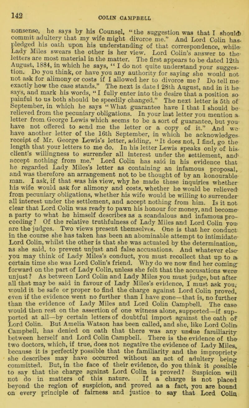 COLIN CAMPBELL nonsense, he says by his Counsel, “ the suggestion was that I should) commit adultery that my wife might divorce me.” And Lord Colin has- pledged his oath upon his understanding of that correspondence, while- Lady Miles swears the other is her view. Lord Colin’s answer to the letters are most material in the matter. The first appears to be dated 12th August, 1884, in which he says, “ I do not quite understand your sugges- tion. Do you think, or have you any authority for saying she would not not ask for alimony or costs if I allowed her to divorce me ? Do tell me exactly how the case stands.” The next is date i 28th August, and in it he says, and mark his words, “I fully enter into the desire that a position so painful to us both should be speedily changed.” The next letter is 5th of September, in which he says “What guarantee have I that I should be relieved from the pecuniary obligations. In your last letter you mention a letter from George Lewis which seems to be a sort of guarantee, but you- have not offered to send me the letter or a copy of it.” And we have another letter of the 16th September, in which he acknowledges receipt of Mr. George Lewis’s letter, adding, “ It does not, I find, go the length that your letters to me do. In his letter Lewis speaks only of his- client’s willingness to surrender all interest under the settlement, and- accept nothing from me.” Lord Colin has said in his evidence’ that he regarded Lady Miles’s letter as containing an infamous proposal, and was therefore an arrangement not to be thought of by an honourable man. I ask, if that was his view, why he made these inquiries whether his wife would ask for alimony and costs, whether he would be relieved from pecuniary obligations, whether his wife would be willing to surrender all interest under the settlement, and accept nothing from him. Is it not clear that Lord Colin was ready to pawn his honour for money, and become a party to what he himself describes as a scandalous and infamous pro- ceeding ? Of the relative truthfulness of Lady Miles and Lord Colin you- are the judges. Two views present themselves. One is that her conduct in the course she has taken has been an abominable attempt to intimidate- Lord Colin, whilst the other is that she was actuated by the determination, as she said, to prevent unjust and false accusations. And whatever else- you may think of Lady Miles’s conduct, you must recollect that up to a certain time she was Lord Colin’s friend. Why do we now find her coming forward on the part of Lady Colin, unless she felt that the accusations were unjust? As between Lord Colin and Lady Miles you must judge, but after all that may be said in favour of Lady Miles’s evidence, I must ask you, would it be safe or proper to find the charge against Lord Colin proved, even if the evidence went no further than I have gone—that is, no further than the evidence of Lady Miles and Lord Colin Campbell. The case would then rest on the assertion of one witness alone, supported—if sup- ported at all—by certain letters of doubtful import against the oath of Lord Colin. But Amelia Watson has been called, and she, like Lord Colin Campbell, has denied on oath that there was any undue farailiarity between herself and Lord Colin Campbell. There is the evidence of the two doctors, which, if true, does not negative the evidence of Lady Miles, because it is perfectly possible that the familiarity and the improprietv she describes may have occurred without an act of adultery being committed. But, in the face of their evidence, do you think it possible to say that the charge against Lord Colin is proved? Suspicion will not do in matters of this nature. If a charge is not placed beyond the region of suspicion, and proved as a fact, you are bound on every principle of fairness and justice to say that Lord Colin
