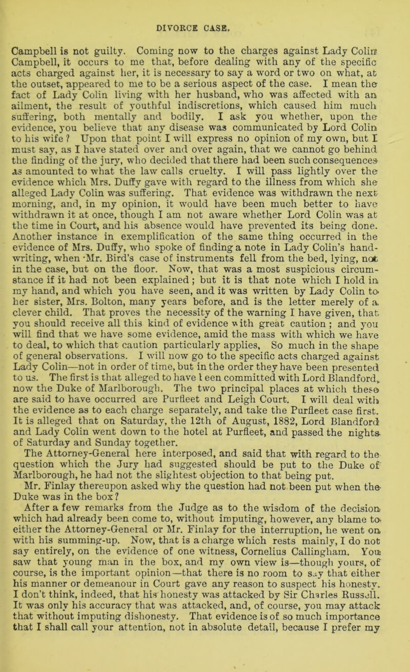 Campbell is not guilty. Coming now to the charges against Lady Colin Campbell, it occurs to me that, before dealing with any of the specific acts charged against her, it is necessary to say a word or two on what, at the outset, appeared to me to be a serious aspect of the case. I mean the fact of Lady Colin living with her husband, who was affected with an ailment, the result of youthful indiscretions, which caused him much suffering, both mentally and bodily. I ask you whether, upon the evidence, you believe that any disease was communicated by Lord Colin to his wife ? Upon that point I will express no opinion of my own, but I must say, as I have stated over and over again, that we cannot go behind the finding of the jury, who decided that there had been such consequences as amounted to what the law calls cruelty. I will pass lightly over the evidence which Mrs. Duffy gave with regard to the illness from which she alleged Lady Colin was suffering. That evidence was withdrawn the next morning, and, in my opinion, it would have been much better to have withdrawn it at once, though I am not aware whether Lord Colin was at the time in Court, and his absence would have prevented its being done. Another instance in exemplification of the same thing occurred in the evidence of Mrs. Duffy, who spoke of finding a note in Lady Colin’s hand- writing, when -Mr. Bird’s case of instruments fell from the bed, lying, not in the case, but on the floor. Now, that was a most suspicious circum- stance if it had not been explained; but it is that note which I hold in my hand, and which you have seen, and it was written by Lady Colin to her sister, Mrs. Bolton, many years before, and is the letter merely of a. clever child. That proves the necessity of the warning I have given, that you should receive all this kind of evidence with great caution ; and you will find that we have some evidence, amid the mass with which we have to deal, to which that caution particularly applies. So much in the shape of general observations. I will now go to the specific acts charged against Lady Colin—not in order of time, but in the order they have been presented to us. The first is that alleged to have 1 een committed with Lord Blandford„ now the Duke of Marlborough. The two principal places at which these are said to have occurred are Purfleet and Leigh Court. I will deal with the evidence as to each charge separately, and take the Purfleet case first. It is alleged that on Saturday, the 12th of August, 1882, Lord Blandford and Lady Colin went down to the hotel at Purfleet, and passed the nights- of Saturday and Sunday together. The Attorney-General here interposed, and said that with regard to the question which the Jury had suggested should be put to the Duke of Marlborough, he had not the slightest objection to that being put. Mr. Finlay thereupon asked why the question had not been put when the- Duke was in the box ? After a few remarks from the Judge as to the wisdom of the decision, which had already been come to, without imputing, however, any blame to- either the Attorney-General or Mr. Finlay for the interruption, he went on. with his summing-up. Now, that is a charge which rests mainly, I do not say entirely, on the evidence of one witness, Cornelius Callingliam. You saw that young man in the box, and my own view is—though yours, of course, is the important opinion—that there is no room to sey that either his manner or demeanour in Court gave any reason to suspect his honesty. I don’t think, indeed, that his honesty was attacked by Sir Charles Russell. It was only his accuracy that was attacked, and, of course, you may attack that without imputing dishonesty. That evidence is of so much importance that I shall call your attention, not in absolute detail, because I prefer my