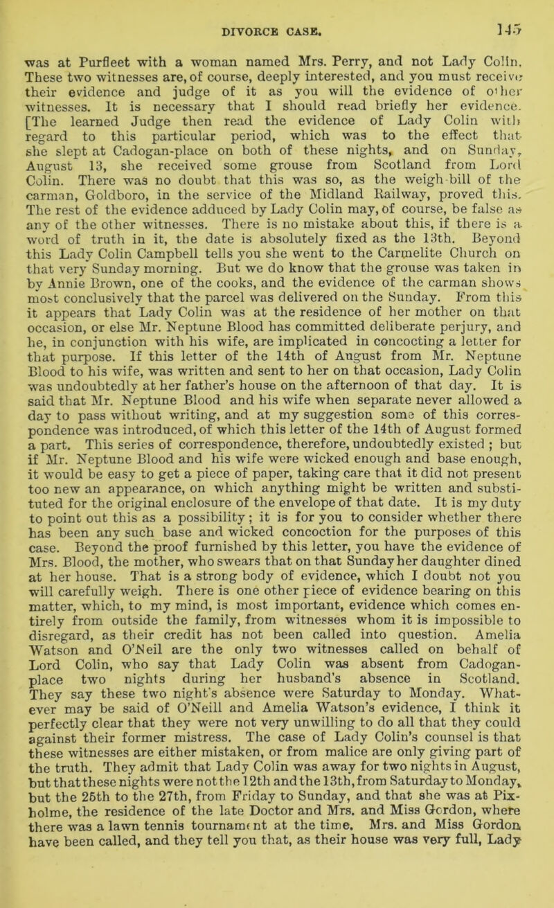 was at Purfleet with a woman named Mrs. Perry, and not Lady Colin. These two witnesses are, of course, deeply interested, and you must receive their evidence and judge of it as you will the evidence of other witnesses. It is necessary that I should read briefly her evidence. [The learned Judge then read the evidence of Lady Colin with regard to this particular period, which was to the effect that she slept at Cadogan-place on both of these nights, and on Sunday, August 13, she received some grouse from Scotland from Lord Colin. There was no doubt that this was so, as the weigh bill of the carman, Goldboro, in the service of the Midland Railway, proved this. The rest of the evidence adduced by Lady Colin may, of course, be false as any of the other witnesses. There is no mistake about this, if there is a word of truth in it, the date is absolutely fixed as the 13th. Beyond this Lady Colin Campbell tells you she went to the Carmelite Church on that very Sunday morning. But we do know that the grouse was taken in by Annie Brown, one of the cooks, and the evidence of the carman shows most conclusively that the parcel was delivered on the Sunday. From this it appears that Lady Colin was at the residence of her mother on that occasion, or else Mr. Neptune Blood has committed deliberate perjury, and he, in conjunction with his wife, are implicated in concocting a letter for that purpose. If this letter of the 14th of August from Mr. Neptune Blood to his wife, was written and sent to her on that occasion, Lady Colin was undoubtedly at her father’s house on the afternoon of that day. It is said that Mr. Neptune Blood and his wife when separate never allowed a day to pass without writing, and at my suggestion some of this corres- pondence was introduced, of which this letter of the 14th of August formed a part. This series of correspondence, therefore, undoubtedly existed ; but if Mr. Neptune Blood and his wife were wicked enough and base enough, it would be easy to get a piece of paper, taking care that it did not present too new an appearance, on which anything might be written and substi- tuted for the original enclosure of the envelope of that date. It is my duty to point out this as a possibility ; it is for you to consider whether there has been any such base and wicked concoction for the purposes of this case. Beyond the proof furnished by this letter, you have the evidence of Mrs. Blood, the mother, who swears that on that Sunday her daughter dined at her house. That is a strong body of evidence, which I doubt not you will carefully weigh. There is one other piece of evidence bearing on this matter, which, to my mind, is most important, evidence which comes en- tirely from outside the family, from witnesses whom it is impossible to disregard, as their credit has not been called into question. Amelia Watson and O’Neil are the only two witnesses called on behalf of Lord Colin, who say that Lady Colin was absent from Cadogan- place two nights during her husband’s absence in Scotland. They say these two night's absence were Saturday to Monday. What- ever may be said of O’Neill and Amelia Watson’s evidence, I think it perfectly clear that they were not very unwilling to do all that they could against their former mistress. The case of Lady Colin’s counsel is that these witnesses are either mistaken, or from malice are only giving part of the truth. They admit that Lady Colin was away for two nights in August, but th at these nights were not th e 12th and the 13th, from Saturday to Monday, but the 26th to the 27th, from Friday to Sunday, and that she was at Pix- holme, the residence of the late Doctor and Mrs. and Miss Gordon, where there was a lawn tennis tournarmnt at the time. Mrs. and Miss Gordon have been called, and they tell you that, as their house was very full, Lady