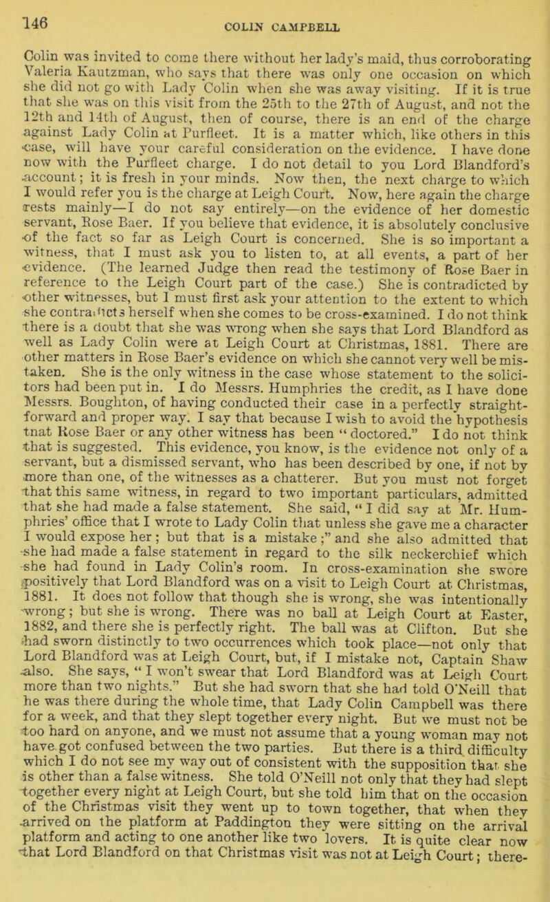 Colin was invited to come there without her lady’s maid, thus corroborating Valeria Kautzman, who says that there was only one occasion on which she did not go with Lady Colin when she was away visiting. If it is true that she was on this visit from the 25th to the 27th of August, and not the 12th and 14th of August, then of course, there is an end of the charge against Lady Colin at Purfleet. It is a matter which, like others in this •case, will have your careful consideration on the evidence. I have done now with the Purfleet charge. I do not detail to you Lord Blandford’s •account; it is fresh in your minds. Now then, the next charge to which I would refer you is the charge at Leigh Court. Now, here again the charge Tests mainly—I do not say entirely—on the evidence of her domestic servant, Bose Baer. If you believe that evidence, it is absolutely conclusive of the fact so far as Leigh Court is concerned. She is so important a witness, that I must ask you to listen to, at all events, a part of her •evidence. (The learned Judge then read the testimony of Rose Baer in reference to the Leigh Court part of the case.) She is contradicted by other witnesses, but I must first ask your attention to the extent to which she contradicts herself when she comes to be cross-examined. I do not think there is a doubt that she was wrong when she says that Lord Blandford as well as Lady Colin were at Leigh Court at Christmas, 1881. There are other matters in Rose Baer’s evidence on which she cannot very well be mis- taken. She is the only witness in the case whose statement to the solici- tors had been put in. Ido Messrs. Humphries the credit, as I have done Messrs. Boughton, of having conducted their case in a perfectly straight- forward and proper way. I say that because I wish to avoid the hypothesis tnat Rose Baer or any other witness has been “ doctored.” I do not think that is suggested. This evidence, you know, is the evidence not only of a servant, but a dismissed servant, who has been described by one, if not by more than one, of the witnesses as a chatterer. But you must not forget that this same witness, in regard to two important particulars, admitted that she had made a false statement. She said, “ I did say at Mr. Hum- phries’ office that I wrote to Lady Colin that unless she gave me a character I would expose her; but that is a mistake and she also admitted that •she had made a false statement in regard to the silk neckerchief which she had found in Lady Colin’s room. In cross-examination she swore .positively that Lord Blandford was on a visit to Leigh Court at Christmas, 1881. It does not follow that though she is wrong, she was intentionally -wrong; but she is wrong. There was no ball at Leigh Court at Easter, 1882, and there she is perfectly right. The ball was at Clifton. But she •had sworn distinctly to two occurrences which took place—not only that Lord Blandford was at Leigh Court, but, if I mistake not, Captain Shaw •also. She says, “ I won’t swear that Lord Blandford was at Leigh Court more than two nights.” But she had sworn that she had told O’Neill that he was there during the whole time, that Lady Colin Campbell was there for a week, and that the}7 slept together every night. But we must not be too hard on anyone, and we must not assume that a young woman may not have got confused between the two parties. But there is a third, difficulty which I do not see my way out of consistent with the supposition that, she is other than a false witness. She told O’Neill not only that they had slept together every night at Leigh Court, but she told him that on the occasion of the Christmas visit they went up to town together, that when they •arrived on the platform at Paddington they were sitting on the arrival platform and acting to one another like two lovers. It is quite clear now ■that Lord Blandford on that Christmas visit was not at Leigh Court; there-